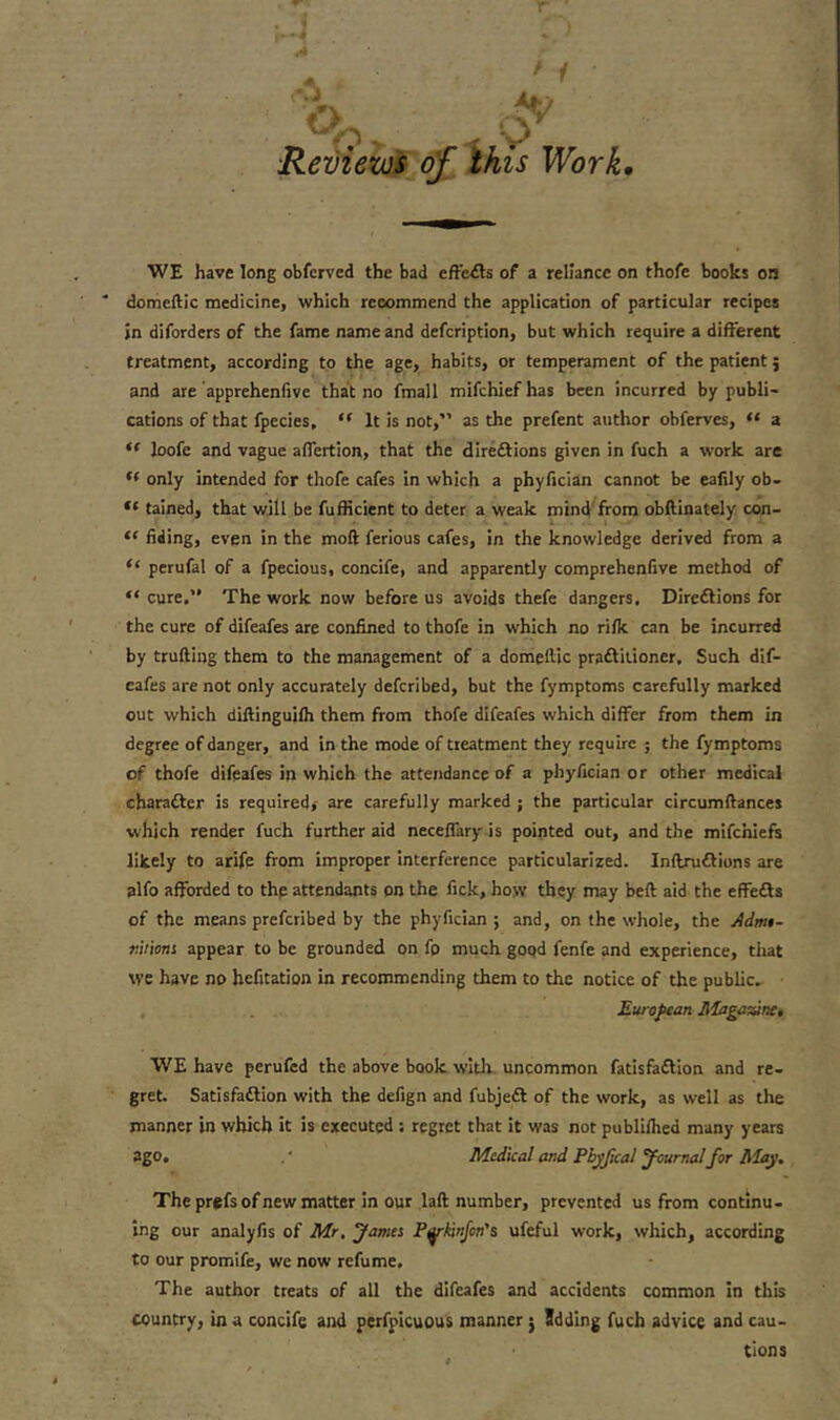 WE have long obferved the bad effects of a reliance on thofe books on * domcftic medicine, which recommend the application of particular recipes jn difordcrs of the fame name and description, but which require a different treatment, according to the age, habits, or temperament of the patient 5 and are apprehenfive that no fmall mifchiefhas been incurred by publi- cations of that fpecies, “ It is not,” as the prefent author obferves, “ a “ loofe and vague affertion, that the directions given in fuch a work are <( only intended for thofe cafes in which a phyfician cannot be eafily ob- ,l tained, that will be fufficient to deter a weak mind from obftinately con- “ fiding, even in the mod ferious cafes, in the knowledge derived from a “ perufal of a fpecious, concife, and apparently comprehensive method of “ cure.” The work now before us avoids thefe dangers. Directions for the cure of difeafes are confined to thofe in which no riik can be incurred by truftiug them to the management of a domeltic practitioner. Such dif- eafes are not only accurately defcribed, but the Symptoms carefully marked out which diftinguiih them from thofe difeafes which differ from them in degree of danger, and in the mode of treatment they require ; the fymptoms of thofe difeafes in which the attendance of a phyfician or other medical character is required, are carefully marked ; the particular circumftances which render fuch further aid neceffary is pointed out, and the mifchiefs likely to arife from improper interference particularized. InftruCtions are alfo afforded to the attendants on the fick, how they may bed aid the effeCts of the means preferibed by the phyfician; and, on the whole, the Admt- riiions appear to be grounded on fo much good fenfe and experience, that we have no hefitation in recommending them to the notice of the public. European Magazine, WE have perufed the above book with uncommon Satisfaction and re- gret. Satisfaction with the defign and fubjeCt of the work, as well as the manner in which it is executed : regret that it was not publilhed many years ago. .* Medical and Pbyfical Journal for May. The prefs of new matter in our laft number, prevented us from continu- ing our analyfis of Mr. fames Pykinfcn's ufeful work, which, according to our promife, we now refume. The author treats of all the difeafes and accidents common in this country, in a concife and perfpicuous manner j Sdding fuch advice and cau- tions * 1 A*/ ■Reviews of this Work.