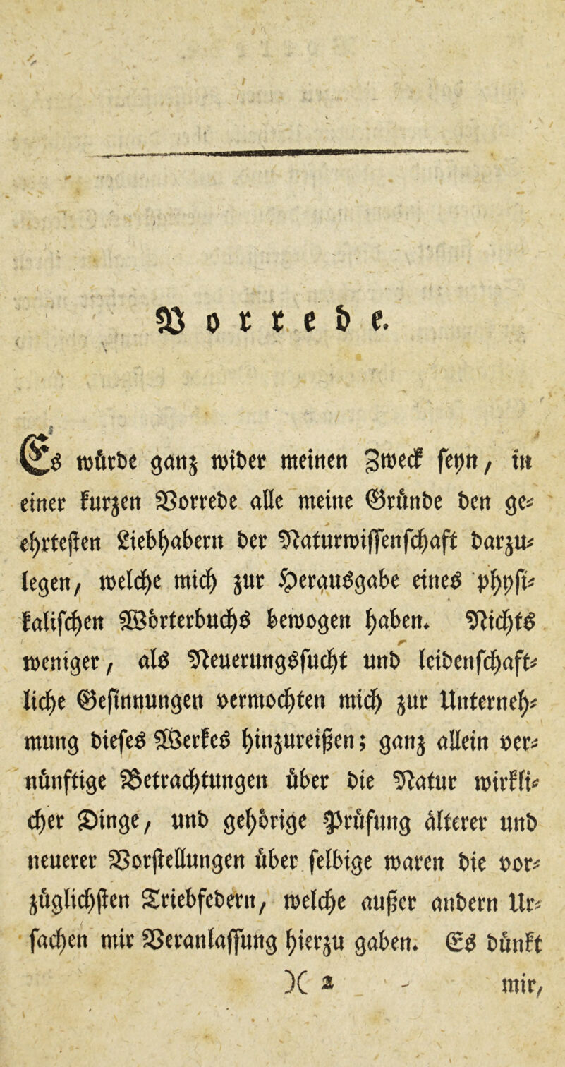 «ö 0 r t c b e. TOÖttje goitts TOifcec metHett 3«)«^ f^ptt/ in einer furjen 3Sorrel)c aüc meine ©rftnbe fcen ge# > e^rfejien 2ieb^aknt t>cr tRaturmiffenfc^aft barju# legen/ mel(l)e mid^ jur ^ergu^gabe etneö falif^en SßJorterbud^^ bemogen ^aben» r weniger/ «lö ÜReuerungöfucl^t unb leibenfd^aft# lic^e ©efimtungett »ermod^den mid^ jur Unterne^# mung biefe^ SßJerfe^ ^injureipen; gnnj nllein »er# nönftige fSctrad^tungen öber bie 5^atue mirflt# c^er Singe/ «nb gelehrige ^^röfung älterer «nb neuerer 9Sorjteßungen fiber felbige mären bie uor# jfigtic^jien Sriebfebern/ meld^e uu^er anbern tlr# fa^en mir SSeranlaffung ^ierju gaben. bßnff