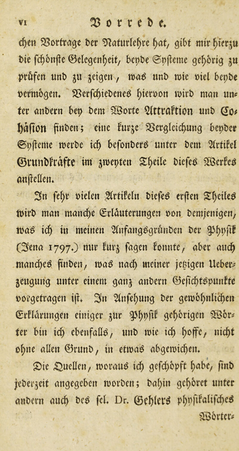 ä)tn SJwtragc bec ^at, gibt mir ^ierju bie fc^bnjte ©elegen^eif, be^be ©pjleme gehörig ju prüfen unb ju jeigen, «nb mie »iel bepbe permbgen. Sßerfc^iebeneö ^ieröon wirb nmn un« ter anbern bep bem SÖorte Qtttrflftion «nb So# J)afton finbcn; eine burje' SSerglcic^ung bepber ©pjtcme merbe ic^ bcfonber^ unter bem %\:ühl ©i’unbf’rafte im jmepten S|>ei(e biefe^ SSßerfeö anjtellen. Sn fe^r oiefen SirtifeUt biefe^ erjien S^eileö tpirb man mand^e Srlüuterungen »on bemjlenigen/ jpa^ \ä) in meinen 5(nfang^grünben ber §Ji)P(il (Senn 1797.) nur furj fagen Honnte, «ber «iic^ .mancbe^, finbeti/ maö nadb »ufiner jeßigen lieber- jeugung unter einem ganj anbern 0e|icbt^punEtc porgetragen i|i Sn 5lnfef)ung ber geipb^nlicb^» (SrElarungen einiger jur ^()pfib gehörigen 5Öbr^ ter bin ic^ ebenfalls / «nb mie ic^ ^ojfe/ nic^t I p^ne allen ©runb, in etrnaö abgemicben. 2>ie Quellen, iporau^ ic^ gefd^bpft f)abe/ jinb jeberjeit angegeben roorben; ba()in ge^bret unter «Hbern oud^ beö fei. Dr, ©el)lei*^ p^nfifalifdbeö fSJbrter#