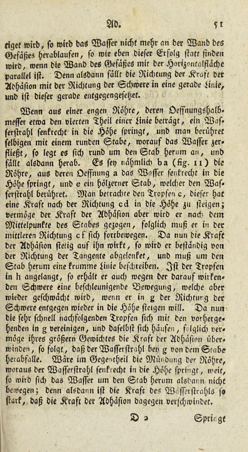 rigermirb, fo mirb ba$ ®nffer t\id)t me§r an ber ®anb beö ©efd^a ^evablaufen, fo role eben biefer ©rfofg |Taff ftnben wirb, wenn bb ®anb beö ®efd^eö mit ber ^t)n>nfo[pdcbe parad^l if?* ©enn atöbann fddf Die 9{icl)tung ber ^raff bec 2(b^fion mit ber 9Jicf)tung bec ©d>n)ere in eine gerabe iinie, wnb i|l biefec gerabe enrgegengefe^cf* 5öenn ouö einer engen 9id^re, bereu Oeffnungö^öiß* meffer eftna ben oierten i^eil einer iinie betrdgt, ein 2öaf- ferjiro^l fenfrccße in bie ^6&e fpringr, unb man berühret felbigen mit einem runben ©tabe, worauf baö 5Bo(]er jer* pie§t, fo iegt es fid) runb um ben ©fab ^emm a«, unb fdfit alebann l&erab. fep nd§m(id) ba (fig. ii) bie SKd^re, au6 bereu Deffnung a baö ^BaflTer fenfred)t in bie ^d^e fpringt, unb e ein ^dfjerner Qtab, n>eid)er ben 5Baf- ferpro^l berühret. 9)ian be(rad)fe ben ‘tropfen c, biefer ^at eine Äraft nach ber 9{id)tung cd in bie Jpd^e ju feigen; bermpge ber ^raff ber 2(b§dfton aber wirb er nad? bem S9?itfefpunffe beo ©fabeö gejogen, foigÜd) mup er in bec mittleren 9iid)fung c f fid> fortbewegen* ©a nun bie ^raft ber Jlb^dfion Pefig auf i^n wirft, fo wirb er bepdnbig bon ber 9iid}tung ber Tangente abgefcnfet, unb mup um ben ©fab ^erum eine fcumme linie befd)reiben. ber tropfen in h angelangt, fo er^dit er aud) wegen ber barauf wirfen^» ben ©d)were eine befd)(eunigenbe Bewegung, we(d)e ober wieber gefd}wdd)t wirb, wenn er in g ber SiidKung bec ©cfewere entgegen wieber in bie ^ot^e peigen wifi* ©a nun bie fe^r fcßnell nad;foigenben ©opfen fid) mif ben bor^erge« ^enben in g bereinigen, unb bafelbp fid) ^dufen, fo(glid) oer- möge i^reß großem ©ewicfefeö bie j^rafc ber 2{b^df(on über- winben, fo folgt, baß ber ©aßerPrafpI bep g bonbem©fabe ^erabfatte* ®dre im ©eger.t^eil bie 9)Mnburig ber SJo^re, woraus ber ffiaperPraf^I fenfred)t in bie Jpd^e fpringf, weif, fo wirb fid) baa ®aflTer um ben ©fab f;erum olabonn nicßt bewegen; benn oiöbann ip bie S'raft beö ®aPinprö(^(S fo Parf,.baß bie ^rafc ber 'Mb^dfion bagegen berfd;wiubef* © 3 ©prif^gf