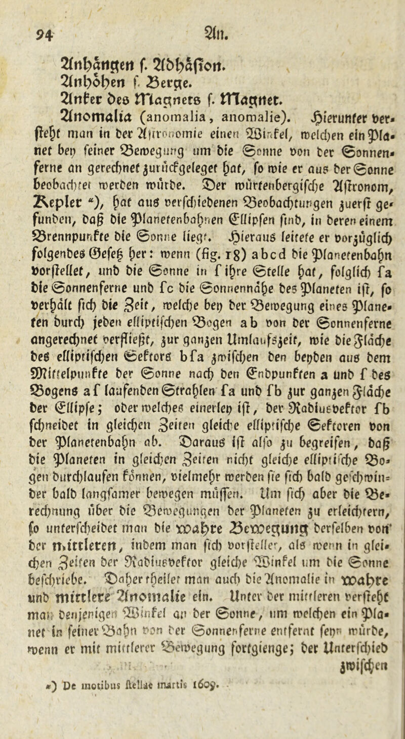 H SJn. 2(nl?ati3ctt 2(iil}ol?en f. Berge. 2(ntcr Öeö tnagnete f. tn<tgtiet. 2(tlO!Tialt(t (anomalia, anomalie). ^ferunfrr t)cr* jle^f man in ber ^iHronornie einen 2öir<fe(, mdd)en einpn* ne( bep feiner SSerre^ung um bie ©enne r>on ter ©onnen* ferne nn gereebnef juiucf^ele^ef fo n>ie ec au? ber@annc becbad)fer n)erben mürbe, ©er tnurfenbergifebe 2(fIrDnom, Z^epler *)/ ^af ouö nerfcf}iebenen 55eobacf)timgen juerft ge» funben, ba§ b(e f)Ianefenbabnen @:Hipfen finb, in bereu einem 95rennpunffe bie ©onne liegf. .^ierau? feirefe er porjuglicb folgenbeö ©efe| \)ev: wenn (fig. ig) abcd bie Ponefenbabtt DorfJeüer, unb bie ©enne in f i^re ©feüe fo(gfid) fa bie ©onnenferne unb fc bie ©onnenndbe be5 5^(anefen ijt, fo terbdU ficf) bie Seit, welche bep ber Semegung eines 5^(ane» fen burd) jeben ef(ipcifd)en Sogen ab t>on Der ©onnenfernc öngereebnet Perf^ie^t, jur gnnjen UmfaufSjeif^ mie bie^iuebe beö eKipfifd;en ©efforß bfa jmifd^en ben bepben auö bem 9)?iffeipunfre ber ©onne uöcb ben ©nbpunffen a Unb f be$ Sogenö af (aufenben ©trollen fa unb fb jur gonjen ^ioebe ber (Jllipfe; ober meicbe? einedep ijl, ber SKobiuePeftor fb febneibet in gieicben gfeide effiprifebe ©efreren pon ber Panerenbabn ab. ©arauö i|I aifo ju begreifen, bo|5 bie ^(onefen in g(eid}en r!id)f g(eid)e efliptifd)e So* gen burd)laufen fonnen, Ptelmebr roerbenfre fid) bö(b gerd}mtn* ber balb (angfamer bemegen muffen. Um fid) ober bie Se* rcd;ming über bie Semegungen ber ^^ianefen ju er(eid}ferti, fo unferfd)eibet mon bie wal)tt Betoeguitg berfelben Port* ber n>ttt!etetty inbem man fid) Porfteüe, alö menn in gfei* eben 9iabiu?Peffor gfeid}e ^Sinfel um bie ©onnc | befd)viebe. ©af)erfbeifer man aud) bie 2(nomQlie in tT)a^re i unb mirtlere 2f?ionialic ein. Unfcv ber miffieren perfrebc I mas: benjenige 5BinfeI an ber ©onne, um mcicben ein ^ ne( b feiner Sabn t>o-n ber ©onner>fer?^e enrfernt fepn mürbe, menn er mit mifffercr Semegung fortgienge^ ber Unferfdjieb I jmifc(?cti De inotibus Helldt irurtis •