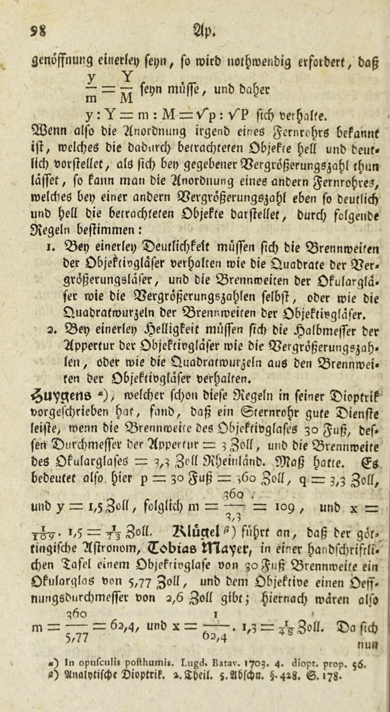 flenoffnultg metki) fci;n, fo roitb nor^mfinbig ctfoiberf, bog y Y in “ M y: Y = m ; M = Vp: VP fic^ »erhoffe. 2Benn olfb bie 'itnorbnung irgenb eines Befonttf «g, rodcgeS bie babiircb betvoc[)tcfen Objefre i}eü unb beut« lid) »orgedet, als gcg bet) gegebener Q5ergr6gerungsja()l t(mn läget, fo fonn man bie ?(norbtiung eines onbern fjernro^res, weldics bet) einer onbern SCergrogerungsjo^l eben fo beutlid) unb f)eü bie betrocbtefen Dbjefte botgellet, burd) fclgcnbe Siegeln begimmen: I. Sei) einerlei; ©cutlid)fe1t mügen gd) bie ^Srennmeifeti bcr öbieftiogläfer »erholten roie bie ünobrote ber 5Jer« grogerungsläfer, unb bie 23rennroeiten bcr öfulorgld« fer roic bie 33ergrogerungsjof;(en felbg, ober »ie bie D.uobrotrourjeln ber Srennroeiten ber öbjeftisgläfer. 3. 23ep einerlei) ^eüigfeit mi'igen gd) bie ^olbmeger ber 2lppertur ber Objeftiogläfer roie bie 95ergrogerungsjag. len, ober wie bie Üuobrotrourjcfn ous ben Srenniuei« ten ber Ob/eftiogläfer pcr^olten. ^UVSen» “)/ roelcger fd;on biefe fKegeln in feiner SDicptrif Porgefd)rieben §af, fmib, bog ein ©ternro^r gute ©ienge leige, toenn bie S3rennn)ei(e bcs ObjeftiPglofeS 30 fjug, bef« fert ©iircbmeger ber'Jfppcrfiir = 3 unb bie Srcnnireite beS Ofulorglofes = 3,3 9if;eiiilonb. 5)?og ^otie. bcbeutet olfo, ^ier p = 30 3ug = 3Öo ßo[[, q = 3,3 ^off 100 unb y = 1,5 3ei( / fofglid) ni = 109 , unb x = 1,5 = 3oii- Rluctcl <*) fu^rt on, bog ber göt», tingifcbe 'Sgronom, CobtdB tHrtycir, in einer ^lonbfdjrifrli. (gen 'Jofel einem Dbjeftinglafe oon goj-iig Srennroeifc ein Ofulorglas Oon 5,77 30H, unb bem Dbjeftioe einen Deg< nungsbiircgmeger Pon 3,6 3ofi gibt} giernod; luärcn olfo q6o I m = = 63,4, unb X = . 1,3 = A 3of(. ®o gd) 5,77 63,4 nun In opufciilis pofthumis. Lugd. Batav. 1703. 4. diopr. prop. 56, O 3lnolptif(t)e ©ioptrjf. 5.2l6f4?o. §.418. 0.178.