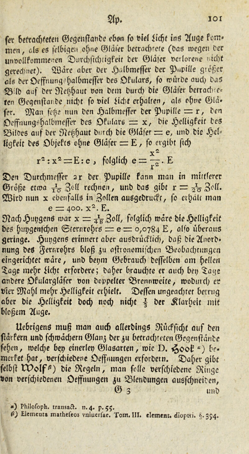 fer 6cftöcf)fcfßM ©cgenfTanbe eb&n fo ^iet inö Tfugc fern* men, ole es felbif^en o^ne ©Idier betrad)refe (bas megen Der unr3eüfümme*‘Ten ©uvd)|lcl)rigfeif ber ©Idjec t>erlorene ?dd)f gered)nef). 5Bdrc ober Oev vgiülbmeffee bec 5^Mpide grogee de bevOeffnungr'balbmejfer bes Öfidarö, fo mürbe oud> baS 50:7b auf ber sie^^aut von bem burd) bie ©Idler berrad)’ e«^ ten ©eqenflor.be nid}t fo t?ie( liebt er^oiren, als cf;ne ©Id» fer. 9)?an fc(y^ tum ben ^olbmefTer ber 9>upjfle ~ r, ben Oeffnungs^albrneffer bes öfulars nr x, bie dpeHigfeif beS Silöcö auf ber D]e^baut burd) bie ©idfer r=: e, unb bie %feic beö Objefts o^ne ©idfer = E, fo ergibt fid; r^:x^i=E:ej folglich) eE ©en ©urd)mefTer 2r ber 5^upiffe form man in midferer ©rege etmo yV rechnen, unb baö gibt r = 5Birb nun x ebenfaUs in 3<>nen ausgebruefe, fo etl)d(( inon e — 400, x^. E. Syjacb »^upgenO mar x f^>igiic5 bie^efligfeic bes ^m;gen|c^en 0fernrcl^ro z= e r= 0,0784 E, oifo überaus geringe* *^ui;genS erinnert aber ausbrüeflid), bog bie2(norb» nung beS 5^ afironemifd;en Q5ecbad)nmgca €ingerid)fet mdre, unb bepm ©ebroud) be(felben om gellen ?age ine^r liebt erforbere; böber brauchte er aud) bei; ?age anbere Dfulorgfdfer oon bcppelter Q3rennmeife, mobmd; er tler Wlo^\ mefpr ^efügfeit ei’bielf* Seffen ungeod)tet betrug ober bie SpeÜi^feit bodj) nod; nicht | ber Äiavheit mit blogem ‘Müge* Uebrigens mug man auch offerbings .9vücff(d;t auf ben frdrfern unb fchmdd)ern ©fan^ ber befrad;feten@egenjidnbe fehen, meld;e b^p einerfep ©iaöarten, mie D. iJooE “) br- merfet bat, t>erfd)iebenc öeffnungen erforbetn* ©aber gibt felbfi übolf^) bie IXegein, man fefie oerfd;iebenc 3iingc 5?on pcrfchiebenen öejfnungen Slenbungen auöfd;neiben, @ 3 ' unb «) Philofoph. transact. n. 4. p. 55. ß) Elcmenta mathefeos vniuerfae. Tom. III. element. dloptii. §. 354.