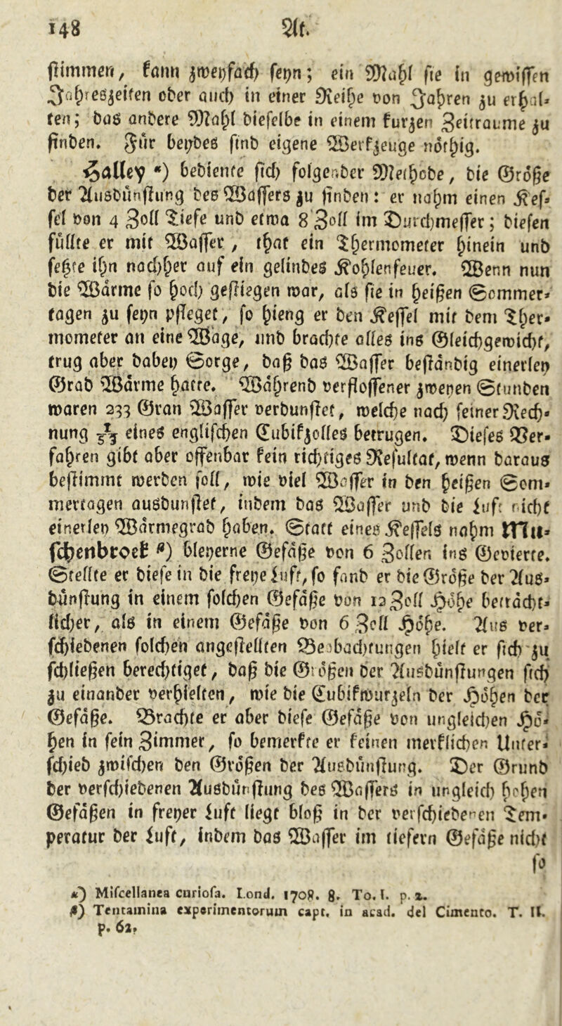 pimmeri, faim jtofDfacfc fcijn; ein SOJu^f fie in gen>i(feti ^ntxesjcifen ober öiict) in einer Diei^e Don ^o^ren et^d. ten j büS ünbere biefeibe in einem furjen 3ritraL'me ju finben. bei;bes finb eigene ®crfjeuge nöf^ig. ■^allcv *) fidj foiger.ber 9)?e(^obe, bie ©roge bcr 2(ti8bunflung beo ®a(fer8 ju jinben: er naf)m einen ^ef» fei Don 4 5ief« mib elira 8 Soll im ©mcbmelTer; biefen füllte er mit SBJaffct, i^nt ein ?^ermometcr hinein unb fe^te if;n nodjf^er auf ein gelinbeS Äofilenfeuer. SBenn nun bie ®drmc fo ^ocb geffiegen roar, als fie in feigen ©cmmer« ragen ju fepn pfleget, fo ^icng er ben Äeffel mit bem ‘$l^cr. mcmeter on eine ®age, imb bracgte alles ins ©leicbgeroicbt, trug aber^babei) ©orge, bag baS ®nffer begdnbig einerlei ©rab iSJarme ^atte. ®d§renb Dergoffener jtpenen ©tunben waren 233 ©ran Sßaffer oerbunget, roelcge nadj feiner 9ie4- nung 5*5 eines englifcgen ©ubif jolles betrugen, ©iefes Q3er* fahren gibt aber offenbar fein richtiges 9Jefultat, wenn barous begimmt werben foll, wie Diel 5öeger in ben feigen ©cm- mettagen ousbungef, inbem bas 2Bager unb bie luf; nicht einetleo ®drmegrab haben, ©tatt eines Hegels nahm m«» f4>enbcocE <*) bleperne ©efdge Don 6 Söller, ins ©eoierte. ©teilte et biefein bie frepefuft,fo fnnb er bieglrdgc ber'iluS» büngung in einem folchen ©efdge Don ia3<^d -^dh^ betrdcht- fid)er, als in einem ©Jefdge Don 6 3ell J^töhe- 21us Der- ft^iebenen foldten angcgellten Seibadjfungen hielf er fidi ju fchliegen beredjfiget, bog bie ©rögen ber ?lusbungungen geh ju einanber nerhielten, wie bie ©ubifrourjela ber .^ohen bcr ©efdge. ^Brachte er ober biefe ©efdge Don ungleidten hen in fein Sinter, fo bemerfte er feinen merflichen Unter- fd)ieb jwifdjen ben ©rdgen ber 'Muebüngung. ®er ©runb bcr Derfd)tebenen Äusbutigung besQöagerS in ungleich behfü ©efdgen in freper iiift liegt blog in ber Dctfchiebenen Tem- peratur bcr fuft, inbem bas 2Bager im tiefem ©efdge nid)f C'’ m) Mlfcellanea curiofa. Lond. 170R. 8» To. L p. x. ß) Tentainina exporimentorum capt. in acad. del Cimcnco. T. II. P* 62»