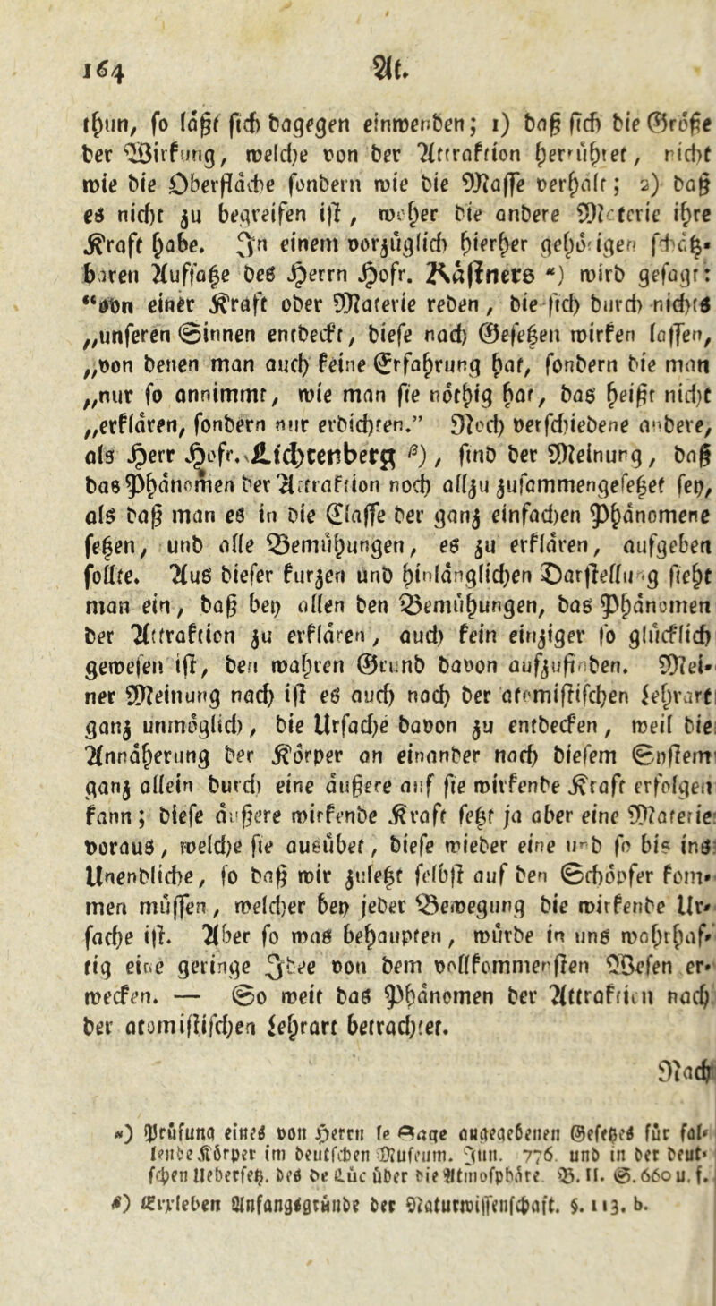 t^iin, fo ftcf) Sagfgrn einiDcnbcn; i) bn^ ficfi bie©röf5e ber <J3i rfurig, tüß(d;e t>on Der Tlttrahion riebt n>te Me Oberfldebe fonbern mie bie Waffe t)erf)a(f; 2) ba§ e6 nid)t ju begreifen i|l, too^er bie onbere Wefcric i^re ^roft ^abe. ffn einem Dor^u^fid) ^ier^er qel^daqen biren Mufto|e be6 ^errn Jpofr. 2^afirier6 *) mirb gefaqr : *‘0t)n einer Äraft ober Waferie reben, bie ftd) burd) nid)(6 ,;Unferen ©innen entbeeff, biefe nad) ©efe^en roirfen (affen, „t)on benen man aud) feine ®rfa^runq ^af, fonbern bie man „nur fo onnimmf, wie man fle ndt^iq bar, baö ^ei^f nid)t „erfidren, fonbern mir erbiebfen.” 9^od) oetfd?iebene anbeve, öIs ^err J^of^^£t(^tenber^^ , finb ber Weinurq, bng bas^b<^nomen ber ^liftaffion nod) a((ju jufammengefelet fe^, o(ö bap man eö in bie (£(a(fe ber qanj einfad)en ^b^nomene fe|en, unb öf(e 35emu^unqen, eo erfidren, aufqeben foilte. Ttuö biefer furzen unb binldnqfid^en ©arfleflit «q fie^t man ein, baß bet) oüen ben 25emu^unqen, baö 5^^dnomen ber 'Htfrafticn ju erfidren, <jud) fein eirijiqer fo qlucf(id) gemefen ifl, ben wahren ©nmb baoon auf^\}fin\>en» Wei»' ner Weinunq nach aud) nod) ber atomifitfeben ief;varti qanj unmdqlid), bie llrfad)e baoon ju entbeefen, weil bie: 2(nndberimq ber ^fdrper on einnnber norf) biefem ©nflem' qanj oüein burd) eine äußere auf fte mivfenbe ^rafr erfofqen fann ; biefe di'ßere wirfenbe ^vaft fe^r ja ober eine Wareric: t)orau3, we(d)e fte aueübef, biefe wieber eine u^^b fo bi? inO' Unenblicbe, fo baß wir ju(e|t fe(b)l auf ben ©ebdofer ftMii* men muffen, weldjer bep jeber ^^ewequnq bie wirferibe Ur- faeße i|h 2lber fo waß beßaupfen, würbe in unß woßtßaf» fiq eiue geringe oon bem oottfemmerßen ®efen er* weefen. — ©0 weit baß 5^bdncmen ber 'Mttraffiin naeß ber atomif}ifd)ea Jeßrart betrad)ter. 9iacßt O ÜJrufuna t>on jperni U öUtKaeöenen für faU lejibe jtörper (m beiitfcljcn ^tui. 776. unb in bet beut* fc^en lleberfe^. beö be ß.üc über bie ^tmofpbi^re 05. n. 0.660 u. f. s') isi'vleben Slnfangigrunbe ber StöturmiiTenfctjaft. $.113.