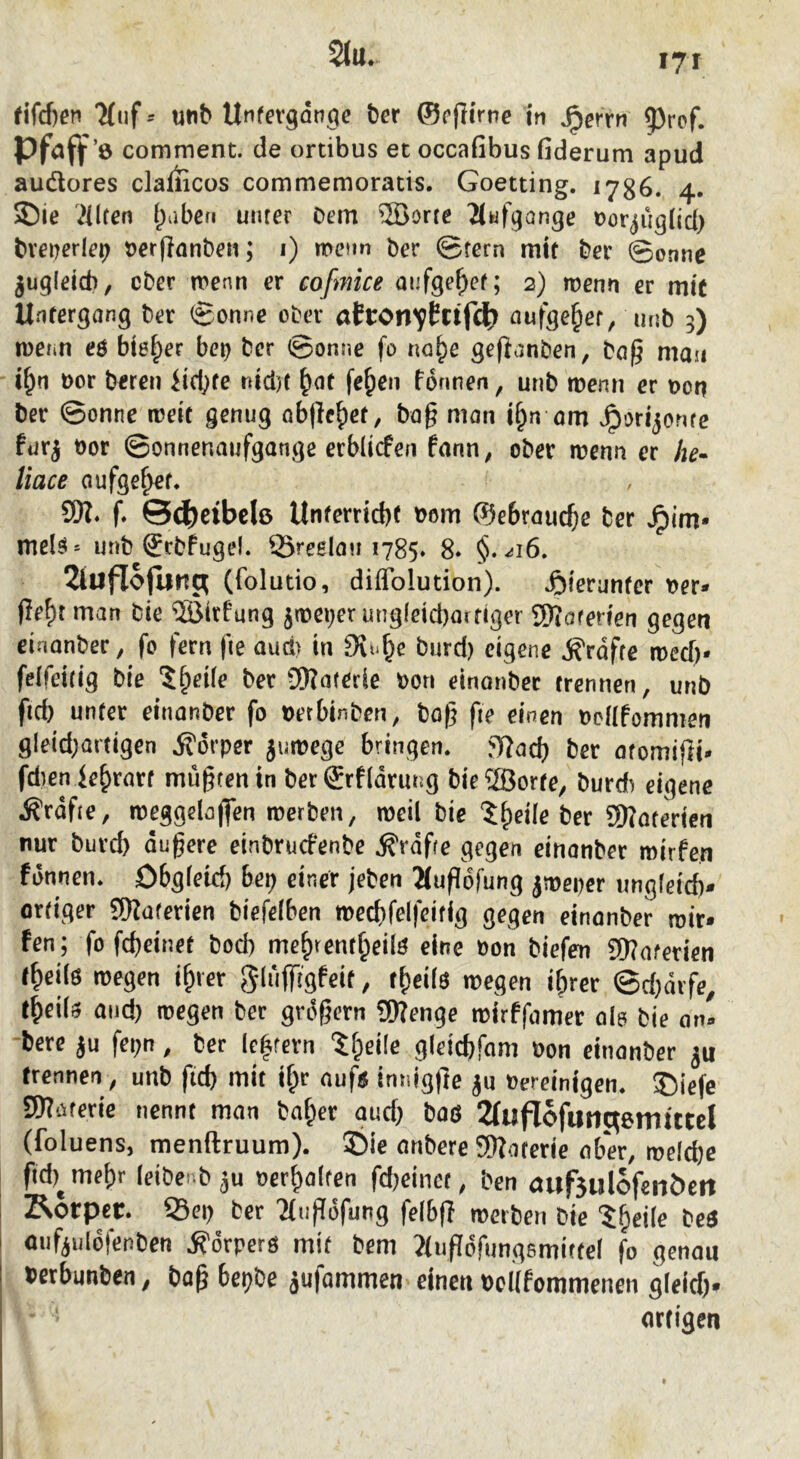 comment. de ortibus et occafibus fiderum apud audores claiiicos commemoratis. Goetting. 1786. 4. 'Hilfen l^abefi unter Dem 5öorte 2(kif9ange Por^jugnd) bveperlet? Perflanben; i) menn Der ©fern mtt Der ©onne jug(eid), ober menn er cofmice aufge^ef; 2) wenn er mit Untergang Der ©onne oDer atronvEnfdb nufge§er, unb 5) toenn eö bieder be^ Der ©onne fo na^e gefianben, Da^ man i^n t)or Deren Siebte nid)t feben tonnen, unD tüenn er t>on Der ©onne roeic genug Qbjlcb^r, Da§ man i^n om v^orijonte fur^ t)or ©onnenaufgange erbüefen fann, ober rnenn er he» liace aufgebet. SW* f* ©(J)ctbcl6 Unferrid)( t>om ©ebrauebe Der ^im* meB^ unb SrDtugel. 93reelau 1785. 8* §. ^16. 2tuflojunc^ (folutio, diflblution). ^)terunfcr t)er* (ieF)t man Die ffittfung jn)e»;er ung(eid)aifiger SKoferien gegen einanber, fo fern fie aud> in burd) eigene grafte meef)* felfeitig Die Jb^ife Der 9)?aterie bon einonber trennen, unb fid) unter einanber fo betbinDen, Do^ fie einen bcilfommen gleid;artigen Körper jumege bringen, mad) Der atomifli- fdienie^rart mügtenin DerSrfldrung Die®orte, burd) eigene .^rdfte, n)eggeIo|Ten merben, weil Die ?^eile Der SWaterien nur burd) dugere einbruefenbe .^rdfre gegen einonber mirfen fdnnen. Dbgfeid) bet) einer jeben Äugofung jmeper ungfeid)- ortiger SWaferien Diefeiben n>ed)fe(feifig gegen einonber mir» fen; fo fc^einet bod) me^rent^eilö eine bon biefen 5Woferien f^ei(6 wegen i^rer , t^eÜö wegen i&rer ©d)drfe^ t^eiU and) wegen Der grdgern 9Wenge wirffamer ola Die an» Dere ju fepn, Der Ie|fern 'Jfpeile gleid)fam bon einanber trennen, unb fid) mit if;r auf^ innlgge ^u bereinigen. ®iefe aWaterie nennt man bai^er and) Daö 2(uflofutlc^6mittcl (foluens, menftruum). £)ie anbere SWoferie aber, welche fid)^mef)r leibenbju ber^alfen fd)einct. Den auf5ulcfenöeit Äorper. S3ei) Der 'Mugdfung felbfl werben Die ^h^ile beö auf^uldfenben .S'drperö mit Dem ?iugdrungsmitfe( fo genou berbunben, Dag bepDe jufammen einen boKfommenen gleich* ortigen