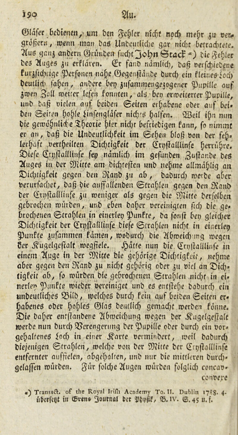 ©Idfer 6cMenß«, .iim ben 3c^(cr n{cf;f npc^ me^r ju loer^ß groj^ert-:, tt)enn man baö Unbcut(tcl)e gav nid)t be(rad)fefe* ?lu6 gcrij anberri ©rußbcii fud)( jo^ri Öcacf tie ^e^lec bcö 'ilugeB erfldren^ (Sc fanD ndmlid), t^afi üerfcbiebenc furjf(d>iige '?}ßrfonen na^e burd) ein fldnWiod) beu(Hd| fa^cn, önbcre bcp jufammengejogencr 53upüle ouf 5n>e5) Hpü metfcr ,Ie.ftn fonnren, afg, bn; eriüeirerfer g)upi(fe, urtb bti^ uielen (uif bdöen Qeiten erhabene ob^r auf bei» hen Seiten ^)o^^{e iinfeng(dfer ntd^ö Ralfen* ®eid j^n nun bie t)fer nid)r befrtebigeti fann, fo ninimc ec an, ba§ bie Unbeudtd^feif im ©c^eii bloß öon bec lec^üff ,pecr^ei(ren S)id)figfeit bec (ScpjladUnfe ^eciu^re. 5j)iefe ßjrpfladlinfe fep ndmlid) im gefunben 3i^Rö^*be beö 2(ugeö in bec 9JUtte am tid)teften unb ne^me admd^Iig an S)id)tigfei( gegen ben 3iianb ju ab, baburd; iverbe abec berucfad)ct, baß bie aiiffadenben ©fca^fen gegen ben 9vanl> bec C£n;ßa(Uinfe ju weniger oiö gegen bie Skiffe becfelben gebrodjen mürben, unb eben bafier oereinigfen ßd) bie ge* brod;euen ©tca^fen jn eineclep 5^unffe, ba fonfi bei; gleid)et 35id)ügfeic bec ©rpjiafüinfe biefe ©ira^ien nicf}f in einerlei; 53unffe ^ufammen fdmen, moburd; bie 2(bmeid)ung wegen 8ec dfugelgeftalr megßefe» ^a((e nun bie Srnjlalilinfe in einem 'Muge in bec 9)?iWe bie gehörige ®id;figftii, ne^me öbec gegen ben 3{anb ju nießf gehörig obec 511 viel an S)id;* tigfeif ab, fo mürben bie gebrod;enen ©tra^fen nid;f in ei* nerien ^^imf^e mieber oereiniget unb eö entfiei)e bobued; ein unbeudicbes Si(b/ mc(d;eö burd; fein auf beiben ©eiten ec* ^abeneö obec i)o^ies ©(a$ beutücß gemad;t werben fonne* SDie ba^er enfßanbene 'Zibmeii^ung wegen bec ^uge(ge|tafe werbe nun bucc^ QSerengening bec ^upide ober burd; ein bor* ge^aiteneö ioeb in einer ^arte berminbect, weit babureb diejenigen ©tcablen, meiebe bon bec SD?itfe bec Srpjlaininfe entferntet aufßelen, obgeboiren, unb mir bie mittieren burd;* geiaffen würben» f^iebß 2(ugen würben foiglid; concao* conberc Transa^l. of the Royal Iri/li Academy To. U. Dublin 175g. 4. u&erfcßt in 3ournat tn 35» iv^ 0.45 «.f*