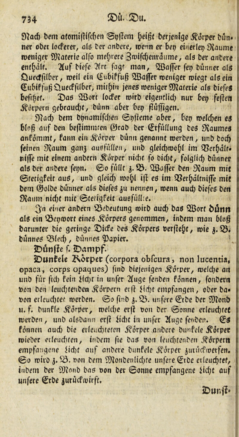 91ac6 hem ofomipifc&en Spfl^m ^ei'gt berjenlgc Mrpet bön- ncr ober locfcrer, 0I0 ber örtbere, wenn et bet) einerlei 9{aume iDßniger 9)?aferie ü(fo mehrere 3t^ifcf)cnrdume, ola bet anbere cnf^dlf* 2(uf biefe ?frt fagf man, ®o(fer fep bünncc öI$ Öueefft(6er, meü ein (Eubiffuß 2Ba(fer weniger wiegt aiöeiti Subiffu^Üuecffilber, mithin jeneö weniger SKaferie afö biefeö befi^ef» ©aö ®ort ioefer wirb eigentlid) nur bep fefiefi Körpern gebraud)f, bünn aber bet) f?ujftgeti, 9?ad) bem bpnamifd^en ©pfleme ober, bet) wefd;en e$ 6(og auf ben beffimtmen ©rab ber Srfuflung beö Svaumeö anfömmt, farm ein ^''drper bunn genonnt werben, unb boc^ feinen 9iauin gaiij ou^fuffen, unb g(eid)wo^( im QUer^dif* tii(fe mit einem onbern Ädrper nicht fo bid)f, folgdci) bunner olö ber anbere fepn* ©0 fuüt 5.25. 2Bö(fer ben 9iaum mie ©ferigfeit auö, unb gleich wo^l ifl eö im 2?er^d(tni(fe mic bem ©olbe bunner olö biefeö ju nennen, wenn auch bief^eß ben 9{aum nicht mit ©tea'gfeit ouefidlje* 3;n einer anbern ^.Bebeutung wirb ouch baß QBort bnntt olß ein Sepwort eineß ^orperß genommen, inbem man b(og barunfer bic geringe ©iefe beö ^orperß berflehf/ wie Ö. bunneß 25(ech, bunneß Rapier* ‘. 5Dfiii(ie f* iDampf. JDantele Körper (corpora obfeura ^ non lucentia, opaca, corps opaques) fmb biejenigen Körper, welche unb für fid) fein in unfer 2(uge fenben fonnen, fonbern t)on ben icud;tenben d^drpern erfl iid)f empfangen, ober ba* pon er(eüd)fef werben* ©0 finb j. 05. iinfere ©be ber JDfonb u. f. bunfie Körper, weld)e erjl Pon ber ©onne erleuchtet werben, unb alßbann erfl Jid)t in unfer 2(ugc fenben* (Sß fonnen aud) bie erfeud)tetcn Körper ,onbere bunfefe Körper wieber eifeud)ten, inbem fie bas pon (euchtenben .Körpern empfangene iid)f auf onbere bunfele Körper juiucfwerfen* ©0 wirb j* Pon bem 9)JonbenItchte unfere Srbe erleuchtet, inbem ber 9Bonb bas Pon ber ©onne empfangene iid;t auf unfere ©rbe iuruefipirft* iDimf?*