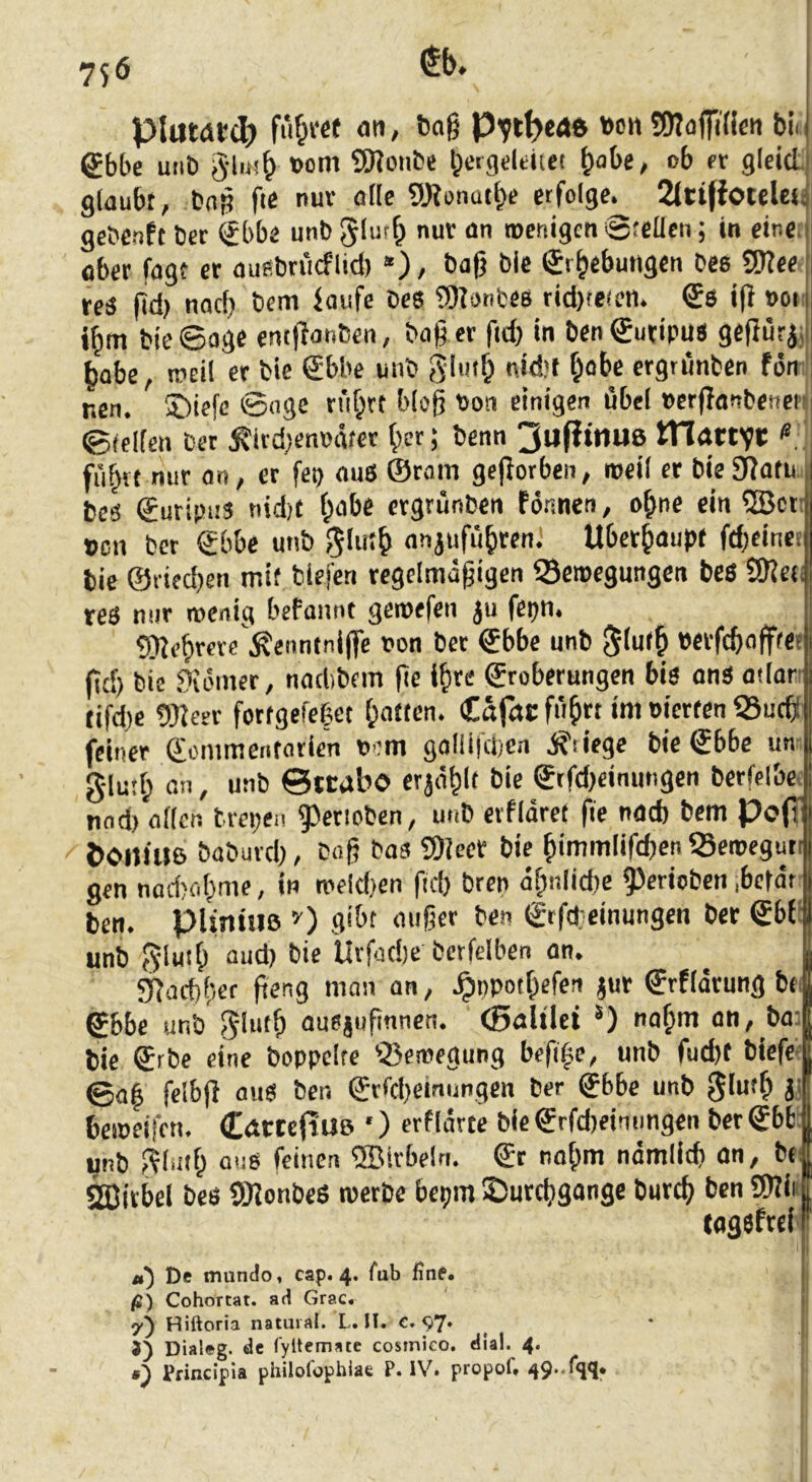 75 6 pluwtdj fiif^vee <Jti, tag »cn SötaffiH«« t>ii gbbe uiib §liM^ »om SO^onbe l^ergdeiiei gobe, ob fr glcid. glaubt, bng fte nur alle g)?onütt>e erfolge. 2(ti(foteley gebenft bcr €bbe unb 5*“'^ Stellen; in eine, ober fügt er aufibriicflid) *), bag bie €r^ebuiigen bee 5Wee reä gd) nad} bem faufe bes iDlonfces rid)re(eti. ®6 ig »on bie Sage emgonben, bag er gd) in ben^utipus gegurjj habe, mcil er bie €bbe unb glutg nid)t ^obe ergrünbcn fön-' nen. ®iefe ©nge n'i^rt blog tion einigen übel »crganbenenj ©feilen bet ^ivd)en»ätct gcr; benn 3ufitnu8 tTIöttVi:' fngvt mir on, er fep aus ©ram gegorben, loeil er bieSgotu beä ©uripus nidjt l;abe crgrünben formen, ogne ein 5Bct: »cn bcr Sbbe unb anjufü&ren. Überhaupt fd;eincf bie @fied)en mit biefen rcgelmägigen Semegungen bcö SReti tes mir roenig befannt geroefen ju fcpn. Sgegrere .^enntnigc oon ber ©bbc unb ^(ufg «erfcgofffe? gd) bie .9iömer, nadibcm ge i&re Eroberungen bis onS odorr (ifd)c OJfeer fottgefeget Ratten. Cafac füget im oierten 58ucg feiner Eonimentatien oem golli|d)cn .S'tiege bie Ebbe un- glufg an, unb ©ttabo erjaglt bie Etfd)cinungen bctfelbe. nnd) allen brepen gjeriobcn, unb eifldrct ge nad) bem Poff tXMliue babuvd), bag bas SDlecr bie gimmlifdjen 5Scmeguti gen nad)ogme, in roeid)en gd) bren ögnlicbe 9)eriobeii ;bc|drJ ben. pUntue gibt aiiger ben Erfdeinungen ber Ebfl unb ^lutg aud) bie Uvfüd)e bcrfelben on. ^ | 9güd)ger geng man an, Jpppotgefen jur Erfidrung bt| Ebbe unb ausjugnnen. (Bolilet *) nagm on, ba:[ bie Erbe eine boppcire 58en)egung beg|e, unb fud)t biefetl ©of felbg aus ben Erggeiniingcn ber Ebbe unb glu'g j| beineifen. CatteftUö *) erfidrte bicErfd)einimgen bcrEbb| unb Pfliiig 0116 feinen ®irbelri. Er nogm ndmlicg on, bt| Sajicbel bes SgonbeS roerbe bepm iPurcggonge bureg ben 5!)?iiff togsfrelff De mundo, cap. 4. fub ßne. ! fi) Cohortat. ad Grac. 7^ Hiftoria natural. L. H. c. 97* 3) Dialeg. de fyltcmate cosmieo, di'al. 4. ä) Principia philofophiae P. IV. propof, 49-%*