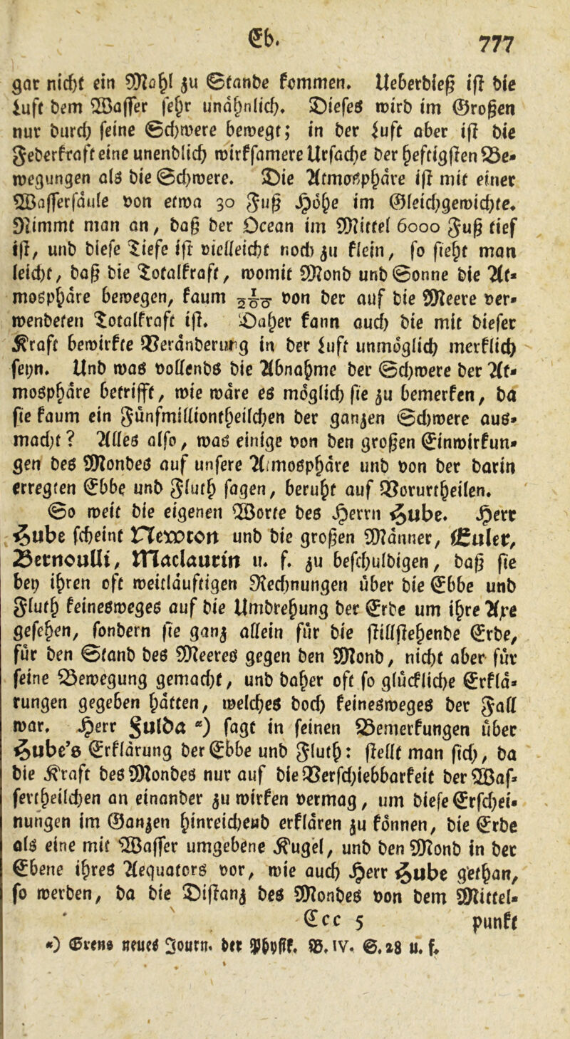 gar nicht ri« ju ©tanbß fcmmen* Ueherble^ ifl Mc iuft bem SBojfer fe^r unähnlich, ©iefrö irirb im ©ro§en nur burch feine @d)mere beroegt; in ber iufe ober ifi bie geberfrofteineunenblich roirffamere Urfache ber hefcigflenSe* wegungen ai6 bie ©d}tnere. ©ie Htmofjp^ave iff mif einer ®a(ferfdule non efma 30 5*u§ ^o^e im (Sleid)^emd)te^ 9]immt man on, bog ber Dceon im SKirtel 6000 Jug tief lg, unb biefe ?iefe i|t viclIeid)C nod) fii ficin, fo fie^t man (eid)f, bog bie Jotolfroft, momir 5Ronb unb©onne bie 7lt* moöphdre beroegen, foum 5^^ non ber auf bie SSReere ner» tnenbefen ’^otolfroft ig. £)aher fann oud) bie mit biefer Äroft bemirfte 95erdnberurg in ber iuft unmöglich merflich fei;n. Unb moö noffenbo bie Äbnohme ber ©dimere ber 2(f- moöphdre betrifft, tnie rndre eö mdg(icf) ge ju bemerfen, ba ge faum ein Sunfmigiontheücben ber ganjen ©d)tnere ouö* mod)t ? 2lüe$ oifo, moö einige non ben grogen ©inroirfun» gen beö 9Konbeo auf unfere 7(i’mo0phdre unb non ber barin erregten Sbbe unb 5*inth fagen^ beru^f auf 2?orurtheiten* ©0 meit bie eigenen 2Borte beö Jperrn ^ube* *^err ^ube fcbeint ITIetOtOrt unb bie grogen SWdnner, CCaler^ 23etnouUt/ tnaclaunn m f. ^u befcbuibigen, bag ge bep ihren oft rneiciduftigen 9{ecf)nungen über bie Sbbc unb gtufh feineomegeo auf bie Umbrehung ber ©rbc um ihre Äjre gefehen, fonbern ge gonj allein für bie gittgehenbe Srbe, für ben ©tanb beö SJReereö gegen ben 3)lonb, nicht aber für feine 23etnegung gemad}t, unb hoher oft fo glucfliche ©rfld* rungen gegeben hatten, melcheö hoch feineörnegeö ber ^off mor. ^err ßulba *) fogt in feinen 23emerfungen über ^ubc’e Srfidrung bergbbe unb giuth: geßf mon gd;, ba bie ^roft beöSDlonbeö nur auf bie aSerfd;iebbarfeit berSBog ferrheilchen on einonber ^u roirfen nermog, um biefe ©rfd^ei* nungen im (Sanken ^tnreid)cnb erfidren ju fdnnen, bie grbc olö eine mif iffiogcr umgebene ^ug’cl, unb ben S5Ionb In bet €bene ihreö Ttequoforö oor, mie ouch *^err ^ubc g'efhon, fo roerben, ba bie ©igonj beö SKonbeö bon bem SWifteU Sec 5 punft 0 (Bvm Sourn. ter 9Jrfff, iv. 0. z8 m. g