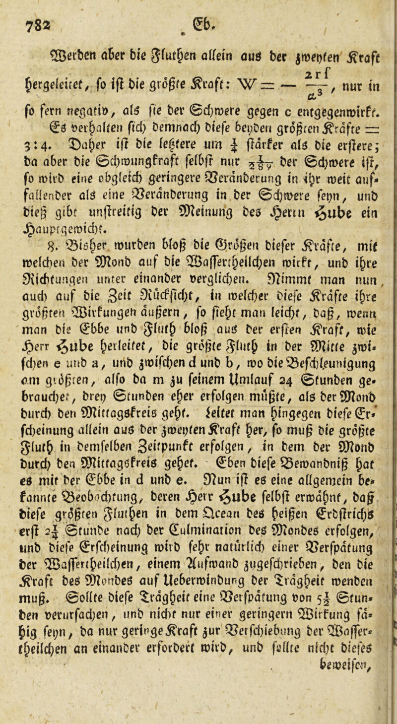 78a Sb. •> 5Öerbßti aber faic ölfein auö bcr jmei)feri ^rafe 2 r f bergcleitct, fo jjl tie greife ^caft; W = — ——, nur in fo f^rn no^aeiö, ol6 fie bev ©d;n)ere c enrgegeiuDirf^ €6 t>a'^alfcn fid) bemnöcf) biefe bei;Deri gro^ren^rdfre zu 3:4. 5)a^er iff bic fe|fere um | ffdrfer bie erpere; ba aber bie ©cbmungfroft fefbp mir ber ©d}n>ere ift, fo miib eine obg(eid) geringere SSerdnberung in il;c meic auf- faüenber ölö eine ^^erdnberung in ber ©cbmere fei)n^ unb biej^ gibt unpreifig ber SSKeinung beö ^ertu ^ube ein ^aupcqemid)f, 8. Siöb^r mürben Mo§ bie ®rd(5en biefer ^rdpe, mit meldien ber 9)lonb auf bie ®a(fen^ei(d;en mieff, unb i^re 9iidUungen unter einonber t>erglid}eiu Stimmt man nun, aud) auf bie 9iucfpd;r, in me(d}er biefe ^rdffe i^re größten ®ivfungen äußern, fo pe^t man leicßf, baß, menn man bie ®bbe unb erpen ^raff, mte ^err ^ube f;er(eitet, bie größte in ber SOJitte jmi* fd)en e unb a, unb jmifd;en d unb b, mo bie Sefi}feunigung am gidßten, aifo ba m ju feinem Umlauf 24 ©funben ge- braud}et, brep ©funben e^er erfolgen mußte, aiö berSSJlonb burd) ben ©Uttogsfreis ge^f* Jeifef man hingegen biefe ®r- fd)einung allein auö ber jmeptenÄ'raff ^er, fo muß bie größte 5luf{) in bemfelben 3<^i^Punfr erfolgen, in bem ber ^onb bureb ben SKittagöfreiö ge^ef* S;6en biefe Semanbniß ^af eö mit ber (£6be in d unb e* 9lun ip cö eine allgemein 6e- farmte ®eobod)fung, beren ^err ^ube felbp ermähnt, baß biefe größten Jdut^ien in bem öcean beö ^'eißen Srbprid)^ erp 2^ ©funbe nad; ber Kulmination beö SDionbeö erfolgen, imb biefe Krfd)einung mivb fefir naturlid) einer QJerfpdtung ber ®aßert^eild)en, einem 2(ufmanb jugefdirieben, ben bie ^raft beö SWonbeö auf Ueberminbung ber ‘irdg^eif menben muß* ©ollte biefe ^rdg^eit eine 33et fpdtung bon 5I ©fun- ben berurfad;cn, unb nid)f mir einer geringem ®irfung fä- llig fei;n, ba nur geringe ^raft jur Q?erfd)iebung ber ®aßer- f^eilc^en an einanber eiforbeft mirb, unb pellte nid)t biefeö bemeifen.