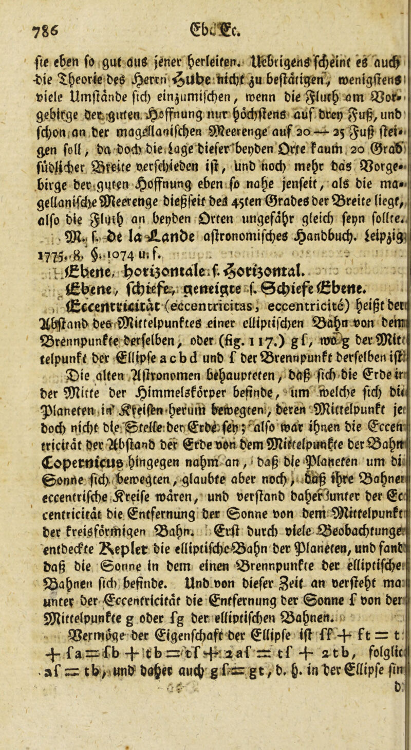 ft^ tien fo gut duö j^net b^rleifen. Iftfirigeuö'fcbeint iPö öuc& -ttje ^rcn-^Ubc titd)tbefldttg^ roenigfrentfi t)icle Umftdnbe fid) einjumifcben, mcnn bie ^^urb^m 83ot» gebirge öet^.girteor*^offnung nur§orf)flen6 4üf,br-cp ^u^,unb fd)(Mi,Qn ber magdflaoifcbea SSecrcnge auf ao--35 §u§ ^en foü, ba bod) bie iage biefet'^bepben Otjfe Faurn . 20 ©rdS fubjjlcber 33?^«^ i|l, Unb nod) me^c bd« 93org^** bivge ber.gut^n Jpoffnung eben fo na^c jenfm, olö bie ma** gcl[ani{djte9)leetettgß bte^f^if beü 45ten ©rabeö b^r ©reite (iegf, ölfo ble Slijtb bebben Orten ungefähr gletcb fepn foKfe4. , .5R4.f-öe I<t JlartÖe ufironomifebeö Jpanbbucb* ielpiig^ §^'!°74 wjf*, ' I jCbeitc, ^ou3onrdleif ^onjontal» (ebtefe^ ctemif^ce^if 0ct)iefeCEbette* »^(Ecceiltvwuac ^efdcentricitas, eccentricite) b^i^tben 3(bpanb beörSKittelpunfteö einer eüiptt|'d>en ©öbn bon bem ©rennpunfte berfeiben, ober (fig. 117,) gf, mobg berSWif^ felpunft ber €(Iipfe a c b d unb f bec Srennpunft berfefben i(l? ®ie alten 'Mjlronomen behaupteten / bd# ftd) bie ffrbeirr ber 5Wiffe ber ^immelaforper beffnbe^ um roeld>e fid) bit g>(aneten Jii'Äffiren'h^ruid tiewegten , beren iSlittelpunft jet boeb ntd)t bi,e;@feife:beo(Scbe;feVrulf^ ihnen bie ffccern tricifdt per Tibflanb bei: gebet)dn bem SWitfelpunßte ber©ohm <£operilifU8 hi”9^9^n nahm an ^ * ba§ ble‘5^faiiefen um bii ©onne fid> beiregten, glaubte aber noch ^ 6ng th^ ©ohnet eccentrifebe j^reife waren, unb rerflanb bahefiunter ber®cr| centeicifdt bie gntfernung ber ©onne bon bem 9)Wtfelpunft' ber freiefordiigen ©ahn* ' €ifi burd) biclc ©eobaebfunger entbeefte Äepict bie elliptifcbe^ahn ber Paneten, unbfanti bag bie Sonne in bem einen ©rennpunfee ber eniptifebefj ©ahnen fid) beftnbe* Unb non biefer ^eit an berfleht ma:| Mncerber-^ccenfricifdf bie ©ntfernung ber ©onne f bon ber SKittelpunfte g ober fg ber. eßtptifdjen ©ahnen* ©ermpge ber ©genfebaft ber ®(ljpfe ijl ff + ft = t •}-fa = fb+!tbz=/¥f !d?raaf rr -\- atb, folglui . af zz tb>Aunb 00$« au($ g Odz gt, b* $. in ter Sdipfe fin b: