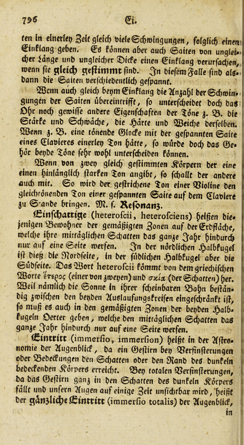 tenltt elnetf<i)3eiegteicfn)wle©cf)»lngu«3eH, fergfic^ einen &ntlang geben, ffs fi5nncn obee oud) (goiten »on unglet*. <bet lange unb ung!eid)er ©itfe einen ginfiong »crurfadjen^ wenn fie glei^) gefitmmt |tnb. biefcm ^oße (inb ol«. bann bie ©oiten »erfddebentlid) gcfponnr. ®cnn aüd) gleid) bet)m©nflong bie2(nja^( ber©d)i»m. i gungen bet ©aifen nbeccihdijff, fo unterfdjeibef bocb ba« i D&c noch gcmiiTe onbere €igenfcbaffen bet 56ne j. 93. bie ii ©tätfe unb ©cbroacbe, bie ^ärte unb SBeidje berfelben. i| 5Benn j. ©. eine fdnenbe ©(ocfe mit ber gefpannten ©aite i eine« ©laPiete« cineciep ^on §ätte, fo roiirbe bocb bas ©e* J bot bepbe 5dne fe^r roobi unterfcbeiben fdnnen. 2Benn^ Pon jmep gleich geffimmten .S'drpern ber eine einen binlänglid; ftarfen Zon angibt, fo fcbattt ber anbere mit. ©0 roirb ber geftrid)ene ton einer QJioline ben gleid)fönenben 5on einer gefpannten ©aite auf bem ©lapiere i an ©’anbe bringen. f. Ke(öncut3. j (heterofcii, heterofciens) Reißen bie» I jentgen 93e»obncr ber gemdgigten 3onen auf ber©rbfldcbe, , roe(d}e i^rc mittäglichen ©d)atten bas ganje 3^abr binburch i nur auf eine ©eite werfen, ^n ber ndrblichen .^albfugef 1 i|} bieg bie Dtorbfelte, in ber fiiblid^en J^albfugel aber bie i ©übfcite. ©a« 9Öort heterofcii fdmmt non bem gried)ifd)en l 9Borte m^o? (einer non jroepen) unb ascU (ber <Bd)Q(ten)ßet, l 2öeil ndmlich bie ©onne ln ihrer fd;einbaren 93obn be(ldn* ■ big awifchen ben bepben 2(uslaufungefreiftn eingefchrdnft i|l, , fo mug es such in ben gemdgigten Bauen ber bepben .^alb* > fugein Oerter geben, n)eld)e ben miftdglid)en ©Ratten boS i 9<*aae ^abe biaburd) nur auf eine ©eite werfen. j ÄtiUfttt (immerfio, immerfion) beigt in ber 2fffro* I' nomie ber 2(ugenblicf, ba ein ©efiirn bep QSergngerungen ii ober iSebecfungen ben ©djatten ober ben Sianb beS bunfeln li bebecfenben .Körpers erreicht. 93ep totalen 93ergngerungen, 1, ba ba« ©efiirn ganj in ben ©chatten bes bunfeln .^drpcrS ’i faßt ujib unfern 3(uaen auf einige Beit imfiditbar mirb/beigf ‘ ber (fän3(i4)S (immerfio totalis) bet Tlugenblirf, ,