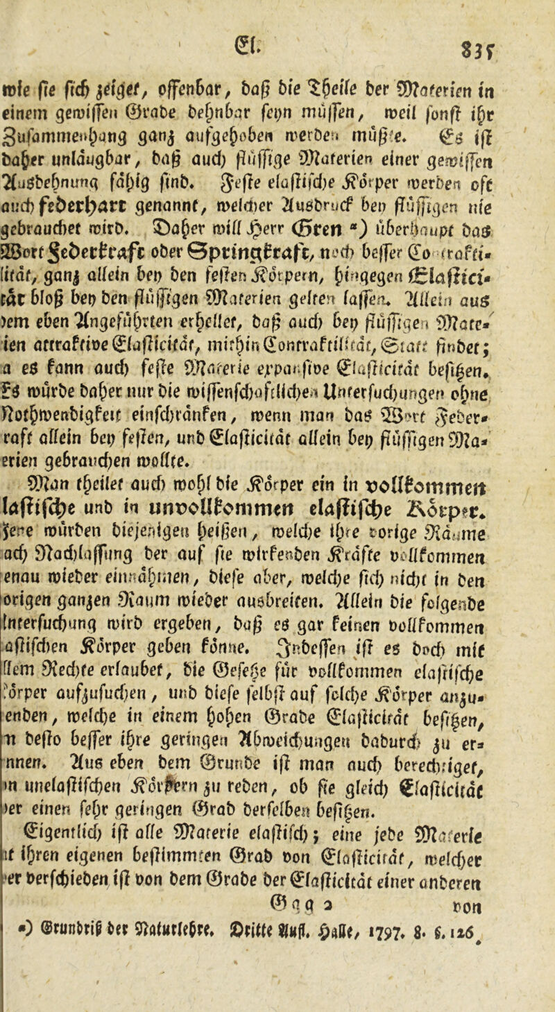 83f wfe fie ficb S^iget^ pffen6ar, bö^ bie bet ISJofenen in einem gemiffen ©rabe be^nbqr fepn muffen, weil fonft 3ufammenl;ati5 ganj auf^e^oben a^erDeu müfi^e* i£$ jjt b(j&er unidugbar, bn^ öud; 9)?üferier> einer gemeffen 2(uöbebnun(i fdi^ig fmb* e(üflifd)e jfdrper werben oft mid) feöerl^art genannt, meld)er auöbrucf ben (Tujfgcn nie gebrauchet mirD. ©a^er will Jperr (5ren *) überhaupt batf Wort§€t>evhafc ober ©prmgCraft:, ned) beffer ©o irofti'* (itdf, ganj allein bet) ben feften j^öt pern, hingegen iSlaßtcü tat 6lo§ beo ben püjftgen ?DZaferien gelten laffeiu 2lllein auö )em eben 7(ngefüh^^ten er^eflet, ba^ aud) bep f?üjf gen 9)?afe*'^ ien attraftive (Slafticitdf^ mithin (jonfraftd>tdc,©taft finbet; a e$ fann aud) fefte ff^aterie eppanfioe Slajiicifdf bejl^en» mürbe bahernurbie miffenfd)ofe(id)e4Unferfud)ungefi ohne Rothft>^nbigfeit einfd)idrifen, menri man bat? 2Bt'rt e^eber- roft allein bet; feften, unb Siaflidtdt allein bep ftü|Tigen9Ka- erien gebrm?d)en modte. 9}ii)n t^eilet aud) mopl bie Körper ein in rolltcmnieit hßif4)e unb in unpotlfonmieit ehßtfcf;e Äoirp?r* Jene mürben biejepigen heißen, meld)e Ihre t orige SJaume ad) 97ad)(a(fting ber auf fie mirfenben grafte vollfcmnien enau mieber eimidhmen, biefe aber, meld)e fid) nid)f in ben origen ganzen 9iaum mieber au$breifen. Mein bie folgenbe Inrerfucbung mirb ergeben, büß c$ gar Feinen büllfommert üßifd)en Körper geben fdnne. os bi>cb mit Ifem 9Jed)fe erlaubet, bie ©efeöe für nollfommen elafrifcbe forper aufjufud)en, unb biefe felbfl auf fdd)e »Sorper an^u- enben, meld)e in einem hohe« ©rabe bef(|en, m be(io beffer ihre geringen Tlbmeicbungen baburci) ju er^* nnem Ms eben bem ©runbe i(| man aud) bereditigef, m iinelaflifcben ^difbrn 311 reben, ob fie gleid) €la|](citdc >er einen fehr geringen ©rab berfelben beft^eti. Qigentlid) iß alle ^Slaterie elaßifd); eine jebe fÜta^erle it ihren eigenen bejiimmren ©rob oon ©loflicirdt, meld)ec -er t>erfd)ieben,i(l oon bem ©rabe ber glaflidcdt einer onbcreti © g a 3 oon •) @runl>rip t>tt 9^altttlefrt, ©title «Mji. i797* 8. n6^