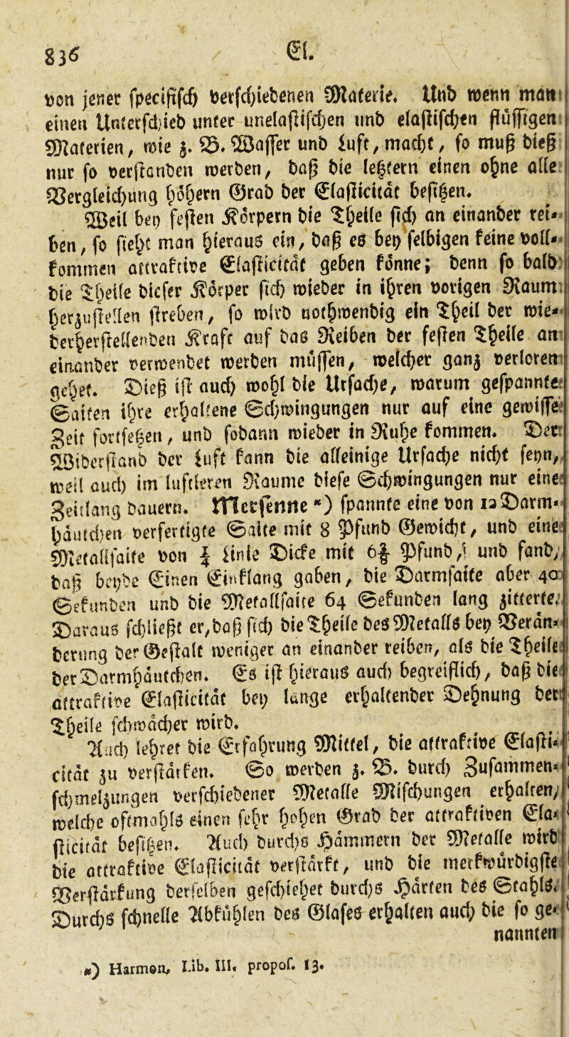 ))oti jener fpecifif(ö betfcOiebenen Sjlptede. Unb wenn mani einen Un!ccfd;icb unter unelajlifcf^en imb eiajitfdjen püffigeiti gKotctien, wie j. 23.®a|Tee unb inft,mad)f, fo muß bie§ mir fo »erfianben werben, bo^ bic (extern einen o^nc oUe.’ «Scrgleicbung f;i5f;etn @rob bet eiaflicitdt bejifen. ®eil bco fepen Körpern bic 5^ei(c (tfl) on cinanber rei- ben, fo fie^t man hieraus ein, bag es 6ep’f«lbigen feine »oi(*< fommen otivaftioe €iaPicitn( geben fönne; benn fo halb) bie 5t>el(e biefer Körper fief) mieber in i^ren »origen 9{aum; berjiifteüen Oreben, fo wirb oot^menbig ein ?^eil bet wie- tcr^erfteiienben Äraft auf bas Dreiben ber fcjien 5^elle am einenber »erwenbet werben miiffen, mcicbcr ganj »erlcrcm gc^et. Sieg «ü' bie Urfadje, watum_ gefpannte: ©aiten ifire er(;al!ene ©djwingungcn nur ouf eine gewiffei 3eit fortfeben, unb fobann wieber in £Ku^e fommen. 35et! ^ibcrjlanb bev fuft fann bie aifeinige Urfacbe nid}f fepn,, weil üud) im luftieum fKaume biefe ©ebwingungen nur eine; Seitlang bauern. JTlccfenrte “) fpannte eine »on is 5>atm- bduidten »erfertigte ©alte mit 8 3>funb ©ewid)t, unb einet fOletalifaite »on \ finle ®icfe mit 6|- gjfunb,! unb fanb; ba|ä bci;bc ©inen ©i.iflang gaben, bie ©armfaite ober 4a ©efimben unb bic ?D?etatlfaicc 64 ©efunben long jitterte.’ S)arau6 fd)liebt er,bob ftd) bic'S;beile beSa)2etaffs bep UJerdm. benmg ber®ef}a(t weniger an einonber reiben, als bic?f)diei berSarmipdutdien. ©s iff biermiS aud) begreiflicb, bap biet ottraPtioc ©lajlicitdt bei; kngc erbaltenber Segnung beet IJbeile fd)i»dd)cr wirb. Kad) lehret bie ©tfof;tung 9JliffeI, bte attraftwe ©(ajli*' citdt ju »erftdrfen. ©0 werben j. S5. burd) fd)nreläungen »erfebiebener 9)?etafie SKifebungen erboiten; weldic oftmabls einen fefir f;oben ©rob ber attroftioen ©(a^ * fticitdt befif^en. 'Jiud) burd)ß Jpdmmcrn ber gKctaiic wirb': bie ottrafti»e ©lajlicitdt »erjldrft, unb bie merfwurbigjlei 95erjidtfung berfdben gefd)iel;et buvd;6 .^drfen bcs ©tabid/ Surdis ftbnelle ?lbfublen bes ©lafes erbaiten aud; bie fo ge*' ‘ nannten O Harmöii^ I-ib. III« propof. 13* f t