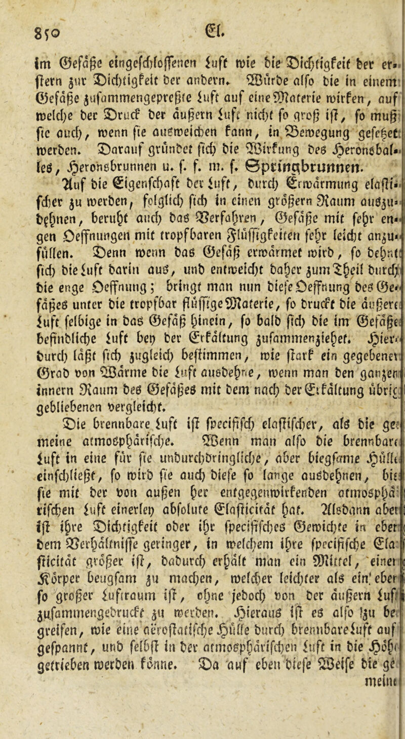 8^0 0. ! I im ©ßfd^e ßingefcfjfojfßncrt iufe mie bie feer er- flern jur Did)tigfeit ber anbevn«. ®urbe alfo bie in einem: ©efd^e jufümmengeprcßre iuft ouf cine5)]nferie mirfen, ouf n5elcl)c bec SDrucF ber du^ern infi nid)f fo grof} i|T^ fo mug’ fic oud}, wenn fie mi^treicbeti fann, in Semegung gefe|et: werben* S)nrauf gtunbct fid} biß ®ivfung beö *^eron6bo(*» leö, .^eronebrunneri u* f* f. m. f* ©pn’nc^bruitnen» 2tiif bie ®igenfd)nfe beriuff, burd} Srmdrmung eiöjli- fd}er ju werben, fpigüd) fid) in einen grdgern9{aum öuö^u- b^f^ncn, beruht and) baö OSerfo^ven, ©efdgc mir fe^v en- gen öejfnungen mit (ropfbören SlujTigfeifen fe§r (eicfct an^u- fuffen. 5)enn wenn baß ©efdg erwärmet wirb, fo bct)n(( fld) bteiuft barin auß, unb entweidet bo^cr bnrd)!i bie enge öeffming; bringt man nun bicfeDefftiung beß©e*'' fdgeß unter bie tropfbar Puffi'geSHaterie, fo brucff bie dugerc; iuft felbige in baß ©efdg i;incin, fo balb gd) bie im ©efdgcs befi'nblicbß luft bep ber ©rfditung 5ufammenjie§et. »^ier«' burd) (dgf fld) jugleid) beftimmen, wie (larf ein gegebener ©rab t)on QBdrme bie iuft ausbe^ne, wenn man ben ganjen innern Siaum beß ©efdgeß mit bem nad; ber©ifd(tung ubric. gebliebenen \>ergleicbft S)ie brennbare iuft ifl fpecififd) e(aflifd)er, afß bie ge: meine atmoßpf^drifdje* ®enn man alfo bie brennban, luft in eine für fie unburd)bring(td;e, aber biegfame »^uflt: cinfd)(iegt, fo wirb fte mid) biefe fo lange oußbe^nen/ brr fie mit ber bon äugen ^er entgegenwirfenben ötmoßpl)d' rifd;en iuft einerlep abfolute ©lagicitdf ^af* 2l(abann aber if! j^ire ©id)tigfeit ober i^r fpecififd)eß ©ewid)te in ober bem 9Ser^d(fni|Je geringer, in weldrem i^re fpecigfcbe <£la fticirdt grdger ig, baburd) erplt man ein SKittel, 'einer Körper beugfam ju mad;en, we(d)er leidster a(ß ein.'eher fo groger iufjraum iff, c^ne jebod) bon ber dugern iufr jufammengebrucft werben* »^ierauß ig eß alfo lju be ■ greifen, wie eine aeroflatifd;e »^ulfe burd) bremibareiuft auf gefpannt, unb felbfl in ber armoßp^drifdjen <uft in bie *^o§r getrieben werben forme. 5Da auf eben biefe SSeife biege melin t