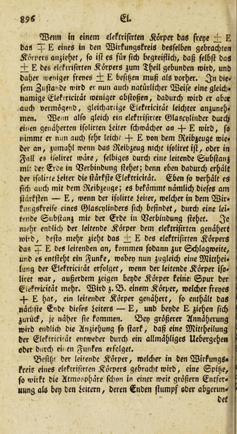 89« (tt einem elefrrifirfen Körper bae frepe + E böö ip E eines in ben ffiirfungsfreis besfelben gebracbfcn ^orrers nnjle^ef, fo i(l es fiir fid) begreiflld)^ baß felbft boS + E bc6 elcfmfirfen Körpers jum 5^eÜ gebunben mirb, unb habet weniger freneS i E befi|en mu^ als borber* ^n bie* fern 3ujlö^fbe mirb er nun aud) nafüvlicbet QBelfe eine g(eid)* namige ^lefcricitdt weniger cbflo^en, babureb mirb er ober .auch bermogenb, gleid)arrige ©efrridtdf (eicbtec önjuneb* mem ®eim oifo gleid) ein eleftrifirrer ©lascplinber bur^ einen gendberfen ifolirfen ieifer febmdeper an + E mirb, fa nimmt er m/n aud) febr Ietd)f + E t>on bem fKeibjeuge mie* her ön, jumabl menn baS SJeibjeug nid)C ifoliretlji, ober in gnll e» ifoliret mdre, felbiges bureb eine leifenbe ©ubflanj mit ber Sroe in QSerbinbung flebet; benn eben baburef) erbdlt ber ifolirfe Reifer bie ftdrfjle ©leftridfdt* Sben fo berbdlt eS fid) aud) mit bem 9ieibjeuge; es bePommf ndmlicb biefes om fidrf)len — E, menn ber ifolirte Leiter, melcber in bem ®ir- fungsPreife eines ©lascplinbers ficb beftnbef, bureb eine lei- renbe ©ubflanj mit ber ©rbe in QSerbinbung jlebef. mebr enblid) ber leifenbe »^drper bem elePtrifirten gend^ere mirb, beflo me^r jiebt bos ± E bes elePtrifirten ^drperS boB If E beS leitenben an, fommen fobann jur ©cbl^gmeife, unb es entfielt ein ^unPe, mobep nun jugleicb eine (ung ber ©lehridrdt erfolget, menn ber leifenbe Körper ifo- liret mar, augerbem jeigen bepbe Ädrper feinc! ©pur ber giePfrtdfdf me^r* ®irb 3.23. einem Körper, melcber frepes 4- E ein leifenber Äorper gendbert, fo enfbdlf boS «ddtftr ®nbe biefes ieifers — E, unb bepbe Ejieben ficb juruef, je ndber fe fommen. 25ep größerer 2fnndberung loirb enblid) bie Jlnjiebung fo ffarf, baß eine SUitfbeilung ber ©lePfricitdt enfmeber bureb ein allmdbfiges Uebergebe» ober bnrd) eb en ^unfen erfolget. 23cft|t ber leifenbe Körper, melcber in ben SBirPungs« ‘ freie eines elePtrifirten Körpers gebracht mirb, eine ©pi|e, fo mirft bie Jltmoapbdre febon in finer meif grdfern Sntfer- tuing als bep ben idtern, beren Snben (tumpf ober abgerun«^ bet