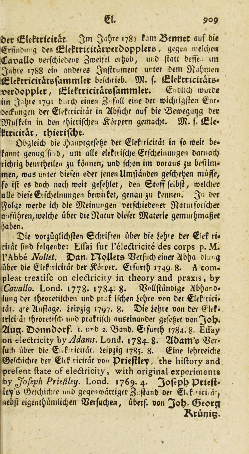 61. 9og bet (filehricitat. 5of;rc 1787 fam ^ettrtet öuf bie er|inbn: g beö (Eletrria'rati?cröoppUr6, gegen n'e[d)cit .Cax>aUo t)erfä)iebene etj^ob, ut;ö flott beffe « <ni 3rt^ve 1788 ein anbereö :fl:lcPtncuar6fatnmIet: be(d)rieb, 9W. f. fSUhticitatQ^ Teröcpplct:, iCleEmcüatefammlci:. €ncüci) rourD« iin *79^ bmd} einen 3' ix)ict)>igflen @nr* bccfungcn ber €(ef(vidfdf in 7(bfid)f nuf bie “iBerDegurig bec ®?uffeln in ben f^icrird)en Körpern gemocbf. 9)?. f. (£le* itricttäc, il?ictir4)e. Obgleich bie jponptgefe^e ber ^lef:ricirdf in fo ibeir be* fannt genug finb^ um alle e(efnifd)e Srfcheinungen barnod> richtig beurtheilen ju fonnen, unb fd}on im Dorauö ju beftim- Irnen, hdoö unter biefen ober jenen Umftdnben gefchehen muffe, Ifo ijl eö bod) nod) weit gefehlet, ben ©toff felbfl, roe(d)ei* ^QÜe biefe6rfd)einungen bewiifet^ genau ju fennen. :5olge werbe id) bie ÜWeimingen oerfchiebener 9lotinfovfchet 3'«fu^een,we(d}e über bieSlatur biefer SWaterie gemut^mo^et jaben* ®ie borjüglichflen ©dKiften über bie fe^re ber 6:ef ri- icifdt ftnb fcigenbe: Eflai für l’eledricite des corps p. M. il’Abbe Nollet, £)art. noUetö 95erfuch einer 2(bha blur.g (über bie ®lefaidtdf ber Ädrper. 6ifurt^ 1749.8« A com- ipleat treaufe on eledricity in theory and praxis, by Cavallo. Lond. 1778* 1784. 8* SSollfidnbige ?(b^anb* lung ber t^eoretifd)en unb praf if^en iehre t>on bei €lef rid« fdf. 4^e Jluflage. ieip^ig 1797. 8. ief)re Pon ber (?lef- ! frid df fbecretifcb unb pröftifd) ouöeinonber gefc^et Pon3ol^* lÜZluR. ©ontiöorf. 1. u^b a. ®onb. €’furt^ 1784.8. EUay I on eledricity hy Adams. Lond. 1784. 8* 2(ÖÄni*ß ®ei* Iful^ über bie SliLridfdt. kip^ig 1785. 8. Sine lehtretche !@efchtchf€ ber SUf ridrdt pon pricfilev. the hiftory and rprefent ftate of eledricity, ^ith original experiments by ^ofeph Prieflley, Lond. 1769. 4. 3o|epl7 Prte|i« i lcv'ö 0eid7id)(e imO gegenipdrtiger 3;:(lanb Oer €ltti?ici;dj I ;»eb(} eige«t()ümlid;en ®etf«chen, überf. bon 3^^* C5cot{| Z^runtg.
