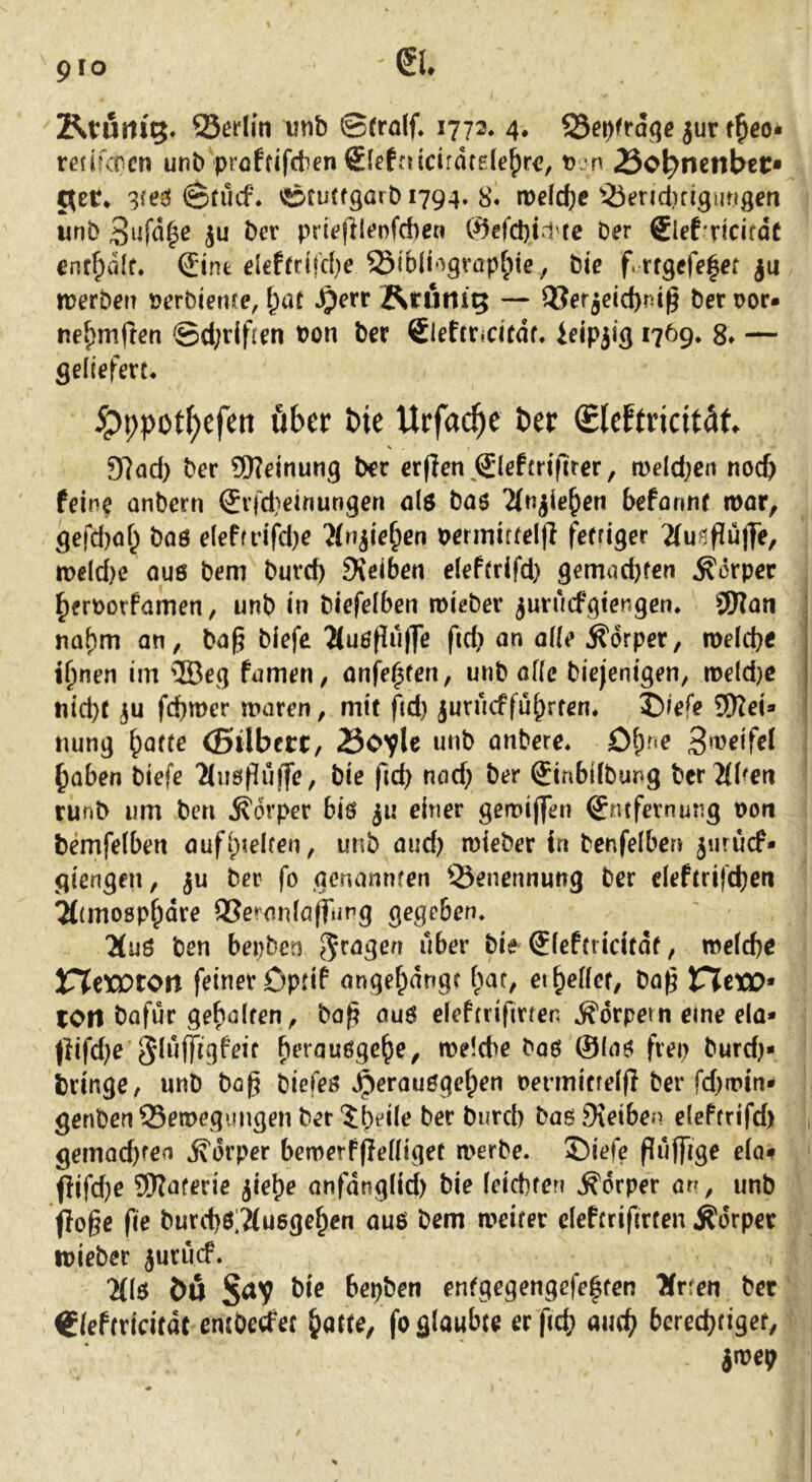 pro Ktum'5. Serlin mb ©rrolf. 1772. 4. ^et)ftaqe jur rerifcocn unb proffifctien €lefaicirdfg(e^rc, t)jn 25oi)mnbtt» C^et» 3fej^ ©tucf. ©fuff9arbi794. 8. iDdcfce ^-Öend)rlguMgen uni) bev p{i<?|llenfd)en @efd)td'fe Der Slef'ricifdc enr^dlf. ®int elefrrifcf)e ^ibli'-^gvapfite, bie f. rfgefeler ju werben »erbienre, l;tU ^err RtUrtig — OJerjeic^nig berpor» ne^mflen ©d;rlfren bon ber €leftridtdf. ieip3i(j 1769. 8» — geliefert. ^ppot^cfen über bie Ucfac^e ber Sleftricitäf, s 97od) ber 9Keinung ber erflen^Sleftrifirer, weldjen noc& fein^ onbern ®rfd}einungen 0I6 bas 'än^ie^en befannr tbor, gefd)af^ baö eleffdfd)e ^(n^ie^en perinittelfi fefriger Tlunfiüffe, n>eld)e auö bem burd) 9{eiben eleftrifd) gemad)fen ^drper ^erborfamen / unb in biefelben roieber ^uruefgtengen. S0?an naf)m an, bag biefe ^Cußpulfe fid) an ade Ädrper, n)e(cbe ii)nen im ®eg famen, anfe^ten, unb af(e biejenigen, weldjc uid}t 3U febmer waren, mit fid) juruefführten. I)/efe SWei» nung b^tte (ßilbecc, 25c^U unb anbere. £)^r«e 3»^dfel I ^aben biefe 2tii6f[uffe, bie fid) nad) ber SinbUbung ber Tfben runb um beti Körper bis 311 einer gewijfen Entfernung pon bemfelbett aufiptelfen, unb and) mieber in benfelben 3urucf* giengen, 3U ber fo genannfen Benennung ber deftrifeben Tttmogp^dre QSeraidafrung gegeben. ^uö ben bepben über bie Eieftridtdt, me(d)e X^tXOton feiner Dptif angebdngt i)at, et belief, bag VltXO^ lOtl bafur gehalten, ba^ auö deftrifirfen .Körpern eine ela* (lifd)e n>e!d>e baö ©laö frep burd)* bringe, unb ba^ biefeö .^erauögeben permifre((Iberfd)tt>in* genben Bewegungen ber‘Jbi'iit? baö9\eiben elePtrifd) gemod)fea .K'drper bemerfjleliiget a>erbe. 35iefe fluffig^ da# flifd)e 5Waferie 3iebe anfdnglid) bie (eiebten Körper an, unb flöße fie burd)ö;^u6geben auö bem weiter deftrifirten Körper ipieber 3urucf. “Mlö öu bepben enfgegengefe|ten Ärfeu bet Eieftridfdt emberfet batte, fo glaubte er ficb aivi) bereebtiger, in?ep