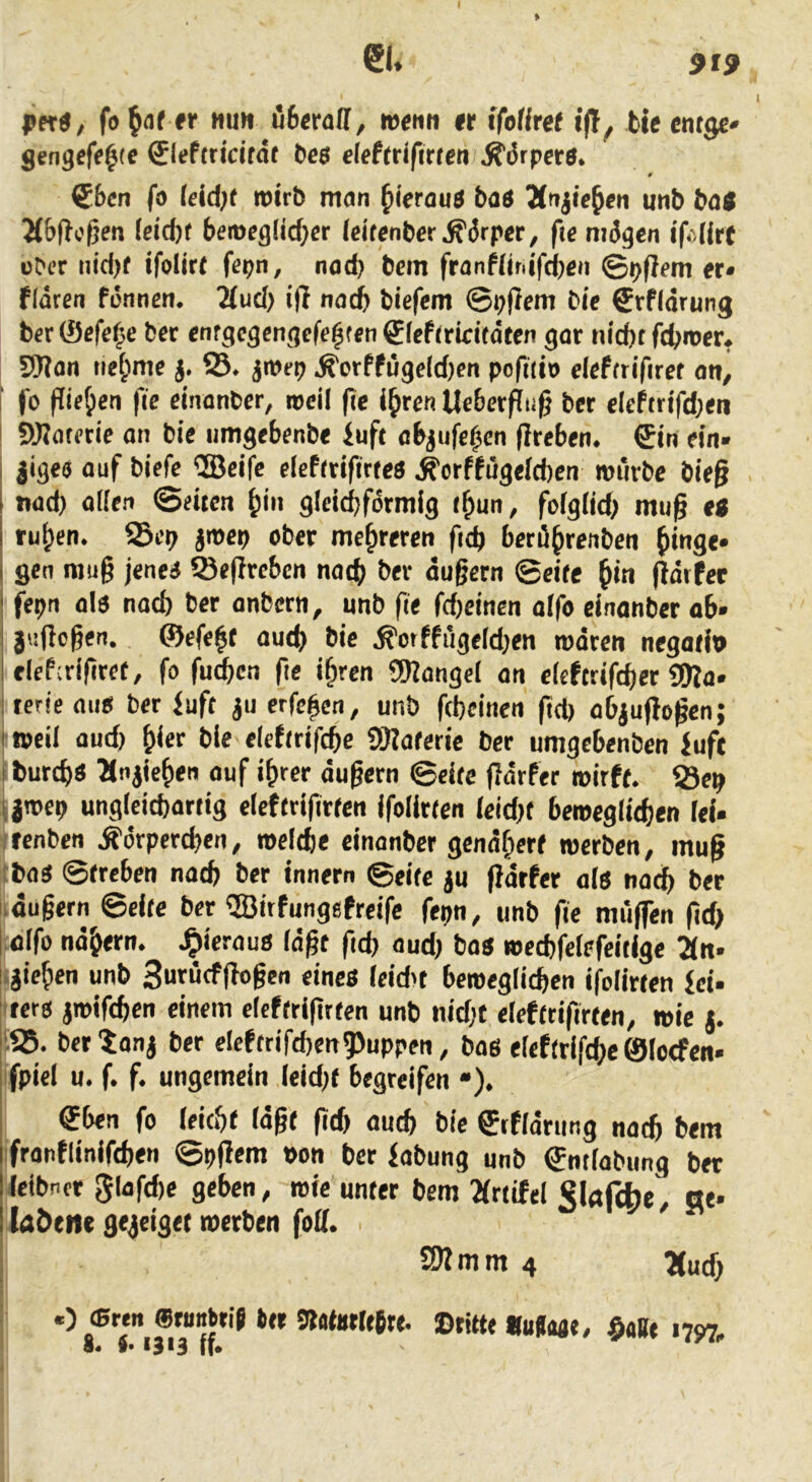 1 ptt», «u» öBeraff, »«hu « ifoUret ifl, blecntge» gengefe^te 0efttidt(j( beg e(ef(riftrfeti \^drpcr8. # €Bcn fo leid)t mtrb man ^ierauä bas ^njie^en unb bat 2(&|}ofjen (cid)t betotglic^er (eitenbcr^drptr, fte nidgen if.-Hrt über nid)( ifolirt fepn, nod> bcin franf(jr.ifd)«n ©oflem er* flären fdnncn. 2(ud> iff nad& biefem ©pflem bie Srfldrung ber 0efef^e ber enrgcgcngcfe^(cn ©(effricitdten gar nid)t fdjroer. aWon lie^me j. S. jroep Äorffugeldjen pofiti» cleftrifiret on^ I fo pieken fie einonber, roci( |ie i^ren UcBcrfluß ber elehrifd)en SJJotetie on bie iimgebenbe iuft abjufe^cn flreben. 0n ein* , jigea ouf biefc QBclfe elefrrifirre« ^orffugelcben würbe bieg [ nad) otfeti ©eiten ^in gleidjfdrmig i^un, fo(giid) mug es 1 rujien. ®ei; jmep ober mehreren fid) berü^renben ^inge* i gen rang jeneg Segreben nag) ber dugern ©eite ^in gdrfec [ fepn als nod) ber anbern, unb ge fd)einen alfo einanber ob* I jügegen. ®efe|t aud> bie ^otffügeId;en rodren negoti« I elef;rigref, fo fu^en ge i§ren SSWangel on eieftrigger SDZo* irerteaiis ber fuft ju erfc^cn, unb ggeinen gd) objugogen; I weii oud) ^ier bie eieftrifege Sgaferie ber umgebenben fuft (burtgs ?lnjiegen ouf igrer dugern ©eite gdrfer wirft. Öe^ i jwep ungiciegarfig eleftrigrfen ifollrten (eid)t beweglitgen lei* tenben Ädrperegert^ weltge einanber gendgerf werben, mug rbas ©freben natg ber Innern ©eite ju gdrfer als no^ ber dugern ©eite ber ®itfungefreife fepn, unb ge muffen gd) oifo ndgern. Jgrierous idgt gd) oud) bas wetgfclefeirige an* ! jiegen unb 3«rücfgogen eines ieid't beweglicgen ifolirten fei* rers jwifegen einem eleftrigrfen unb nid)t elefftigrten, wie fS. berlanj ber elcftrird)en5)uppen, bas efeftriftge ©locfen* 1 fpiel u. f. f. ungemein (eid)( begreifen *), eben fo (eiegt idgt geg aueg bie eifidriing naeg bem I franfliniftgen ©pgem bon ber fabung unb emiabung bet Helbnor glafd)e geben, wie unter bem 2(riifel ^laftbe, ee* I Iddene ge3eiget werben fog. 2gmm 4 7(ud) 0 ®rm «ruitbrif »tr 5latetrt6re. ©ritte «uflaai/ $aHe 1797, 8« 1313 M*