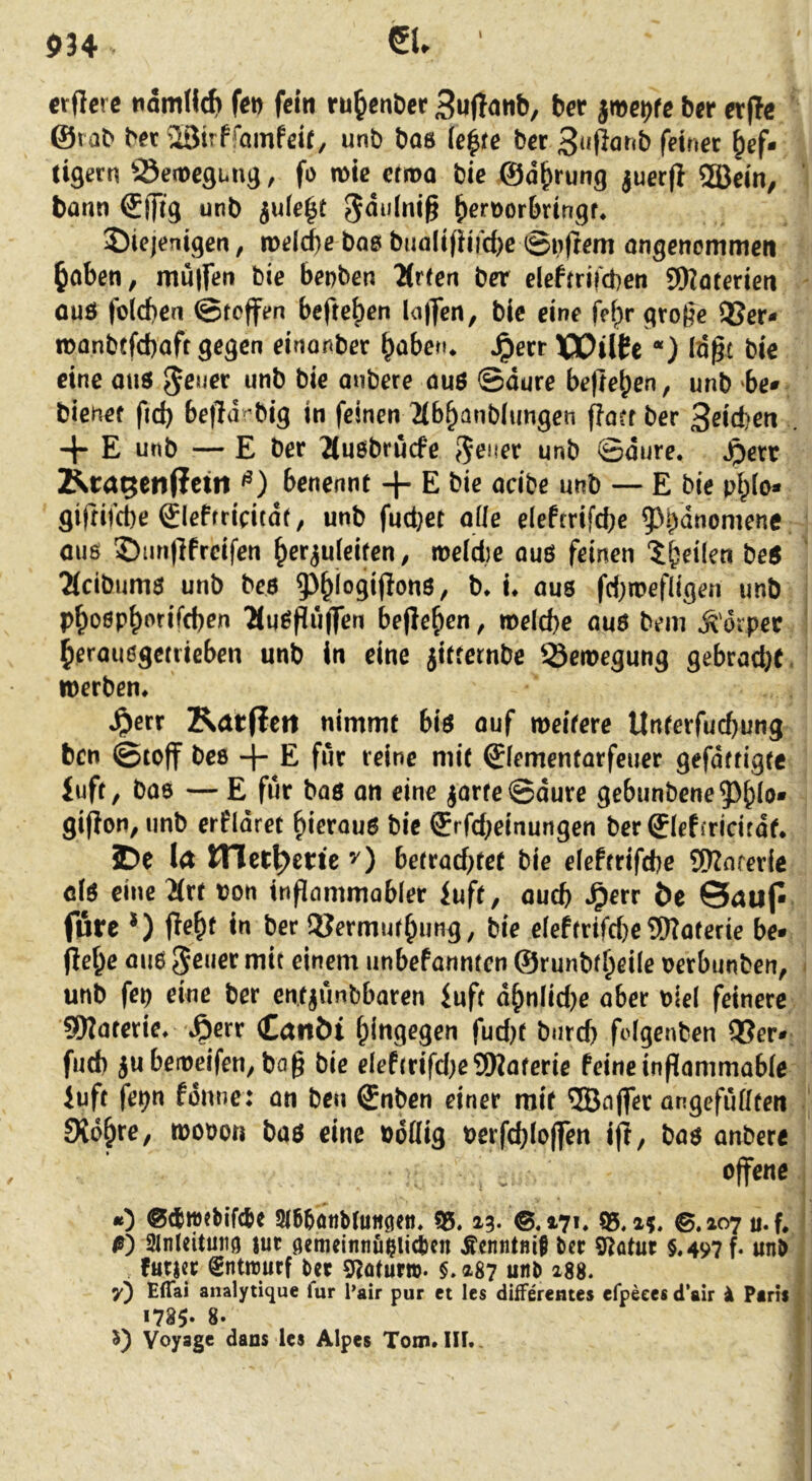 P34 eu ' crflcrc tidmHch fet) fein ru^enDer Suftanb, ber jme^fe ber er(!e ©rab bec 2BirffQinfeif, unb bas ie|fe ber 3»fiörcb feinet hef- tigem ^Semegung, fo mic erma bie ©dhrung ^uerjt 2Bein, bann €(frg unb iule^t h^rnorbringf* diejenigen, weld)e bas buali(Hrd)e ®ufrem angenommen haben, mulfen bie bepben 2Crren ber elefirifcben SOZaterien üuö folcben @toffen beftehen la|]cn, bie eine fehr grofje QSer- manbefebaft gegen einonber haberu Jperr XXJUCe *) Id^t bie eine aus unb bie onbere aus ©dure belieben, unb ‘be- bienef fid) be|ldrbig in feinen 2(6hanb(ungen fla?f ber 3ßid?en . -J- E unb — E ber 2Cusbrucfe unb ©dure. .^err ]^ra5eti(fcm benennt + E bie acibe unb — E bie ph(o- gifrifebe gleffticitde, unb fudjet alle elefrrifcbe ?>bdnomene OU6 duri)lfreifen her^ufeiten, me(d)e aus feinen tbeilen beS 2(cibums unb bes ?)hi°9iP®us, b. i. aus fd)tnefiigen unb pho0ph^'^ifd)en ‘Muspuflen begehen, meicbe aus bem ^'orper herausgetrieben unb in eine jitrernbe ^-öemegung gebrad}t. werben. Jperr Katflett nimmt bis auf weitere Unterfuebung ben ©toff bes 4” E für reine mit 0ementarfeuer gefdftigtc iuft, bas — E für bas on eine jarfe©dure gebunbene5)hio* giPon, unb erfidret hierous bie ®rfd;einungen berSIeffricirdt. ?De l<t metj^erte bettad)tet bie elefrrifcbe SKnferie cis eine 2(rt t?on inpammobler iuft, auch ^err öc 0aup fure *) peht in ber 2?ermurhung, bie eleftrifd)eSWoferie be* pehe aus ^enet mit einem unbefannten ©runbr^eile nerbunben, unb fep eine ber en.tjimbbaren inft dhnlid)e aber biel feinere SDZaterie. iöerr CanM hingegen fud)f burd) pdgenben QSer-; fnd) jubeweifen, bap bie eleftrifd^eSfWaterie feine inpammabie iuft fe^n fdnne: an ben Snben einer mit ®n(fer angefudten Sichre, wobon bas eine boflig berpb(o|fen ip, bas anbere offene 0 3l6^öttb(uiiöen. 55.13* ®. *-7». 55. a?. ©.207 u. f, ß) 2lnteituiiö |ut öemeinnfislicten Äcnntnif ber 5Zatur $.497 f. unb futjet gntirurf ber gzotur». §. 287 unb i88. y) Eflai analytique lur l’air pur et les differentes efpeces d’air i Pirii 1785» 8. Voyage dans les Alpes Tom. III.