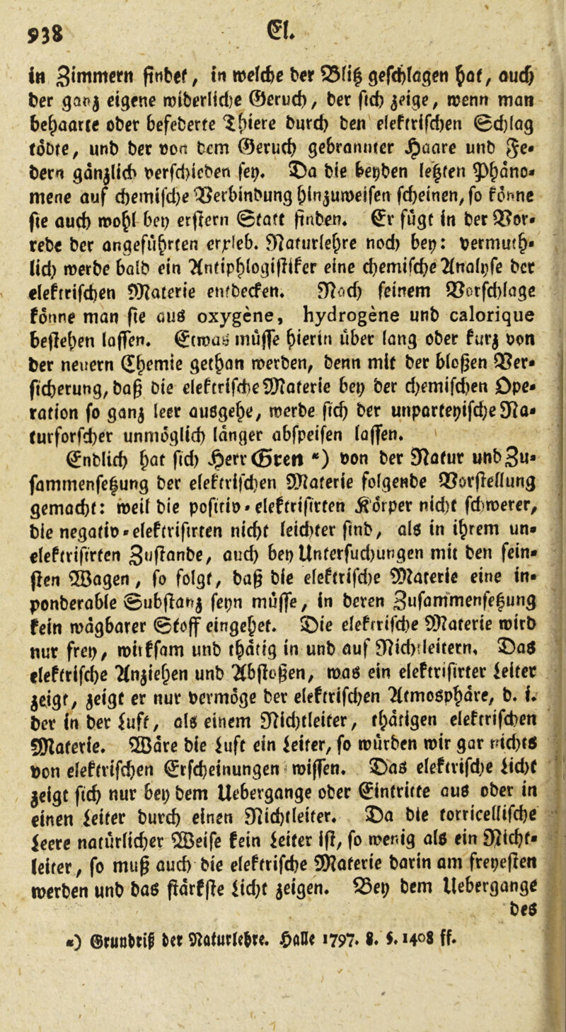 S>38 in fttibef, in »rfcbe ber Sfi| gcfcbfag^n ^of, ourf) bcr gat>} dgfne TOiberlid)C ©erucb, ber fid) ieige, wenn man behaarte ober befeberte ?t^ierc bureb ben deffrifd)en ©d)(a9 tobre, unb bet von bem ©micb gebrannter Jpaare unb 5^« bern gdnjlicb t>erfd>icben fei;, 5)a bie be^ben iel|fen 5)&dno* mene auf d)emifd)e'iSecbinbung^injun>eifet\ fcf)einen,fo fonne ftc oueb bei; erflern ©taff finben* Sr fugt in ber 3?or» rebe ber angeführten erjrleb. SRaturlehre ned) bei;: vermuth* lid; merbe halb ein 'Mnfiphlogi|?ifer eine (bemifcbe2(na(i;fe bet eleftrifcben WJaterie enfbeefen, 517<:^d; feinem 93orfd)(age forme man fie auö oxygene, hydrogene unb calorique befleben laffen, Stmas muj]Te hierin über fang ober furj oon ber neuern Sh^^*^ gethon merben, benn mit ber biogen 95er* ficborung, bag bie eleftrifdbeüOIaterie bei; ber d;emifd;en Dpe* ration fo ganj leer auögehe, werbe geg ber unportei;ifd;e 9Ro* (urforfd)er unmoglitb langer abfpeifen laflTen, Snblicb h^^ J^err (Steil *) bon ber 3?öfur unbSu* fammenfe|ung ber e(efrrifd)en DJltaferie folgenbe 93orge[lung gemacht: weil bie pofirio-eleftrigrcen Ädrper nid)t fcf)n)ercr, bie negatio-eleftrifirren nicht leicfxer fmb, al$ in ihrem un* eleftriftrten 3«gönbe, oud; bep Unterfud)ungen mit ben fein* (icn QBagen, fo folgt, bag bie eleftrifd)e ?9kretie eine in* ponberable ©ubganj fepn muffe, in beten 3«förnmenfehung | fein mdgbarer ©(off eingchef* ©ie elefrrifche 93?aterie wirb ' nur frei;, witffam unb thdtig in unb auf fRid)?leifctn, Das ’ fleftrifd)e Ttnfief^en unb ^Äbgcgen, was ein eleftrifirter Jeitet jeigt, jeigf er nur bermdge ber eleftrifchen Tttmosphdre, b. h > ber in ber iuft, ols einem 9^id}tleiter, fhdfigen eleftrifcben . gjlaterfe, 5Bdre bie iuft ein ieiter, fo würben wir gar md)ts V Don eleftrifchen Srfcheinungen ^ wiffen. Das eleftrifd;e iid>( ' jeigt geh ttur bei; bem Uebergange ober Sintrirte ous ober in einen ieiter burch einen Slichtleiter, Da bie torricellifche feere natürlicher 9Beife fein feiler lg, fo wenig als ein 9(Jichf* i: (etter, fo mug auch bie eleftrifche 59?aferie barin am frepegen . werben unb bas gdrfge fid;t jeigen^ 25ep bem Uebergange j bes I