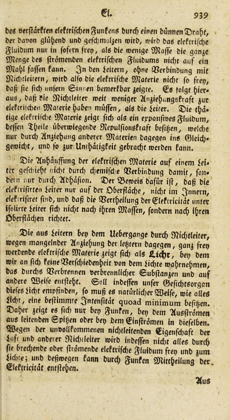 €(. 53S> be« »etflarffen eWm’fc^m 5unf«nö burcf) einen bünnen^ra^e, bet bawn glü^enb unb gefdjmoljcn roirb, mirb baö e(cf(rifct)c gluibum nur in fofetn frei), als bie roenige 9)?affe bic gon^e SDJenge beti flrömcnben elefttifcfjen gliiibums nid)t auf ein 9Waf)l faffen fann. 3n ben leitern, o^ne QJerbinbung mit 97id)tleitetn, »irb alfo bie eleftrifcbe SKaferie niebr fo frei;, bag fie fid) unfern ©inren bemerfbar jeigte. ©8 folgf ^ier« au0, bag bie 9?icbtleiter rocit roeniger 2ft<jie^ungefraft juc elefcri!d)ei! SWaterie ^aben muffen, al8 bie feirer. 5Dic i^a» rige elef(rifd)e SWaterie jeigt fteb als ein e^-panfioes giuibum, helfen iiberroiegenbe 9Jepu(fiongfraft befiben, roe!d)e nur burd) 2fnjie^ung anberer SSKaierien bagegen ing ©(cief)* geioid){, unb fo jur Um^diigfeif gebrockt werben fann. 5Me ?(n^)nuffung ber efefirifdben SOfaierie auf einem fei.' (er gefdtiebf nid)t bureb cbemifd,e Q?erbinbung bamir, fon« bern nur burd) 2(b^dfion. ©er Seweis bafur ifi, bag bie clefrrifirren feiter nur auf ber öberflacbe, nid)( im ^nnern, elefirifiret finb, unb bag bic QSert^eifung bcrfiefiricitai unfet ifclirte feifer gd) nid)( nad; i&ten 3Kaffcn, fonbern nac^ i^ren öbergadjen riebtet. 5Die au8 feifern bep bem Uebergange burtb 9?id;((ci(er^ wegen mangelnber 2fnjie^ung ber ieftern bagegen, gani frep werbenbe eieftrifdje SD?a(erie jeig( gd; 0(3 bei; bem wir an gd; feine3?erfd;iebenjiei( Pon bem fiebre wa^rnefimen, bae burd)3 Q3erbrennen perbrennddfer ©ubganjen unb auf anbere QBeife cn(ge&(. ©od inbegen unfer ©egebteorggn biefe6fid)t empgnbcn, fo mug c6 notur(id;er ®eife, wie aUeä fiebt, eine begimmte >(eng(a( quoad minimura begfien. S)aber jeig( es ficb nur bep gunfen, bei; bem ^usgrömen aus (eiienben ©pi|en ober bei; bem ©ingrömen in biefelben. ®egen ber unPoUfommenen nid;(iei(enben €igenfd;af( bet fiift unb anberer 9]id)(iei(er wirb inbegen nid;t ades buteg ge breebenbe ober grömenbe eleftrifibc gluibum frep unb jum M,(e; unb begwegen fann bureg gunfen Snittbeiluna bet. 0ef(rtct(at en(geben. VuS