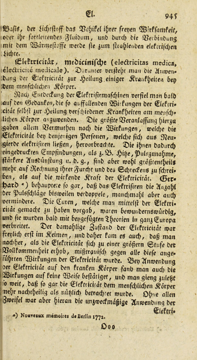 €(. 94 f föajt«, t)et bns i^rsr freien ©IrPfamfeff, ccer i()r forfleitfnDes Jlmöiini, unb buid) bie Söerbitibung mit bcm ®drmeftoffe meibe (ie ^um (Ita^Ienben elefnifdjea (filehticitat / tncbtctittf4>e (eleäricitas medica, cledricite tnedicale). ©vinimer man bie durpen» ■bung Der Sicftricim't jur Reifung.einiget ^vanf&eiteü bep :bem menfci)(!ci)e;i Körper. 97ad> €ntbccfung ber 0eftriftrmofcOinen Perfiel man bafö auf Den <Sebonfen,bie fo onffaflenben ®irfungen ber fiiefiri» cifüt fflbj] jur Teilung Perfdiebener ^ranf&eiten am menfdj* ■lid,)en Körper a>.jumenb'en. ©ie größte QSeranlaffung (pierju .gaben allem SBetmiitfpen noch bie «Bicfungen, roelcbe bie ^lePtridtdt bei; bcnjenigen 55erfcnen, roeldje fid; oinS jTieu* '.gierbe elefttifiren liegen, ^erporbradite. ©ie i^nen baburcft eingebrucften Smpgnbungen, olö JQi^e,Puleiuna^mtf ftärtere 2iti»bnn|Tung u. b. g., finb aber roo^l gtögfent^eils : me^v auf j^edsming i§rer ^urdit unb bea ©cgrecfens ju fcbreü iben, als auf bie roirfenbc .^roft bet gleftridrdt. <Btf rl^atö *) behauptete fo gar, bag bas ®leftrifiren bie 2(t-;ia^l ber 5^ulsfd)ldge bismeilen Perboppele, mond;maf)l ober oud; oetminbere. ©ie (Euren, roeld)c man mittdg ber Sleftri« ; dtdt gemod)t ju ^aben oorgab, tparen ben)ui<bernsn)ürbig^ l.unb fie rourben halb mir bepgrfugten'J^eorlen in gonj Europa 'Perbreifef. ^ ©et bamofdige 3-*donb bet (Jleftricirdt roat ifreplicb cr(I im keimen, unbba^er fam eS outf), bag man madiger, als bie SIcftridtdt ftd; ju einer gtdgern ©tnfe bet tSBollfommengeitcrgob, migtronifd) gegen ade biefe onge* 1 Ftigtten ©irfungcn ber fflefttidtdt mürbe. S5ep Tfnmenbung 5er gleftridtdt auf ben franPen Körper fanb man aucg bie i Birfungen auf feine ®eife begdtiget, unb man gicng ju(e|{ 10 rocit, bag fo gar bie ff leffticitdt bem meofdgidgcn .S'dtpec jmegr nacgtgeilig als nüblid) betrod;ret mürbe. Ogt.e ollen i'^i^cifol roat ober gieran bie iinjmecfmdgige ^nmenbung bet N „ ... Sieftri» ») Nohtcsdx mimoirei d* Berlin 1772. Ooe