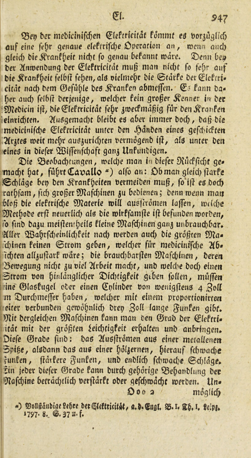 25^1) ber meMcinifttcn fommf es borju^ffcf) I öuf eine fe^r genaue eieffrifd;e Dperöfion on, wenn and) i gfeid) öie^tmHjeic fo genau befannc n?dre* ®enn 6ei) ; ber 2(njt)ent)ung ber £iefrdcifdt mu§ man nid)t fo fef^r auf tie ^ranf^elt fetbfi fe^en,a!s oieime^r bie ©rdife ber£Ief(rt* dcdf nac^ bem ©efut;(e beö Traufen abmcflTen» Qj fanrt ba- ^er aud) felbf? becjenige, tt)eld)er fein großer Kenner jn bec ^ebicin i(l, bie€feffricirdf fe^r jmecfmdgig für ben ^ronfert ^elnrid)fen. ?(u0gemad)t bleibt e$ aber immer boc^/ ba(] bis i mebicinifd)e ©feftricifdt unfcr ben »^dnben eines gefducften iTfr^teö mett me^r auöjuricbfen bermdgenb tfi, afö unter ben neineS in biefer ®ij]enfd)öft ganj Unfunbigen^ 2)ie ©eobacb?«ngen, mddje man in biefer 9Iucfficf)f ge* moc^t ^at, fu^rtCavaUo ) aifoan: Ob man ^ieid) jlarfe u©d)(dge bet) ben Äranf^eiten bermeiben mug, fotfl e^ boc^ rat^fam, fid) großer S[Kafd)inen ju bebienen; benn menn man ' bfo^ bie ekttnfi)e SWaterfe miff ausfhdmen (affen, mdcbe ‘ 3)?et^obe erfl neuerlicb als bie mlrffamjle iff befunden morbeu/ !ffo fmb baju meijlem^eüö Heine S)Jafd;inen gonj unbrauchbar# äder ®ahrfd)ein(id)feit nad) merben aud) bie größten fSfla* cbinen Feinen ©crom geben, n>e(d)er für mebidnifd}e 2(6* 'i^fen affjuflavf n)dre; bie braud;bar|Ien SDlafcbincn, beren Semegung nicht juuiel2(rbeir madjf, und tueicbe doch einen iBcrom bon h*^fdng(id;er ®id)figfeit geben foffen, muffen liiine^ ©laofugel ober einen ©plinder bon menigflenö 4 3ott m ©urd)mejfer hoben, me(d)er mit einem proportionirten i eifer berbunden getbohc^Iid) drep ßoH lange JJunfen gibt* Wif bergfeidjen SDilard}inen fann man den ©rad der Qletni* i ifdt mit der größten ieichtigfeit erhaften und anbrjngen# sOiefe ©rabe fmd: bas 2lu$flv6men auö einer metallenen ' 5pi$e, olöbann baS au^ einer holjernen, hi^fouf fd)tbache [cunfen, frdtfere gunfen, und endlich fdiroodie ©d)fdge# ; Sin jeder biefer ©rode fann durch gehörige 25ehand(img dec i1)?ofd;ine beträchtlich berjldrft ober gefd)tbdchf iberden. Un* Doo 2 mdgficf) -) ©on(ia«biöcCebre a*b.®oflr, 95.i. Sb» i. fcipf# ^797-@.37«'f.