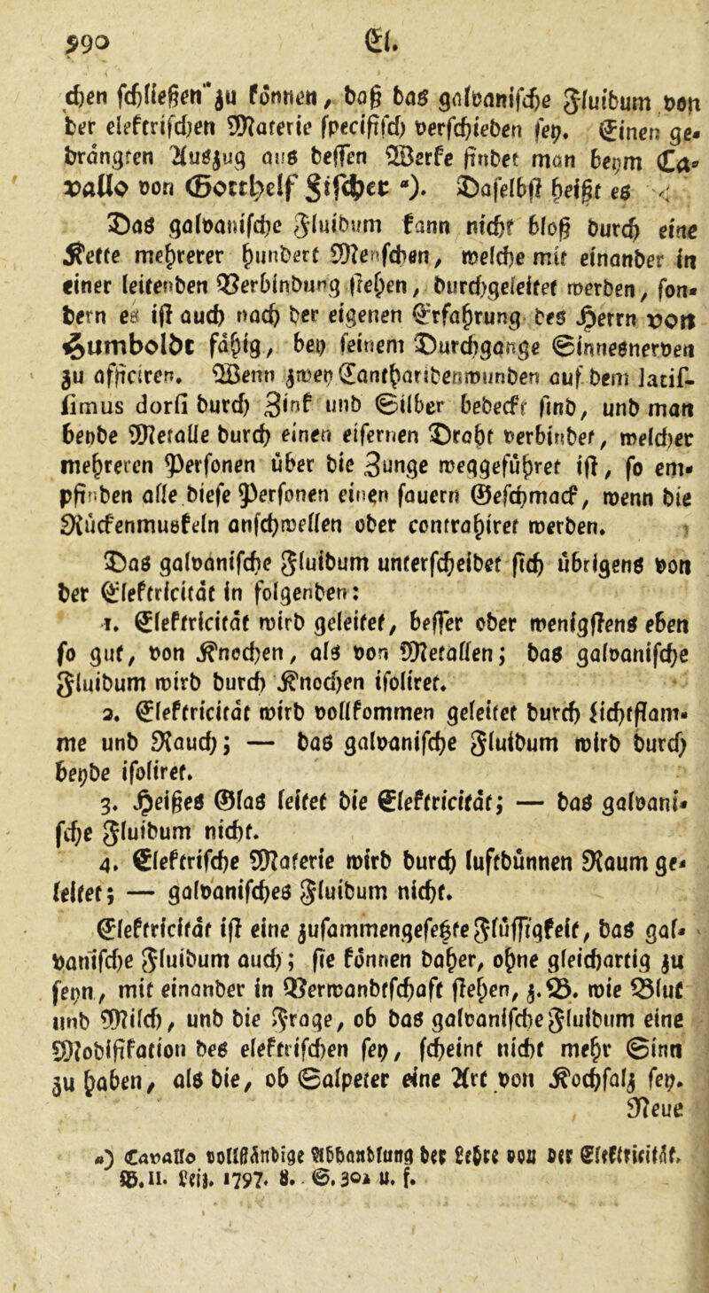 p90 0. c^eti fcfcfießen’ju ta$ gnlünnifc^ß Jfuibum t>on tev eUtmfdjen SWarerie fredpfd) Derfcbteb^n fe^;. gincn ge- brdngren 'Muöjuq mis tejfen 2Berfc (tnbet rrtön 6ei;m Ca«' ^[)aüo oon <Boctl}df Sif4)et: 3Dofdb)l f)d|r e$ < ©aö qdt)auifd)c gluibum tarn md)t 6lo^ burc^ eine Äeere mehrerer ()unbört SDJenfcbön, wefcbe mu einanber In einer (eitenben Q3erbinbunq |re{)eti, burcbqdeifer merben, fon* fcern ea ifi aud) rmc^ bet eigenen grfa^rung bes J^errn von ^umbolöc fd^ig, bei) feinem ©urigange ©inneenernen ju nfbdrerr, ®enn ^menSanf^aribenmunben ouf bem Jadf- iimus dorfi burd) i^*’b ©Über bebecff finb, unb man 6enbe SWeraüe burd) einen eifernen ©töbt t>erbinbef, meld)ec mehreren 5^erfonen über bie 3ungc meggefu^ret ift, fo em- pfinben aüe biefe 5^erfonen einen fauern ©efcbmncf, menn bie SXucfenmuefein onfd)n)eKen ober comrö^iref merben* ©oö galoanifcbe unrerfcfieibet ficb ubrigenö boti ber ®ief(ricifdtin folgenben: I* Sieftridrdf wirb geleifef, befler ober menfgfTen^ eben fo gut, t)on ^ned)en, ol^ bon üKeraffen; ba$ go(t>onifd)e {Jluibum wirb burd) »^nod)en ifoliref* 3. Slef(ridfdt wirb ooflfommen gelciret burd) dd)tf?am« me unb Sfaud); — baö galoanifcbe ^luibum wirb burd) bei)be ifoliref» 3. vipeigeö ©faö (eife( bie Sleftticitäc; — boö galoani* fc^e gluibum nid)f. 4* €(efrrifd)e 5Koferie wirb burc^ luffbümien SRoumge- (eifef; — golbanifcbeö gluibum nicbr* Sleffricifdf tfl eine jufammengefegfe^lnffigfeif, baö gal* ^ ban1fd)e 5luil>um aud); fie fdnnen bo^er^ o^me gleichartig ju fet)U / mit einonber in QSerwanbtfchaff jle^en, wie SluC unb 5Wüd), unb bie %age, ob baö galoanifcbe^luibum eine 9)?oblfifation beö eleftrifcben fer), fcheint nicht me^r ©inn 5u^aben, alöbie, ob ©alpecer eine Ärt bon Äochfd^ fep* 9?eue a) €avaHo tjollß^nti^e ?i5böttbtunc( ter ßejcc poö ®<r SUftridlüt Uih H97* 8. 6.304 w. f* I