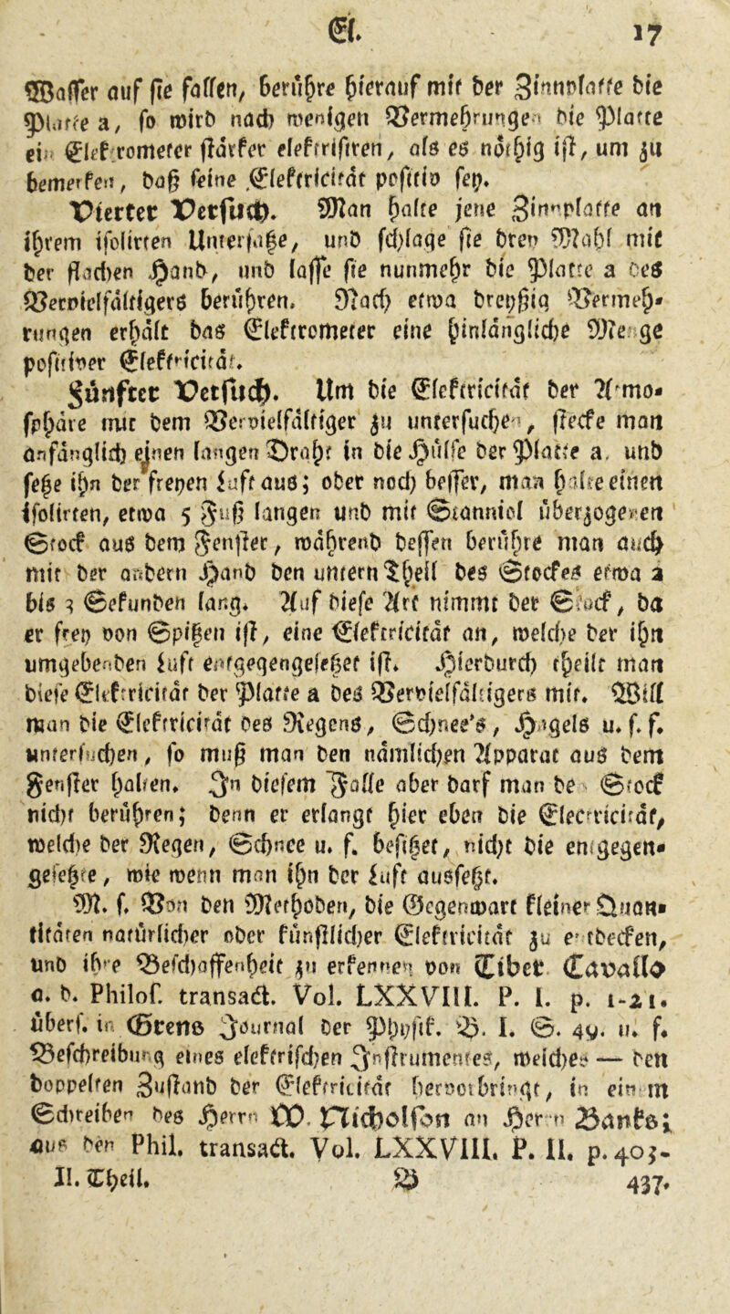 SBafTcr auf fte faffeu, 5>Uif^ea, fo mtrt) nad) wcDig^u QJermeBrungea hie ^lafte 0t’f:romefeF fidrfer efeffriftren, ofö e$ ndr^ig ifT, um ju bemerPetT, hog feine .0effr(dfdf pefifio fep* Pterter TPctfucft. SWan ^afte jene Bw*^v(atte an if;vem tfoiinen Umerfii|e, unö fd)Iage ge hten mif feer Pad)en unö ioge fie nunmehr Me a oeö a^ecptelfdidgerö berühren. 9?ad) ettva ferepgiq ^Berme^* rungen crf^dit bas Sleftromefer eine ^inidngiicfee SOtenge pofnit'er $feff»*tritdr, J^öriftcc X?ctfii^. Um feie Siepfricifdf feer ?(^mo- fp^die mir feem QSemieifdifiger ju unrerfucge ’, gecfe moii anfdng(id) ejnen fangen in feie^ulfe feer5)lat^e a, unb fe^e i^n feer freien iuff aus; ober nod; beiJev, maTi B'dfeeinett ifoHrren, etiva 5 §ug langen unfe mif Stannici uberjoge^'e« ©focf au6 feem Jenger, md^renfe feeffen berühre man öuc^ mir feer orsfeern J^anfe feen untern^^eii fees \3focfes etma a bis ^ ©ePunfeen fang* Huf feiefe 'Mrf nimmt feer 0i’öcf ^ fett er frei) oon ©pipen i(i, eine ©ePcridfdf an^ me(d>e feer iljii umgebenfeen iuff eofgegengejebcf lg* Jpierfeurd) t^eilt man feiefe Slifrridrdf feer ^(affe a fees 3Seri?ie[fdla'gerg mift ®if{ man feie ®lcPfridrdf Oes 9{egcnö^ ©d)!iee'S, *^agel6 u. g f* «nferbicfeen, fo mug man feen ndmlid)en 'Mppartu auö feem genger Ralfen» 3*^ feiefem ^offe aber fearf man fee ©(crf uid)f berühren; feenn er erlangt ^ier eben feie Slecaicirdf/ tt>eld)e feer Stegen, ©cfenee u. f. beg^et, nid)t feie emgegen* gefegte, mie roemi man l^n feer iuft ausfe^t. g QJün feen 2)JerBöfeen, feie ©cgemuart fieiner öuon« tifdren nafiiriidier ofecr funglid)er (SlePfridtdt ju e^ tfeecfen, imfe ib»e ®efd)offenBeit erfennen pon Cibct CavaUi» fl. b. Philof. transadl. Vol. LXXVIU. P. I. p. 1-21. überf. in (Bcenß ;Jöurna( Cer iß. I. ay. ti. f. 53cW)reibiir,3 eines elefirifdjen ^irftrumcntcs, i»eid)cs — Cen boppelfen Cer ^(eftritifdr fierambrini^t, in ein tn ©dtteiben Ces Jperrn ÖO. rJidjolfon an ^)er n öflnfßi «US Cen Phil, transaa. Vol. LXXVIU. P. II. P.40J. Il.Cheü. 437.