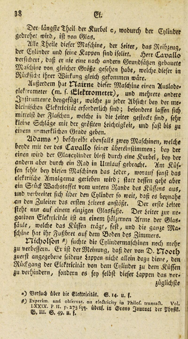 ©et rangpet^c» DetÄutBel c, wobutc^ bet €i)finber Me 5^ctle biefer gnafcfjine, bet ieifer, bas Slei&seuq, bet ^nlinber .mb feine .Wappen fitib ifolltf. j^ert CaxJaüo ^rfidtett, bag et nie eine nacf> anbetn ©tunbfdf^en gcbauefe ^afitine non gldc&er ©röge gcfe^cn ^abt, rocitfte biefet in yiiirflid't i^rer Qßitfung gleich gcfommcn »dre. iiugerbein ^at riattiie biefer 19?afdjine einen ^fuslobe- ekf.Tometer (m, f. Älettromctet), unb mc^rete onbere .a^lttmneme bepgefiigt, tpeld;e jii jebet abfidtt bcp bet me- bicinifd)ea ©efetidtdt erforberlid) fiiib; befonbets la(fen mittclji ber 5lafd;en, mcidje in bie leitet geffecft fmb, febt rlene ©cfeldge mit bet grdgfeii |eid)tigfeio unb faß bis *u cir?em @raöe geben* 2iöam0 *) befcljielbr ebenfalls jmeij 3)Iafcbinen, melcfie beobe mit Cer bcs Ccttia.Uo feinet ubetdußimmen 5 bep bet einen roitb ber ©lagcplinbet bloß butd> eine .Kurbel, bei; bet «nbern aber bureb ein 9iab in Umlauf gebrad)t. Km .Muf- fen fe^lt bep bieien fDlafitinen bas lebet, motaiif fonß bos eleftrifdie Kmalgama gerieben mirb; ßaft beffen getpf ober ein 0'iicf 2Bad)Stoffct Pom untern Sianbe bes jfuffens aus, »mb oerbreitet ftd; iiber ben CpÜnber fo meit, baß eS bepnabe 4Jn ben 3uleifer bes erßen icitets anßdßr. 35er erße leitet (Ic^t nur auf einem einzigen ©lasfuße. ©er leitet ^iir ne- gaiiocn Cleftddtdt ifi an einem ^d^ernen ?frme bet ©las- fdule, meld)e baS .fufTen trägt, feß, unb bie ganje SWa- fd;inc ^^at ißr^e^ußbref auf bem Soben bes Zimmers. md^ollOrt “) fueßte bie €ijlinberm.afd)inen nod) rneOe ju Perbeßetn, (£t iß ber SKeimmg, baß bet »on ©. nootb jucrß angegebene feibcue lappen nid)f allein bojn biene, ben 9iiicfgang ber €leftricitat pon bem gnlinber ju bem .hülfen jn pcrlßiibern, fonbetn es fep feibß biefer lappen bas per- iügfidjße O ®rtfu(6 46ct bie ®lcffttrilÄt. ®. 14. u. f. »» 'I'ftricity io Philof. transaa. Vol. ^ lli. @ ”'9 VF”***'^’ ** SestBüJ bet ffbtPf.