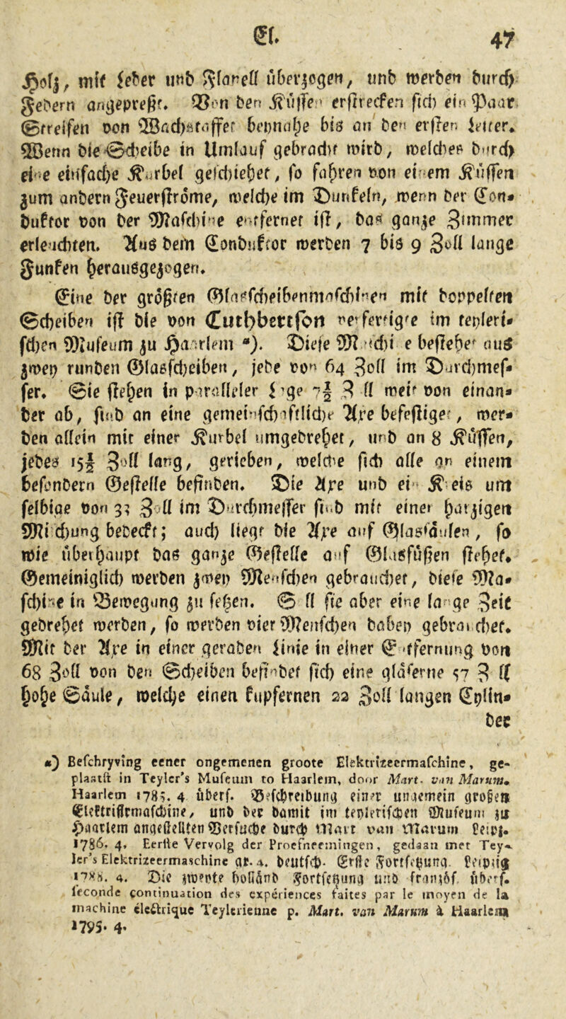 mi( iet'cr mb ubcrjoge«, unb m^rbfn burdy ge^^rn anij^pr<?ßf. ben  erftrecFen fid) fin 93aar. ®freif(?n Don 2Bnd).^f‘iff^r 6(i)n(d;e bis an ben er(ien leirer* ®erin bie^Sd^dbe in Umfaiif 9ebrod>f mirb, iDeldief^ b*frd> ei e ddfad)c Kurbel qeld)iebef, fo fahren non eir em ^'üffen jum anbcrn ^euorfirome, n)eld)e im ^)unfe[n, »nenn bt»r ^ort» buffor non Der 5)?afd)r*5e e»^ffernef ifl, ba?^ SQnje orlenditert» 5(uö bem Sonbiifror merben 7 biö 9 ^^»3^ Junfen ^orauöqcjcqen* Sine ber gro^ren <?5fn^rd)ei6enmnrcf)ine^ mif bonpeffm ©d)eiben ifl ble non Cutbbcttjoii nerfera'q^e im tei^leri* fä)en Wiufeum ju ^aulHii '•). nd)i e befiebe^ ati^ jfvet} runbett ©la6fd)ßiben, jebe no^' 64 3o(i im © jvd)mef* fer* @ie flß^en in P’ir<dleler i’qe 7§ 3 (( md? non einan* ber ob, fmb cm eine ^emehfd)^filiä)t^ 7(;re befeftigec, mcr- ben offein mit einer Kurbel umqebre^iet, unb on 8 jebeaf 15I gerieben, tnefdie ficb offe on einem befonbern ©ejleffe befinben* ©ie 2(jre unb ei-^ Ä eis um felbtge non 3; 3^ii i>^ ©*ircfime|fer fi«.b mir einet ^at jigert SWi d)ung bebeeff; oud) liegr ble 2(ye auf ©(os^dufen, fo tnie uberf^aupf boö ganje ©efleffc onf ©la^füfjen fielet# ©emeiniglid) merben ja)en 9Jle tfd)en gebroudiet, bieie Wo* fd^^iO in Semegung fernen. © fl fte ober eine Io ge 3«?!^ gebre^et merben, fo merben nier3)?enfd)ßn hoben gebrord)ef* SD^if ber 2(,re in einer gcroben Jinie in einer © 'ffemung non 68 3'‘'fi ben ©d}eiben befi^bef fid) eine gfiKerne S7 3 f( ^o§e@dule, tneld^e einen fupfernen 22 3oii (üngen Spfin* bec «) Befchryvlng eener ongemenen groote Eiektn’tecrmafchine, gc- plastft in Teylcr's Mufeum to Haarlem, door M^irf. Vini Marum, Haarlem 178^. 4 überf. 55?fcbreiDun^ ein>»r unaemein 9ro§en ^Slcftriflrmafcbine, unb bee bümit jni teplerifcbcn ©Jufruni jn ^)aQtUm am]<ßeliten?)erfüd)e bureb nioit van marurn P?!p|. 1786. 4, Eerite Vervolg der Proefneeiningen, gedaan met Tey^ Icr’s Elektriieermaschine qt. bfUtfct). (Stßc Sortfe^unq. Pt'ipu’^ 4. Die nü?et? holUnb .^ortfe^unq «iiö fraiu6f. Ifconde coniinuation des cxperiences taiies par Ic inoyen de la inachine clc£lri<jue TeyUiietme p. Mart, van Marum i Haarlenji 17V5- 4«