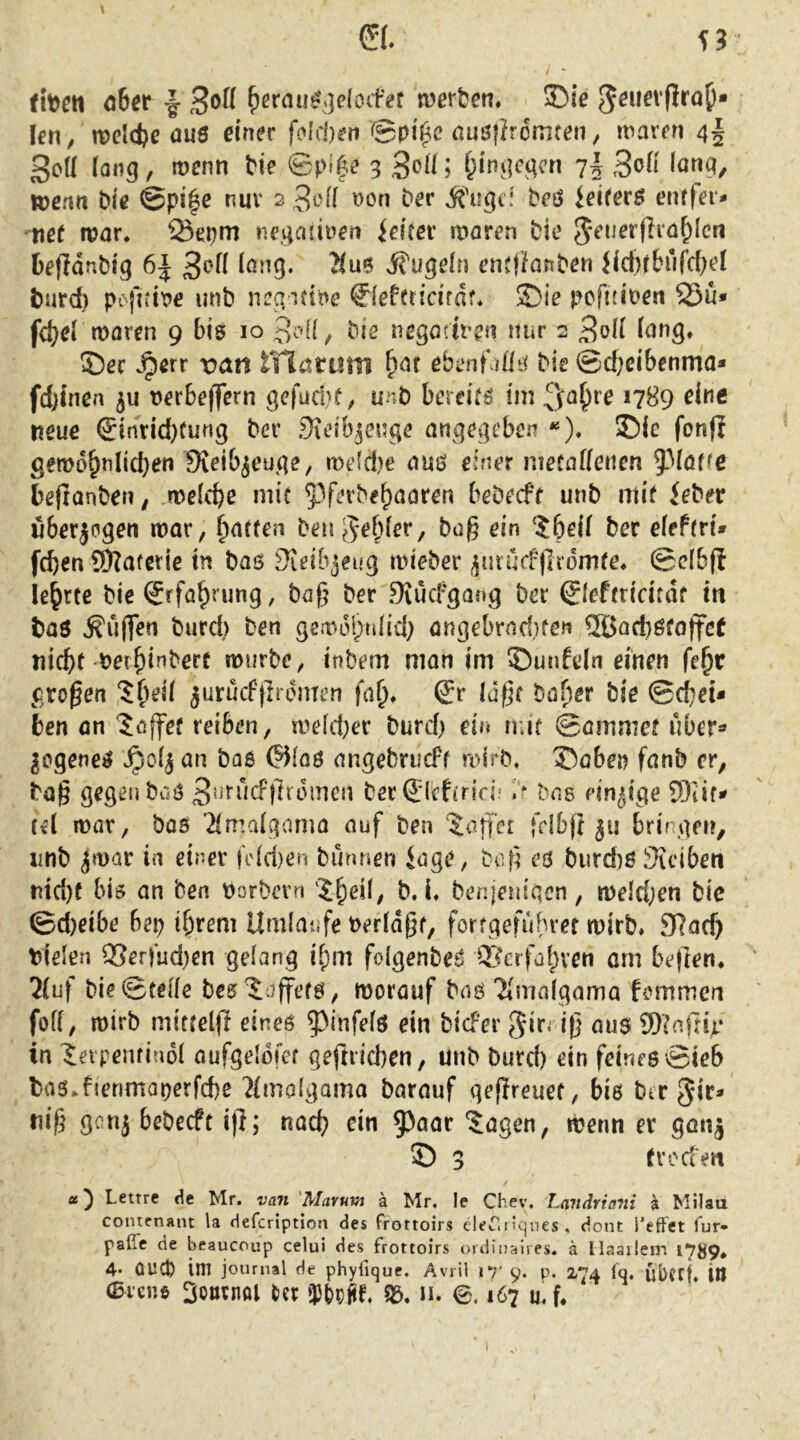 59 \ tbcti ober 1 ^ßrau^.]e(oifet mtten, ®ie ^^uevfira^* (cn, tt>cld)c au0 einer feieren ©pi^c fiuöiJrdiriten, maren 4| 3o(l iaii5, menn Me ©p«f,e 3 SoiM f;incK,qcn 7J 3oH ianq, njenn ble @pi|e nuv 2 Jt'ff non t>er ifuge; beö ieitetB enffei* nef roar. Q3epm nev^aiiüen ielrer mären bie 5*euerflra^lcn fcefldnbtg 6| 3^(1 long. ?(u5 ifugeln ent)kttben JictHbiifd^el burd) pcfiiine unb negifine 0efcridfdr* ©ie pcfHineri 25u» fd)ei moren 9 bis 10 bis tiegodven nur 2 3oü iang. ©ec ^err ran rilarum ebentdlrf bis ©d^eibenma* fd)incn 5u nerbe|lTern gefuebt, unb bereicö im ^o^re 1789 eine neue <5inrid)Cung ber .^icibjcnge angegeben *«). ©ic fonfi genod^nlicben Sieib^euge, me(d)e aus einer mefaffenen 5^Möffc beftonberi; melcbe mit ^^ferbe^aaren bebeefr unb mif ieber uberjpgen mar, Ratten beue^ebior, bag ein ?5ei( bec eiefrri* feben SOlafcrie in bas Sieibjeug mieber ^mu(f|lcdm(e* ©cibfi lehrte bie Srföb^ung, baf? ber DiucFgang bei* Sleftricitdf in baö ^uflTen burd) ben gemdl;uHd; angebrnd.)fert ®Qd}öto|fc( nicht-berbinberc mürbe, inbem man im ©unfein einen fe^t großen ?b^il jurucfjlrdmen fafj. Qv laßt ba^er bie ©d)ei* ben an Raffet reiben, meld^er burd) ein mir ©ammef uber^ |cgene^ ^0(3 an bas ©iaö angebrucFf roirb. ©oben fanb er, ba§ gegen buS 3*^f^*id-’)}tdinen becSicfirici; ?r bas findige SOiifi» (et mar, bas 2lmalgama auf ben ‘datier |clb)l 511 bringen, unb jmat in einer jV(d)en bimnen iage, beß eö burd)ß Steiben nid)f bis an ben porbern b. i, benjenigen, meld;en bie ©d)eibe bep ihrem Umläufe Peridot, forrgefubret mirb, 97ach Plelen ®erfud)en gelang ihm folgenbeS ®crfahven om be|len* 2(uf bie ©teile bes^Jaffetö, morauf bns Tlmalgama femmen foK, mirb mittelfi eines ‘J^infels ein biefer 5irM|j aus 9)?a|nV in leipemiadl aufgeldfer geftdeben, unb burd) ein feines ©ieb bas Jienmaperfcbe ?lmolgama barauf geflreuet, bis ber gir* ni§ genj bebeeft i)}; nach ^i*i 5^aar 'Jagen, menn er ganj © 3 trodeii Lettre <^e Mr. van 'Mavum ä Mr. le Chev, Landriani ä Milaa contenant la defeription des frottoirs cleTiiiques, dont Teffet fur- paßc de beaucoup celui des frottoirs ordinaiies. ä llaaileirs 1789* 4* ÜUep im journal de phyfique. Avril 17* 9. p. 274 Iq. ubffj. ttl 0i‘cnö 3om;nöl Nr 0.167 u\U I