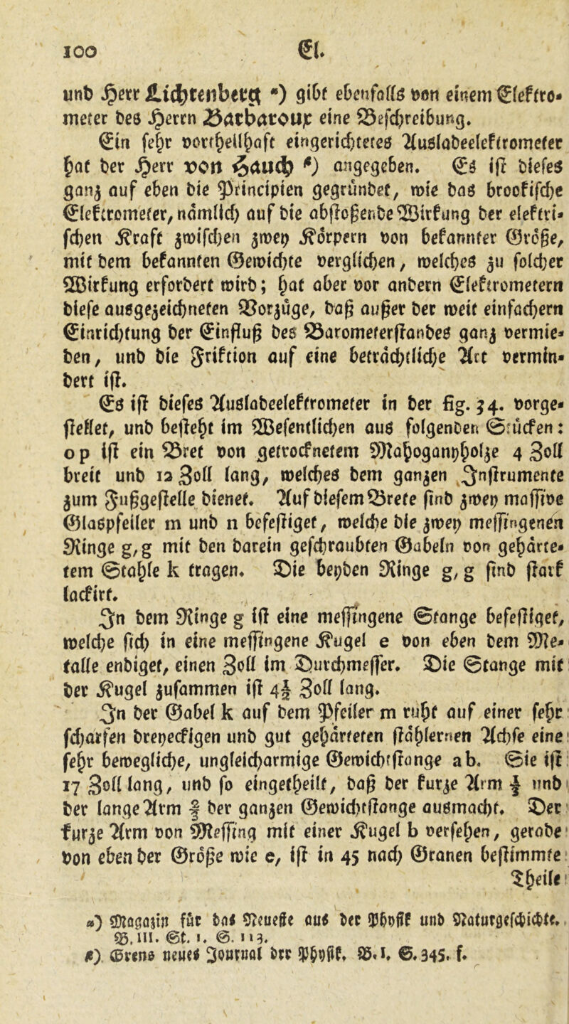 unb ^exx •) 9*^^ ebenfaffö toon einem €(ef(ro- meter bee Jpercn öatbatOUjC eine S5efd;rei6ung* Sin fef;r lootf^eil^aft eingerichtetes 2{u6(obee(ef(romefer bat ber ^en von ^aiub o^^g^gcben. Ss iff biefeS ganj öuf eben bie ^rincipien gegrünbef, n>ie bas broofifcbc SleEtromefcr, ndmllcf) auf bie abf?o§enbe®irfung ber eleftri* fcben ^caft jwifcfjen jmep Körpern pcn befannfer ®v6§e, mit bem befannten ©eroicbte üerglicben, melcbes |u foldjec SBirfurtg erforbert toirb; anbern Sieftrometern biefe ausgejeicbnefen QSorjuge, bag außer bec noeit einfachem Sinrid}fun9 ber Sinffuß bes 83aromeferf?anbeS gan^ uermie* ben, unb bie ^^iftion ouf eine betrdt^tlid;e ^rt Permin« bert i(I. Ss ip biefes‘Husiabeeicftrometer in ber fig. ^4. borge« fleHct/ unb bcjlebt im ®efent(ichen aus folgenDen @rücfen: o p ifl ein 23ret Pon getrocfnetem 9}Zaboganpboijc 4 3oU breit unb ia3od inng, melches bem gonjen ^^nßrumente jum 5*ußgeße((e bienet* Tfuf b!efemQ3rete ßnb 3it)ep maffioe ©laspfeiler m unb n befeßiget, roeltbe bie jmep metji'ngen^n 9iinge g,g mit ben barein gefchraubten ©abein ton gebdrte« tem ©tabie k tragen* £)ie bepben fKinge g, g ßnb ßaif iacfirt* bem SKinge g iß eine mefßngene ©tonge befeßiget^ tpelche ßd) in eine meflTtngene ^ugel e Pon eben bem 9J?e« taUe enbigcf, einen 3oü im 35urchmeßer* 25ic ©tätige mit ber ^ugei jufammen iß 4| 3^^ 3*^ ber ©abei k auf bem 9^feüer m rubf auf einer febr • fd^arfen brepecfigen unb gut gebarteten ßdbiemen Tichfe eine febr betpegiiehe, ungfeicharmige ©emichfßönge ab. @ie iß 17 3oiliang, imb fo eingetbeilt, baß ber fur^e 2(rm | unb' ber lange 2(rm f ber ganjen ®en)id)fßange ausmachb 5)er furje 2(rm Pon 9Reffing mit einer ,^ugel b oerfeben, gerobe Pon eben ber ©rdße n)ie e, iß in 45 nad; ©ranen beßimmte ?b^ii^ O SDiagößn föc aus Ux iPMf unb S^aturgefebiebte* 55.ni. (St. I. e. 113. ß) 0vtm nmi 3o«nmt brr ® S5. i* 0* 345.