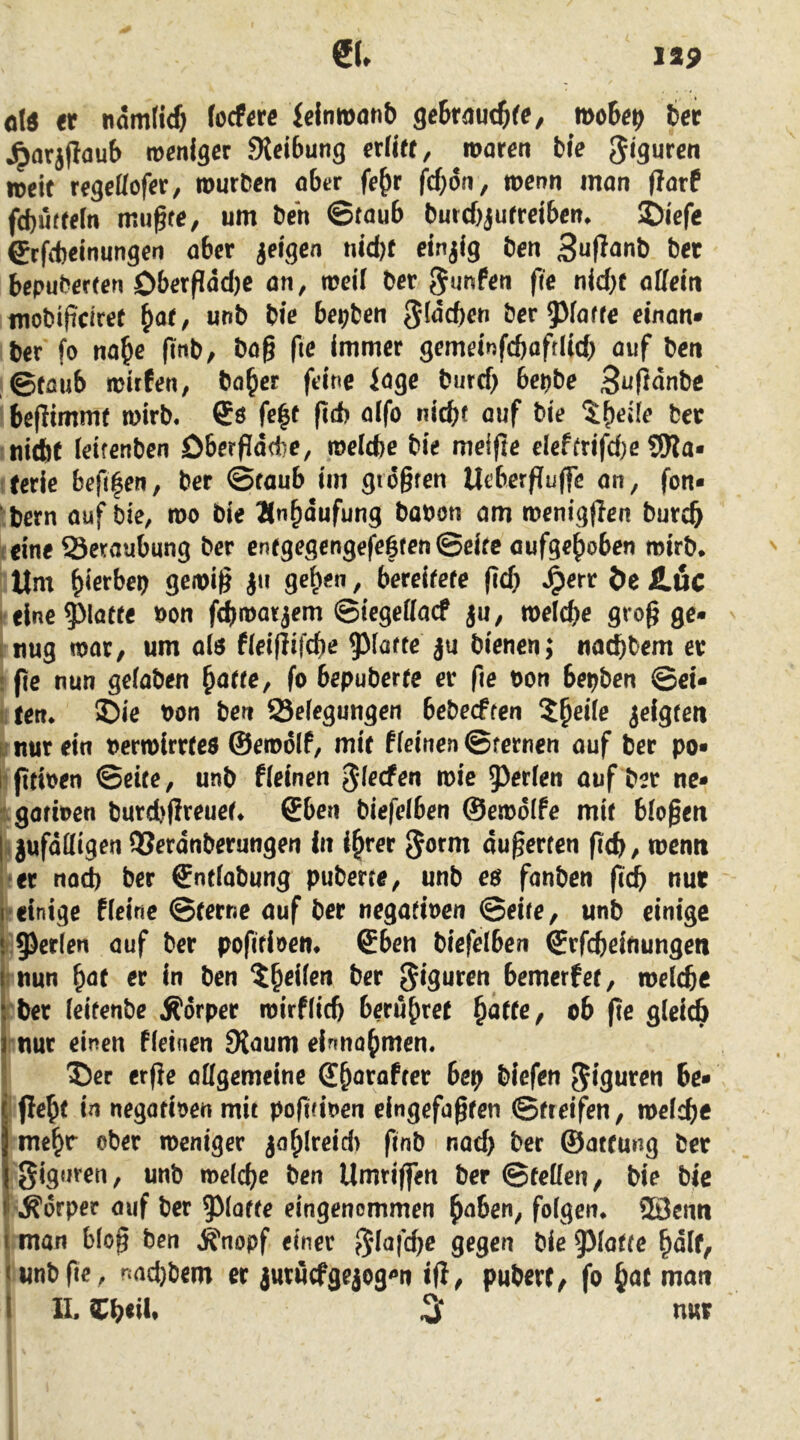 old er nam(irf) focfere ieimtnin& getr^iuc^fe, moiep 6er Jparjflaub weniger 9{ei6ung erllet, waren ble weif regettofet/ wurden abtr fe^r fc^ön, wenn man (larP fcbuffeln mugfe, um den ©taub durcbjufrelben* ©iefe grfcbeinungen aber ielgen nid)f einzig den 3u(Ianb der bepuderten Oberpdd)e an, weil der gunPen fie nld)t allem modiftciret f}at, und die bepden 3^<5cben der Paffe einan* der fo na^e find, dag fie immer gemelnfcboftlid; auf den ©föub wirpen, da^cr feine iage durch bepde Bujidnde begimme wird. Cö fe^f ftch aifo nicht auf die der luicbf leitenden Dbergadbe, welche die meifte eleftrifd)e SWa- tferie befi|en, der ©raub im giogten Ueberfliiffd an, fon* *:dern auf die, wo die Än^dufung dadon am wenigflen durch teine Serviubung der enfgegcngefe6fen©eifc aufgehoben wird* Um hiß^M / bereitere geh ^en öe Jläc I'eine paffe oon f^warjem ©iegellacf ju, welche grog ge- I nug war, um als fleigifche Patte ju dienen; nachdem er • ge nun geladen ^atte^ fo bepuberte er ge t>on bepden ©ei- lifen* ®ie oon den Selegungen bedeeften ^heile jelgtett u nur ein oerwlrrfeo ©ewolf, mir Pleinen ©fernen auf der po- ligttoen ©eife, und Pleinen Jl^cfen wie prIen auf der ne- igofben durd)greuet* 6ben öiefelben ©ewdiPe mif biogen RjufdUigen QSerdnderungen In ihrer ^orni augerten geh, wenn *er noch der ©nfladung puderte, und eö fanden gd^ nur reinige Plcine ©ferne auf der negafioen ©eite, und einige r'prien auf der pogfioen* ©ben diefelben ©rfcheitiungen rnun h^t rr in den der Figuren bemerpef, welche rder leitende Äörper wirflich berühret ^atte^ ob ge gleich rnur einen fleinen SJaum einnohmen. Der erge ollgemeine ©ht^rafrer bep diefen Figuren be- i flehe in negativen mit pogfinen eingefagren ©freifen, welche meh* t^her weniger tiacf) der ©atfung der giguren, und welche den Umrigen der ©feilen, die die .Körper auf der paffe eingenommen hnben, folgen* SBcnn j man blog den Knopf einer 5'i<^|chr 9^9^ die glatte half^ I und ge, nad)dcm er juruefgejog^n ig, puderf, fo hfit nian I II. Ch<ii* ^ nur