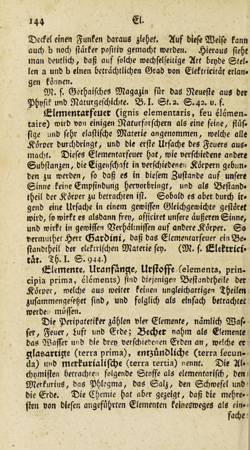 \ 33ecfef einen Ernten barauö ile^et 2(uf biefe ®eife fann <jucb b nod) jldrfer pofidö 9emacb^ merben* Jpierauö fie^e man beuflid)/ ba§ auf fold)e mecbfelfeitige Ärf bepbe ©rei- fen a unb b einen berrdd;tlic^en ©rab t)on ©lefrricifdc erlan- gen fonnen* 5)?. f. ®ot^aifd)eö SKagajin für baö S^euefle au$ ber 93^>nfd imb SRaturgefd)irf)fe. 25,1. ©f.2* ©♦42* ü, f* JClementatfeuer (ignis elementaris, feu elemen- taire) müb non einigen S^afurforfebern alö eine feine, fliif- fige unb fe^r elaflifcbe SJKaferie ongenommen, melcbe alle Körper burd)bringf, unb bie erfle Urfacbe be$ feuere ou$- möd)f. ©iefeö ©lemenfatfeuer i)at, mie nerfdnebene anbere ©ubRanien, bie 6igenfd>afr in Derfebiebeneu Ä'drpern gebun- ben ju merben, fo ba^ e5 in biefem öuf unferc ©inne feine Smpftnbung b^tPorbringf, unb ofö Seftanb- t^ril l5er Körper ju berrad)ten ifJ* ©obalb eö ober bureb ir- genb eine Urfad)e in einem geioijfen ©leiebgemiebte gejldref loirb, fo wirft es aisbann frei?, afficiret unfere dugeren ©inne^ unb wirft in gewiflen OSerbdlmiffen auf onbere Körper. ©0 bermutbef ^err (Scitbini, bag bas ^fementarfeuer ein23e- flanbtbeil ber eleftvifd)en SWaferie fep. (!!)?♦ f. £(e(ctut< tat. @*944-) iBltmmtt, Ucnnfaiifle, Urfloffe felementa, prin- cipia prima, elements) finb biejeniger! SSeflanbr^eile bec Körper, weld)e aus weiter feinen ungfeiebartigen ^b^ilm jufammengefe|ef finb, unb folglich ols einfach beCradjtet roerbei' muffen, SDie ^peripatetifer ^dbfen bler Elemente, ndmlich ®af-' fer, 55e^er, iuft unb ©rbe; 75cä)tt nahm als demente' bas Oöaffer m»b bie brep oerfebiebenen ©rben an, welche ec {ifla&atncte (terra prima), etit5UitMt(|)e (terra fecun- da) unb nterCurtaltrc^e (terra tertia) nennt, 25ie 2(1* | chpmipfen befrad)fe;^ folgenbe ©toffe als elementarifcb, ben i SWetfuriuS, bas Phi^9*^^/ (J^n ©chwefel unb * bie ©rbe, 5)ie Sh^mie bag bie mehre-^ (ien bon biefen angefuh^^f^n dementen felneswegcs als ein-'