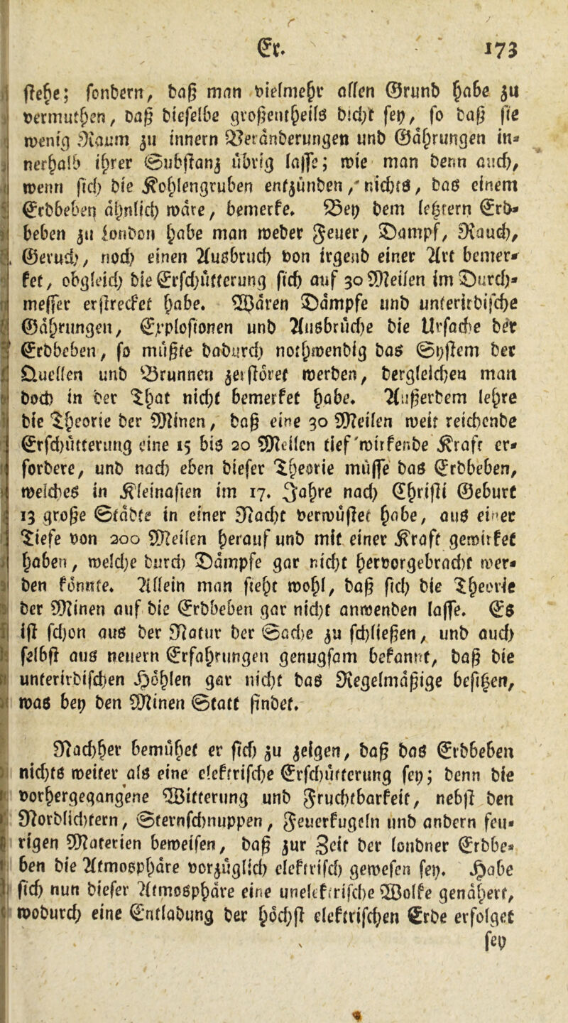 51 pe^c; fonbern, ba§ man öffcn ©runb ^a6c ju Dermut^en, Dag biefdbß gvogent^dfö b!d;t fet), fo Dag (ie menf^q diaium 311 innern ®etdnberungen unb ©d^rung^n in* ner^alb i^rev @nb|Tanj u&vfq ln|7e; mie man Denn micb, ipenri gd) Die J^of;(engruben enfjünben / nicbrö, böö einem ®rbbe&en dl^nlid) mdre, bemecfe* 25ei> bem (extern €rb* beben jii lonben ^abe man meber Stand), ©evud>/ nod) einen 2Cu0brud> bon irgcnb einer 2(rt bemer*^ fet/ obg(eid) bie®rfd;uftcrunq ficb anf 3oS[)?ei/en imSnrd)* meffer ergrecfef ^abe. 25Jdren ©dmpfe iinb nnferirbi|cf)ß ©d^rungen, ©ji’piogonen unb Mu8brud)e bie Urfad)e ber ©cbbeben, fo mugfe babiird) not^menbig ha$ ©pgem bet QueÜen unb 23runnen ^eigdrer merben, berg(eid)en man bod) in bet %i)at nicht bemerfet ^abe* 2(iigerbem le^re bie 'Jh^orie ber ®2inen, bog eine 30 9)?eÜen weif reicbcnbc forbere, unb nod) eben biefer 'ih^orie miige' baö (frbbeben, meicbeö in ^feinogen irn 17. ^ahre nad) S^rigi ©eburC 13 groge ©tdbfe in einer 9iachc bermuget ^obe, ouö eiMec 'Jiefe bon 200 SReiien h^rouf unb mif einet ^raff gemirfeC haben, meld)e burd) ©dmpfe gor nicht h^f^orgebrad)f a>er* ben fdnnfe* ^iflein man geht mchi, bog gd) bie ber 9)Iinen auf bie ©rbbeben gar nid)t antbenben läge. ig fd)on ouö bet Statut ber ©od)c fd)(iegen^ unb oud> felbg OUÖ neuern Erfahrungen genugfom befonnt, bag bie unterirbifchen »fohlen göt nid)f baö Siegelmdgige beghen, mo6 bep ben 9)Jinen ©tott gnbef» Slachher bemühet er geh jeigen, bog boö Erbbeben ) nid)t6 meiter a{0 eine c[efftifd)e Etfd)uffcrung fep; Denn bie r< tjothergegangene Witterung unb jmehtbarfeit, nebg ben r' 9^orb(id)fetn, ©fernfd)nuppen, jeuerfugefn unb onbern feu- k tigen SKaterien bemetfen, bag ^ur Seif ber (onbner Erbbe* r ben bie 2((moophdre nor^uglid) cicfrttfd) gen>efen fep, *^abe )i gd) nun biefer 7(fmogphdre eine uneltfirifcbe 5Bo(fe gendhert, ( moburd) eine Endobung ber had)g eleftrifd;en Erbe erfolget fep