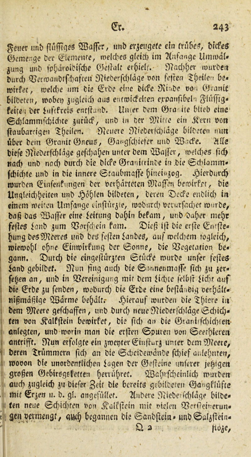 gaier unb {lufTiqöö ®a(fer, imb ev^eiisete eh fruBe^, bicfe^ &cmer,gc Dev ^iemenfe, meld^eö im 7(nfange UrnmdU jung unD fpfparoiDtfcbe QkihjU eifklt» 3f}ad)(;er rouvDen burd) QSa'maiiDrrd)afctni g^ieberfd)ldge feften be« mirfet, tue[d)ß um Die €'vDe eine Dicfe Siir^De mn OkaniC btWeten, wobei) yaglcid) au$ entwicfelten e^vpattfibeh ^duffig- feife 5 Der iufffrcie! cnf|ra??D, Uu^er Dem 0ro ite blieb eine ©d)lömmfd)idKe jurucf, unö in Der gjlific eirt Ü'ern t)oti fiöubarriqen 5^eÜen. 9]euere DifeDetK1)ldge bdCeten nun über Dem @ramf©neu0, ©angfd}ie|er m\D ® :cfe. Me biefe g]ißDerfd}Idgc gefd}a§eri unter Dem'löajTer, me!d}es fic& nad) unb rujcb Durd) Die Dicfe ©ranirrinDc iu,Die ©d>lomm* fcbicf)tc «nD iit Die innere ©toubmajfe ^ineiv^^og. ^ierburc^ würben ^infeuf*mgen Der ber^dneten ®(öj]en bewirfer. Die Unqleid)^ei(en unb ^o^len bilDeten, Deren S)ecFe enDlici) in einem a^eiron Umfange linflurjte, a^oDurd) bcvurfnd)ef murDe^ baß Da6 Sa|]er eine ieifung Da^ln befam^ unb'Da^er me^r fe(ie$ ianD jum OSorfd^ein fmn. ©ieß itl Die erfie ijn^flea ^ung De$9Keere^ unD Deö feflen ianbe^^ auf me(d)em fogleid;, wiewohl of)ne €ina)irfimg Der ©onne, Die QSegefafion be* , gönn, ©urd) Die eingeftürjten ©tucfe muiDe unfer fejieö Janb gebilDef. 97un fing aud; Die © umenmaffe ßd) ju ^er- ' felgen an, unb in QSereinigung mir Dem liebte felblt Itdfr auf Die ®rbe ju fenDen, mcDurd; Die ®rDe eine befld-jöig bet^dif« I nißmdßige 5Bdrme be^dlfr »hierauf mürben Die 5^icre in bem ®?eere gefd)offen, unb Durd; tseue 97ieDerfd)Idge ©d)id;* i (en t)on Äalfjiein bemirfef, Die fid) an Die ©!ard»fd)id)^en I onlegfen, unD worin man Die crjten ©puten t>on ©eerbferen I ontrijff. 5)7un erfolgte ein ämcpter@ii{ffurj unter Dem®?eere, Deren Drummern fid; on Die ©diciDea^dnDe febief aulet^nrcn, i wooon Die unorbentlicben lagen Der ©effeine unterer je|igett großen ©ebirogefeften f)enuf^rec. ®abrfd)einlicb mürben oud; jugleicb yt Diefer 3eit Die bereite gcbÜDeien ©ar^gflufte . mit ^cjetj iK D« gl, öngtfullef. lluDere geiebe^ fd)ldge bilDc* . (en neue ©d;id;ten oon ^alfßein mit fielen QScrOeinerun* ei gen wmengt/ begannen Die ©anDßein» unD ©aliflein-