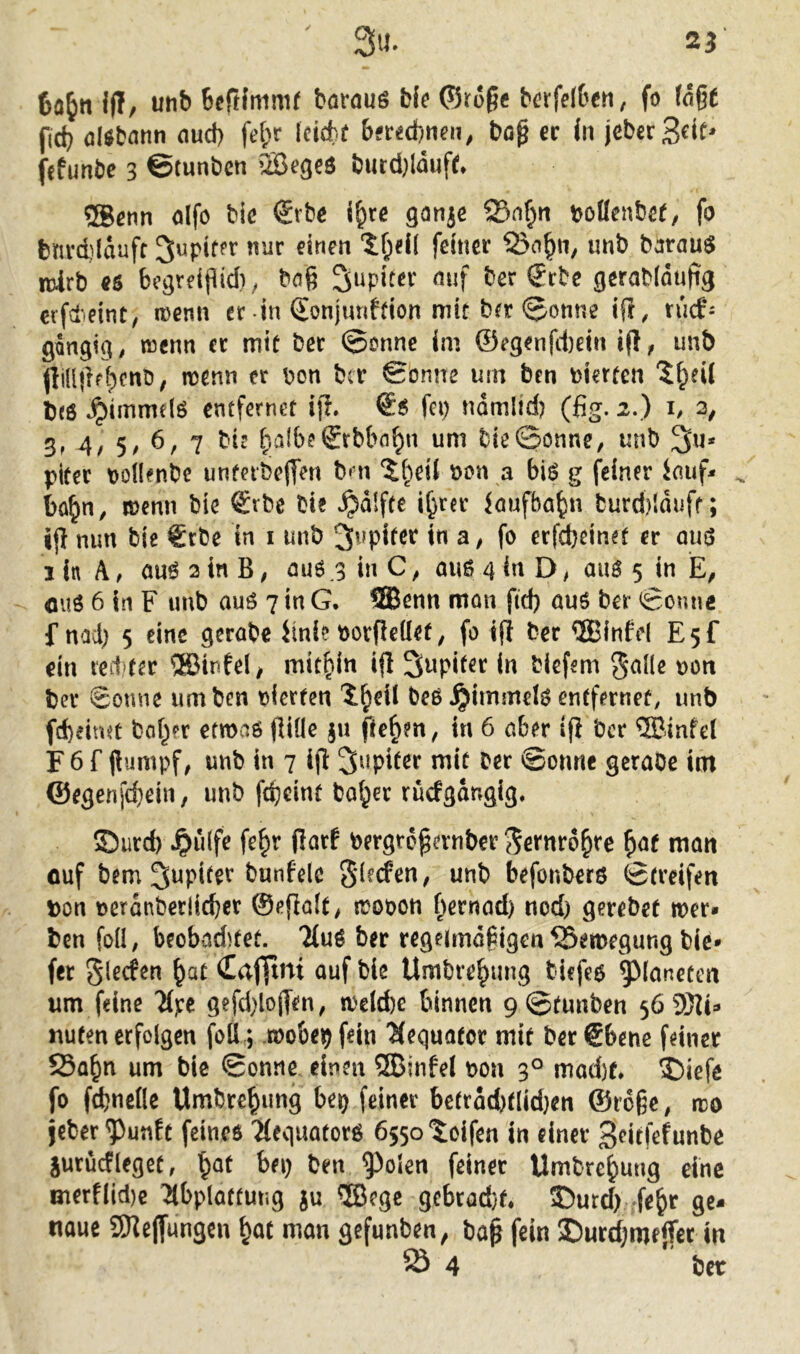 25 3u. Ifl, utib Bcftfmmr barouö bk (Srogf berfdben, fo (nße fid} öUbartn nud) fe(;r Icichü bfrechnen / bo^ ec in jeberSfit fetunbe 3 ©tunbcn QBegeö bucd}laufe. ®enn olfo bie €rbe i^re ganje ®nf;n t>oBenbe(/ fo bnrd)ldufr 3upif?r nur einen ‘5f;ei[ feiner 55o^n^ iinb barau$ mlrb «5 fcegreipid); baß Snpiter nuf ber Scbe gerabidujig eifdeint, wenn er in SonjunMon mit bft 0onne ifl, rucfi gängig, tncnn cc mie ber @onnc im ©egenfd)dn ifl, unb jli(l|ir^enb; wenn er pon ber Sonne um ben vierten b«ß ^immelö entfernet iji. €ß fei) nomlid) (fig. 2.) h 3, 3f 4/ 5/ 7 ^albeSrbbn^n um bie©onne, unb 3u* pifer poUenbe unfetbejTen bm ‘Jljeü non a biß g feiner inuf^ ^ bü^n, menn bie ®rbe bie ^dlftc i^rer iaufba^n burd)lduff; iß nun bie €cbe in i unb Jupiter in a ^ fo erfebeinet er miß ilnA, öußainB, öuß 3 in C, auß 4 in D, auß 5 in fluö 6 in F unb auß 7 in G. 3Benn man fid) auß ber Sonne f nad) 5 eine gerabe iinie oorßeüet, fo i(i ber QBinfd E5f ein vect fer ®infel^ mitbitt iß Supifer in biefem t>on ber Sonne um ben oierfen beß jjimmeiß entfernet, unb fd)eitut böiger etmaß ßide §u ße^m, in 6 aber iß ber ®infel r 6 f ßumpf; unb in 7 iß Jupiter mit ber Sonne gcraOe im ©egenfd)ein, unb fc^cint ba^er rucfgdngig. 5Durd) Jpuife fe^r ßarf bergroßanber j^efnroßre ^af man ouf bem ^ttpi^er bunfelc unb befonberö Streifen pon t>erdnberlid)cr ©eßalt, lüooon f^ernad) nod) gerebet ruer* ben foü, beobadttet. 7(uß ber regeimaiigen ^emegung bie» fer glerfen ^at (CatYmi ouf bie Umbre^ung biefeß Planeten um feine 7(pe gefd)loßen, a'elAe binnen 9Stunben 56 9)Ji:» nuten erfolgen foÜ 3 .roobeij fein 'Hequotor mit ber ®bene feiner 23abn um bie Sonne einen ®infel non 3° mod)t* $>iefe fo fdjneÖe Umbre^img bei) feiner betrdd)tlid}en ®roße, rro jeber^unft feincß 'Meguotorß össotoifen in einer 3<^itßf«ttbe jurucfleget, i^of bei) ben 9^oien feiner Umbre^ung eine merf(id)c Tlbploftung ju ®egc 9cbtad}t, 35utd) fe^r ge- naue SReßungen ^at man gefunben, baß fein I)urrf;meßec in 5Ö 4 ber