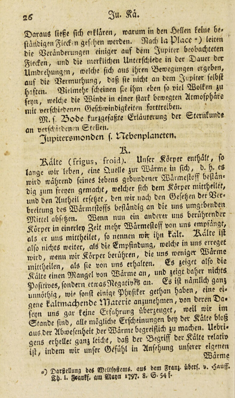 ftänbiflJn^i^cfin gefielen •oti’btn. S^acf) Ift PlrtCC “) leUftt btc aScrdnbmmgen dntg«c auf bciu ^upifer beobad)£efen S^lfifen, unb bie merf'lid)cn Untfrfdjifbe in bcr 2)aucc bet Umbrebungen, ®eld)e fid) auö ii^ven ^^ettegungcn ergeben fluf bie «ermiit^ung, ba^ fie iiidX an bcm baften. QJielmcbc fd)eincn fie iv>m eben »'el ^Bolten ju fenn, rceldjc bie ®inbe in einer fiarf beitegecn 'Jitmofp^are mit »et(d)iebenfn ®cfd)ttinbigfeiten forttteibcn. ’ 5R. f. Sobe furjgefa^te Srlautetung bet Sterufunbe On terfd'isbenen ©teOen. ^upttctßtiionben f. PJebenplßnctcti, :ß,ftltc (frigus, froidj. Unfcr JKdrper enf^aif, fo lange mir leben, eine Quelle iur ®drme in ficb, b- ^._eö rcitb ttdbrcnb feines kbenß gebunbenet «JBarmejlcjf b.(lan= tig jum ftepen gemad)t, i»eld)er fid) bem unb ben 7lmbeil erfc^et, ben mir nad) ben ©efe|en berSßet« bteitung teö 2Bariu£|ioffä befläncig an bie uns umgebenben 9Xiiftcl abfeften. ®enn nun ein anbever uns berubtenbcc Körper in einerlei Seif me^t ®arme(loff »on uns ols er uns mitt^eilet, fo nennen rort i^n f4lt. >Cv4lte >1* olfo nidjtS weiter, olS bie gmpfinbung, meldje m U)U, wenn mir Äorperbetübren, bie uns mentget ©arme inittf^cilen, als fie »on uns erhalten, f ! j?dlcc einen tWangel »on ®arme an, »'«b se'flt $Pofitl»es, fonbern eti»oSfRcgatt»?% an. Ss ijl namlieb ganS rmnotbid, wie fonid einige ^Iwftfer getf^an ^aben, eine e.» gene «altmatbenbe Watene ansunc^men, »on beten iDa. fenn uns gar f<ine ©rfo^rung übetäcngct, ^ ©tanbe finb, aüe mogüdie €rfd)einungcn bei) bet Äalce bloß flus.ber ibroefen^eit .ber ®ärme begteifUd)ju mad>cn. Ueb«. S »6.Ü.. 9.ni ld*<, ».6 te »flff f il], inbL mit unfet ©efü^l in ^nfe^ung «nfetet ^^nm «■) ©atSeBuns beS aBeltfoftemS. au* ^ni 5tait|. öbetf. »• Sb-1- flW ®laOB 1757. 8. ©• 54 f.