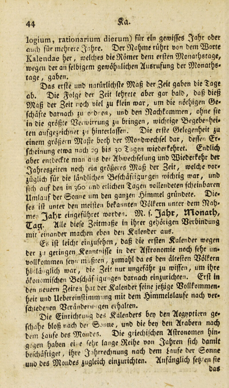 logium, rationarium dierum) f»t fln flud) für mct;iretc 5)er 9?o^me ru^rt »on betn ©orte Kalendae {per, rocicbes biefKömet bem er(lenSJ^onafbetage, roegtn beton felbigcm gen)6b«lttt)«n^(iiörufung bet COJonotbs* tagt; gaben. ©OS erfle imb miturlidjffe Wog bcr 3^( gaben bie 'Jage ob. S)ie ^oigc b« 3«'» aber gor halb , bag bieg Wag bet 3cif >’bd) oiel JU ficin roar, um bie notbigen ©e« fdjöfce bornod> ju o'-br ert> imb ben 9fJad)fommen, o^ne fie in bie grögfe Q3e. ivirrung jn bringen, roid)(ige ^egcbenb«* tcn oufgejeicbnet v ©elcgenbeit ju einem gvi5ge.n Woge bctf) ber Wonbmed)fei bot, bc|Ten ®r. fd)cinung eiroa nnd) 29 bi» ;o lagen roieberfegrct. ©nblit^ ober entbecfte man o i» bcr ?(bi»ed)fe(ur)g unb ©ieberfcbr bet ^abreSieiten nod) ein grogetes Wag bet S^it/ «»eldje not. luglid) für bie ldnblid)en ^efcböfiigurgcn mid)tig trat, unb f(d) auf ben in cj6o i.nb etlidren tagen DcKcnbcten fd)cinbaren Umlauf ber 0onnc um ben ganjen .^immcl gnmbefc. ®ie- fcä ift unrer ben meigen befonnten ISclfctn unter bem 5T}ob. mev eingefiibrct roorben. W. f* 5[ag. ■alle biefc Seifoiagc in t^ret gebdtigcn QSerbinbung mit 'einanber mad)en eben ben .^alenbcr aus. ge ig lcid)t cin^ufegen, bag bie ergen ^ofenber wegen bcr j.i geringen Äcnnfnige in ber agronomic noc^ fe^r un. ballPommcn fei)» mugten, jumo^l ba es ben altegen 3So(fern bi.ila»glid) mar, bie Seit nur ungefähr ju roigen, um i^re öfüiu’mifd)en 'Sefdiaf igtngen bornod) einjurid)fen. grg in ben neuern 3eifcn gut bcr .^olenber feine jc|jgc QJoflfommen* heit unb Ucbereingimmung mit bem .^immclslaufe nacg »et« fd)tebencn QSeranberu’ gen erhalten. ®ie ®inrid)tiing bcs .g'alenbers bet) ben aegbPfiern ge» fd)obe blog nod) be> ©unne, unb bie bep ben arabern not^ bem faufc bes Wonbe». 5>ic gried)i!'(bcn agronomen ^in» g gm haben ci. e fefir lange «Xcihe Pon fahren gd) bamit berd)öftigef. «h« ^sh^^thnung nad) bem faufe ber Sonne utib beö Wonbes jugleid) einjurichten. anfanglid; feh'en fie