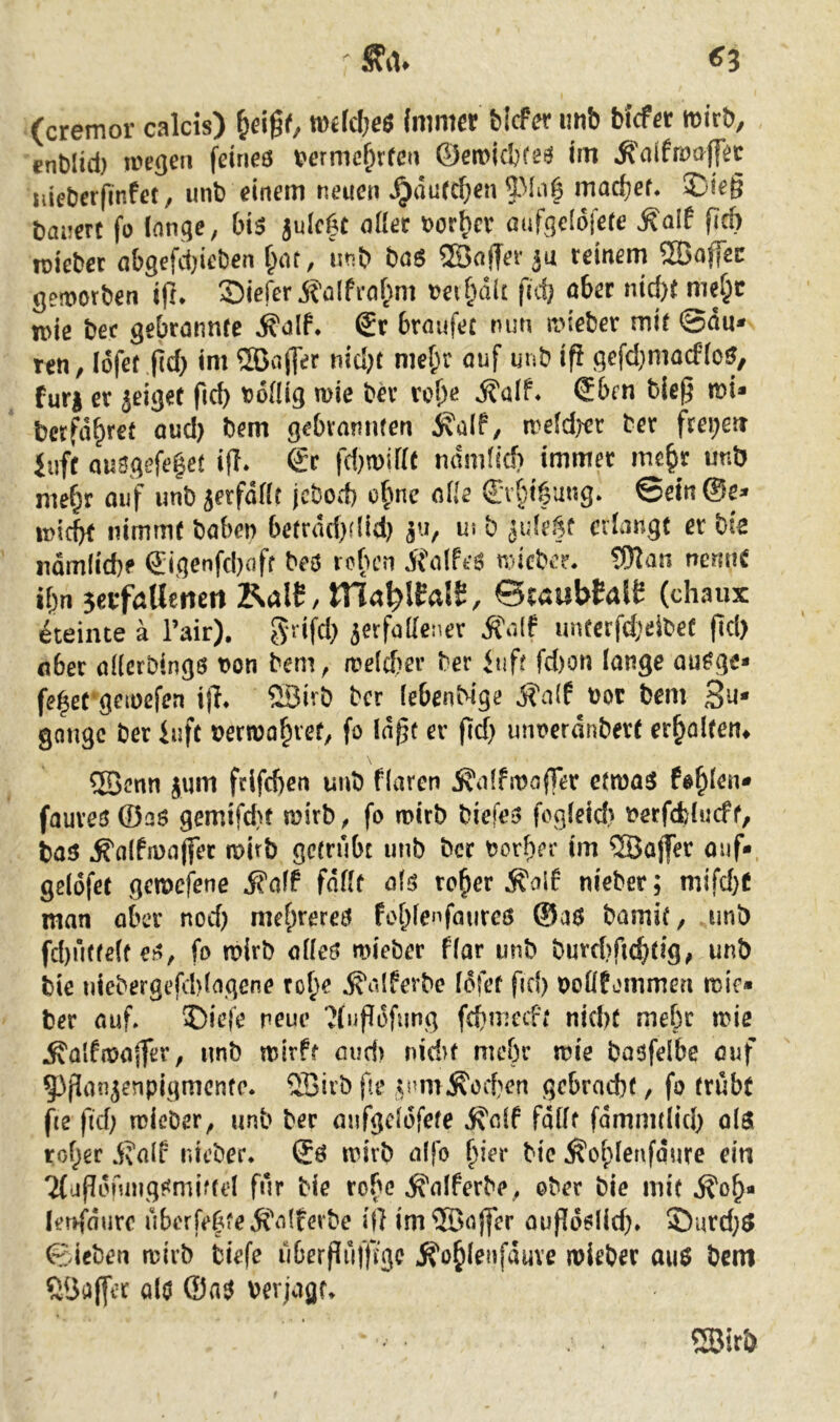 (cremor calcis) mM)e$ (mmer Mete unb Mcfer mirb, enblid} wegen feineö bermef^rfen ©emiebfeö im ^nifwajpc lueberfinte, unb einem neuen ^durc^en macbef* ©leg bauert fo (anqe, bis julc^t oüec bor^cr aufgeldfete ^alf ficb lüieber a{)gefd)ieben unb bo$ ®affer ju reinem 5Ba|fec geworben ifr* SieferÄalfrafmt bet&dlc fid) öber nid)t mer^e n>ie bec gebrannte ^alf. €r braufec nun wieber mit ©du* ren, Idfet f(d} im 5Ba(]er nid)t nie^r auf unb ig gefd}mocf(o^, fur| er jeiget ficb t)6flig wie bh’ rol)<? €ben bieg mi* betfd^ret aud) bem gebrannten weidjfr ber freiten Juff au3gefe|et ig* & fd)miKt ndmlicb immer me^r unb me^r ouf unbierfdfit jebod) o(wc oHe (£T§t|ung. ©etn©e* inicbt nimmt haben betrdri}did) 5u, ut b jide^f erlangt er bta ndmlicbf Q:igenfd)aff beo rcfuni j?alfeä ndeber. 5)tan nemiC ibn seifaUenen KalS, Hla^lCalS, &taubMt (chaux Steinte ä l’air). grifd} jerfailener ^a(f im(erfd}eibet gd) aber aderbingö non bem^ welcfrer ber bift fd)on lange au^gc* fe^et^gewefea ig. 23irb ber (ebenMge j?a{f bot bem 3u* gonge ber iuft berwa^ret, fo lagt er gd) imoeranbert er^olten^ SBcnn jum fdfeben unb flaren jjalfwoffer etmast fehlen* faureo ©a$ gemifd)t wirb ^ fo wirb biefe3 fogtetd} berfebtueff, bas ^nlfwajfec wirb getrübt unb ber borber im ®ajfer auf-, gelofet gewefene i?a(f faßt als re^er .^olf nieber; mifd)0 man ober nod) mebreres foblenfaiireß ®os bamit, unb fd)utfe(f es, fo wirb alles wieber flar unb burd)fid}tig, unb bie niebergefd)lagene rol;e .^altebc Idfet fid) bollfommen wie* ber auf. ®iefe neue ?(iigdfung febmeeft nid)t mehr wie ^alfwager, unb wirft ciud) nid>t mebr wie baofelbe auf 53ganjenpigmcnte. Qßirb ge 5nm^ed)en gebracht, fo trübt fie fid) wieber, unb ber aufgclofete ^clf fallt fdmmtlid) ols roher d?alf nieber. Sö wirb aifo bie Äohlenfqure ein 'MagonnigSmiftd für bie robe ^alferbe, ober bie mit ^oh« letffdurc uberfeh?e^falferbe ig im®ojfer augdslid). 5)urd;S ©ieben wirb tiefe ubergufgge Jfohlenfduve wieber aus bem ?lÖagec alo ®as verjagt. 2Birb