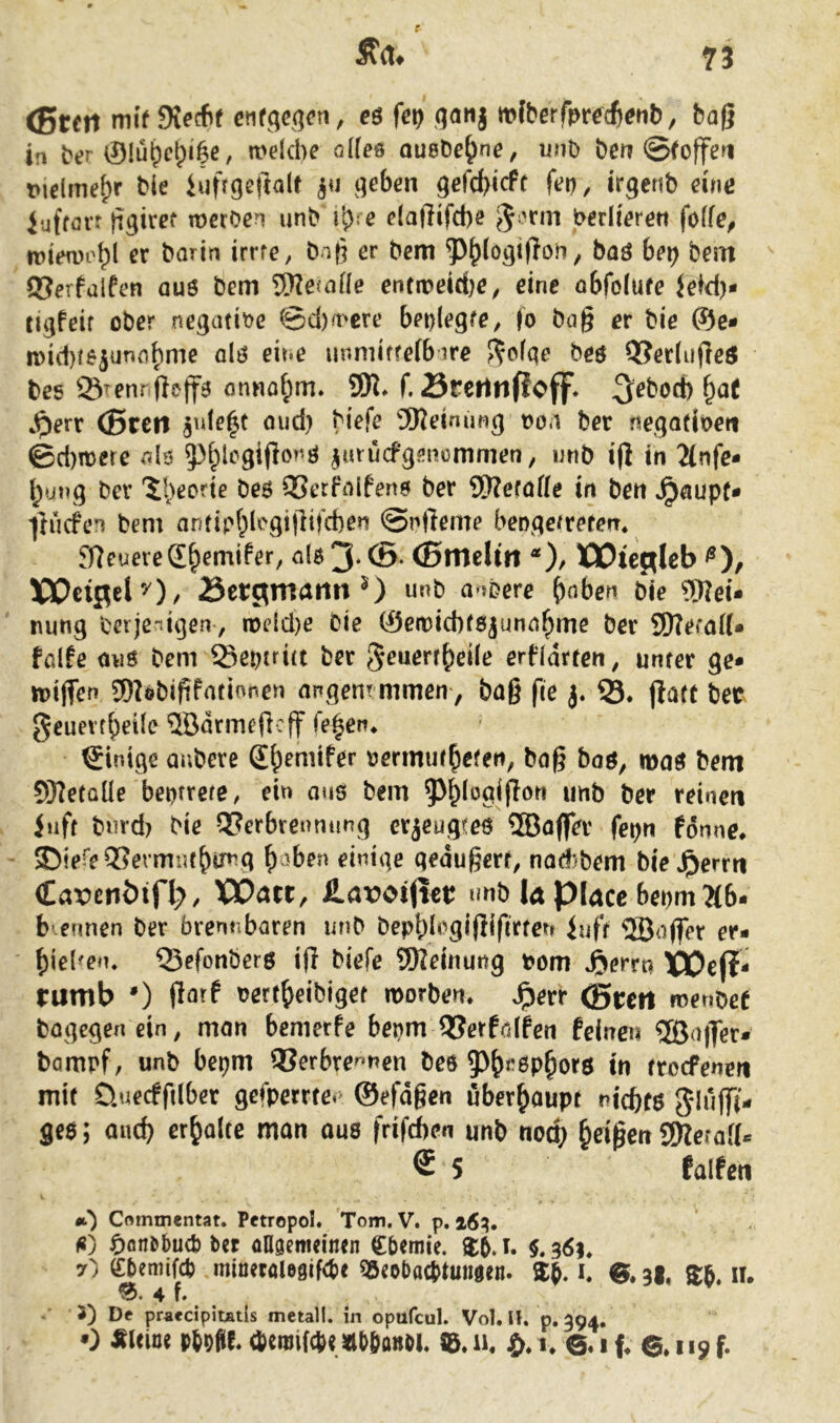 Ä'a# <Stm mtd\e6t et\t^e^er\, eö fei) ^qanj rnfberfmcß^nb, bag in bt?r ®Iü^ct;i|e, meicbe ö((es oueDe^ne, unb bcrt @foffen t»idmef)r Me iufrgeftalt t^eben gefcbicff fet), irgenb eine Jufföit Miref merben unb ib^e elaßifcbe e^'cm berüerert foffe, mttwobl er irrte, baß er bem 5)^(ogi(?on, baö bei) betn 93erfulfen au6 bem SKejaüe entit>eid)e, eine öbfolufe Jeid)- ti^feif ober negatibe ©d)a>cre beolegfe, (o bag er bie ®e- iDid}fe>5un{if)me olö eine unmiffefb-ire J^cfge beö OJerlujleö bes ©Tennfteffa onna^m. 9K. f, örcrtnf!cff* 3^bod) ^at ^^ert (Breit 5n(e|c oud) biefe 5Keinimg t>o.i ber negadoen ©d)mere *^I3 5)^legi(ionö ^muefgenommen, unb i|l in 2(nfe- l^ung bev '5I)eorie be6 95erhilfenö ber ®?eföße in ben »^ßupf* ftuefen bem antipf^lcgifHfcben ©nfteme beDge/refen* jyjeuereS^emifer, n(ö 3* ®- CSnteUrt *), )COte^(eb XJOciflely)/ Sergmamt 0 unb a->i?ere ^nben bie ?Wei* nung berjenigenv melcl)e bie ®eit)id)f8junn^me ber SD?eta(U falfe miö bem ©eptritt ber ^euerr^eile erfidrten, unter ge* luijTcu SDIobififatinnen nr«gen?mmen, baß fie j. ©♦ jlatt bec geuevf^)ei(e ®drmeßcff fe|en* Einige anbere S^emifer uermut^efen, baß bnö, maö bem 9}?etüüe beptrete, ein q»is bem ^J^iogißon unb ber reinen Juft burd) bie Verbrennung erjeugreö ®a(fer fepn fdnne, - 35iere Vermut^tn^g ^aben einige geäußert, nad)bem ble^^errn Cavenötfl;, XOatt, fi.ax?oi(ter unb la piacc bet)m?(b- b ennen ber brennbaren unb bepbb^gißißrten iuft 5Ba(fer er- f)ie(^en. ©efonberö iß biefe 9Reinung bom J^errn IPOejI* rumb 0 fiatt oert^eibiget morben. Jperr CBreit fcenbef bagegenein, man benierfe bepm Verfalfen feinen 5ßa||er* bampf, unb bepm Vcrbre^*nen beö 5)^r6p^orö in troePenen mit üuecfftlber gefperrte.^ ©efdßen überhaupt nicbt$ 3*luflT(- ge$; aud) erholte man aus frifeben unb nod; Reißen iWerafl« ® 5 falfen •t) Crtintnentat. Petropol. Tom. V. p. i6^, ^)fln&bucb ber aflgeitieinen Cbemie. $5.1. $.361* 7~) fffiemif* minetfllefliMi* aSfobacStuiijen. SE. i, $, a|, »R. II. 0. 4 f. J) Df prafcipiüitls metall. in opufcul. Vol. II. p. 394. 0 auiiu p(9üe< (b(tiii(4( sdlitianoi. tB. ii. i. i f. 119 f.