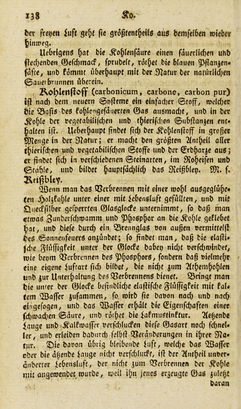 l)et frei^cti fufc fic gto^feiif^cifö aiiö bemfefSea »ie&eif ^inmeq* Uebdgeaö ^a( tic ^o^feafdure dacn fduerlicf)ca uhb pccf}ßnben,©elc()macf, fprubeff, tdt^et bic bfauea ^^Panjen* fdfre, unb fomait überhaupt mit bcr Slofur ber noeurIid;ßa ©außvbnjnnea uberdn, Ko^lcrifioflp (carbonicum, carbone» carbon pur) Jp nad) beai neuern ©npeme da eiafact)er ©roff, n?eld)CP bie 33i?fis bcö fo^Iengefduerren ©as miömacbf^ unb in hex ^o^(c ber reqefabi(i('d)en »nb t^(erifd)en ©ubpanjen ent* Ralfen ip. Ueber^aupr pnbee pd) ber ^o^fenpcp ia gropec ^enge in ber Siofur; er mod)t ben groptcn affer i^ierifcben unb tege(abülfd)en ©foPe unb ber Srb^orje öuö; er pnbec pcb in t>crfd)icbenen ©feinorfen, im Sio^eifea unb ©fable, unb bilbet ^auptfddpi^ baö Sieipblep* P Äeißble^. dOenn man baö QSerbrennen mif einer mobi auögeglu^e« Cen ^ö^föble unter einer mif iebenßiup gefußten, unb mif D.uecffilbcr gefperrten ©(aßgioefe unternimmf, fo bap man ctmaö 3nnberfd)mamm unb ?3^oöpbor an bie ^o^le gefiebef l^at, unb biefe bureb ein Q5renng(aS bon öupea bermiffeip ife$ ©onnenfeuevö on^unbet; fo pnbef man, bap bie elapi* jebe gluPigfeif unfer ber ©locfe bobep nid)f berfd}ti)lnbef; tbie bepm QJerbrennen beö ^^boßp^orö, fonbern bap bielmebt eine eigene luftorf fid) bübef, bie nicbf jum 7U^em^o^len unb jur Unterbalfung beß QJerbrennenö bienef* bringt man fcie unfer ber ©locfe bepnblicbe elaPifd)e gdüPigfeif mif fal# fern ®aper jufammen, fo rairb fte babon nad) unb nad) eingefogen, unb baß ®aper er^dif bie 0'genfcbaften einer fd)n)ad)cn ©dure, unb rof^^f bie iafmußfinffur* 2{e|enbe iauge unb^^alfiaaPer bevfd)(ucfen biefe ©aßarf nod) fd)ne(« ler, unb erleiben baburd) felbp QSerdnberungen in i^rer Sta- tur. I)ie babon übrig bleibenbe iuft, melcbe baß ®aPer cber bie d^enbe iauge nid)t berfd)lurff, ip ber 2(nf^eÜ unber* enberter iebenßluft, ber nid)f jum 93erbrennen ber ^of)le mit angetbenbef mürbe, raeil if;n jeneß er3eu^fe ©aß jule^c bavaa