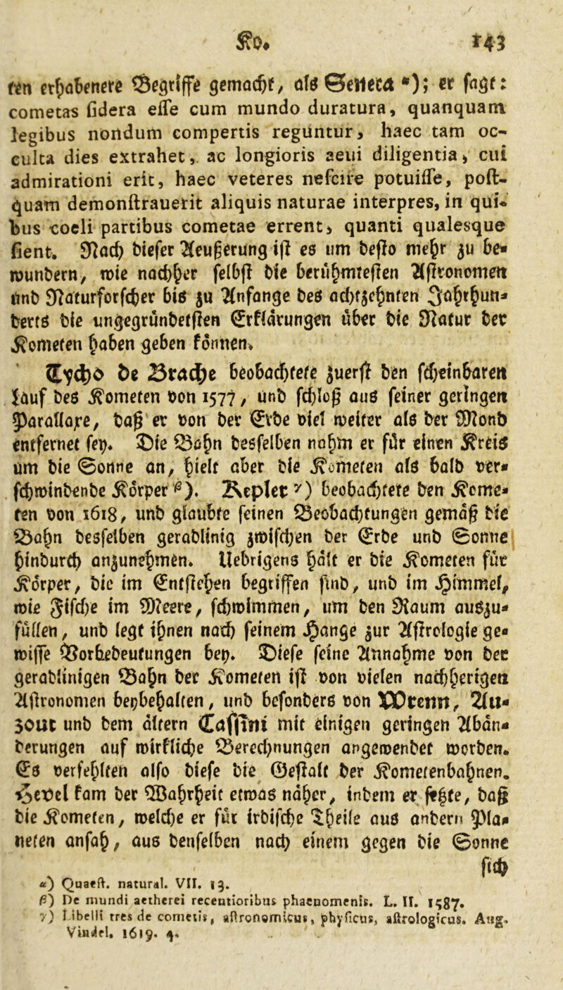 »43 ^0# f^n crf;nbenerß gcmoc^^ üIöSeMeCÄ *); er fage: cometas ßdera efle cum mundo duratura, quanquam legibus nörtdum compertis regüntur, haec tarn oc- culca dies extrahet, ac longioris aeui diligentia > ciü admirationi eric, haec veteres nefcire potuifle, poft- quam demonftrauetit aliquis naturae interpres, in qüi* hus coeli partibus cometae errenti quanti qualesque fient. 91ad) biefer ^eug^rung t(l e$ um beflo me^r iu be- wunbern, n>ie noeb^er felbfl bie b<ru^nnejlen 2lfJronomeit unb Slaturforfcber bis ju Tfnfangc beö fld)fjcf)nfcn berfö bie imgcgrunbefflen Srfldrungen üb^ec bie bet j?omefen [^aben geben fonnen^ Btad^c beobad}fefc Juerji b^n fd}ttnbareit iöuf beö Kometen ton 1577 / ünb fd)Iop ouö feiner geringen 5)araMojre, ba^ er ton bev ^vbe tiel weifet a(ö ber ?9?onb entfernec (er)* ®ie Q3ö&n besfelben no^m ec filr einen um bie ©onnc an, |ielf aber bie Homeren o(ö bolb ter« febminbenbe Körper ^). Kepletbeoba(!bfete ben ferne- ren \)on 1618/ imb gioubfe feinen ©eobaebfungen gemc^ bie S3öb^ besfetben geroblinig jwifd;en ber (Jrbe unb ©omic binbureb onjunebnien* llebrigens «r bie f ometen füt fdrper, bie im €nfflehen begriffen finb, unb im ^immefi» wie 3ifd)e im SD?eere, febmimmen, um ben 9{oum auöju- fuden, unb (egf ihnen notb feinem ^ange jur 2(flrdogie ge- wiffe OSorbebeufungen bep* 2)iefe feine Ätinohme ton bec gerablinigen ©o^n ber f omefen i|l ton tiefen nod)herigeii iOronomen bepbehoUen# unb befonberß tön XCtetm^ 2(it- 30UC unb bem dltern Cöf|Tjli mit einigen geringen 2(bdn- berungen nuf roirfficbe Q3ered}nungen ongertenbet worben. terfebffen oifo biefc bie ©efiaff ber f omefenbahnen, ^cx)cl fam ber ®abrheic etwas naher ^ inbem er bag biefemefen, weld)e er für irbifebe 5heifr nuö onbern 5)la«i «efen anfoh, öus benfefben nad) einem gegen bie ©onnc u) Quaeft. natural. VII. 13. ß) De niundi aetherei receniioribus phaenomenls. L, II, I?87* 7) Mbellt tres de conictis, aüronömlcm, f)hjTicüs, aßrologicus. Atig, Viui^el. 1619.