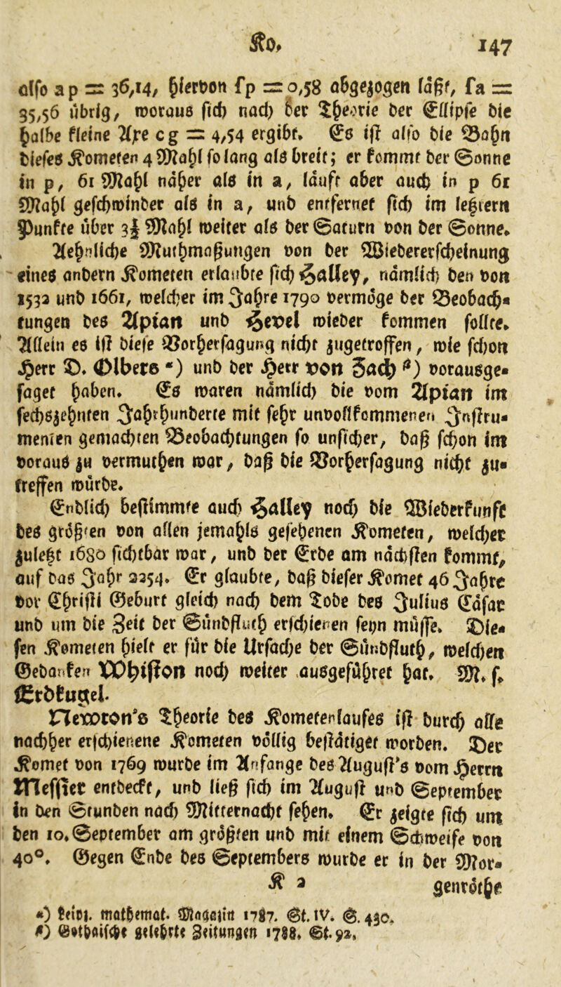 dfo ap = 36,14, fp = 0,58 oBgejogeti la%t, fa =r 35,56 übrig, rootüUB ficf) tiad) Ser 5§eorie ber ®öipfe bie ^olbe fielne 'Mjre cg =r 4/54 crgibf. i)} alt'o bie Sa^ti bicfe# Kometen 4 9)Ja^i folang als bteif; er femmf ber ©onne in p, 6t ^d^i nd^er a(s in a, idufr aber autb tn p 61 gjiab* gefcbroinber als in a, unb entfernef (icft im ie|ietn 5>unffe über 3I roeiter ois ber ©afurn »on ber ©onne. 2(e^nlid)e iWui^magungen »on ber ffiiebererfd)einung «ineö onbern Kometen etlonbte ftcb^alle'f, ndmürf) ben »on 1533 unb 1661, roeicber im i79° »ermdge ber 53eo6acb« tungen bed ^ptait unb i§ex>el roieber fommen foffre. Tifiein es ift bieie iöot^etfagung nicbf jngetroffen, mie fd)oti ^err ®. (Dlbete ‘) unb ber .^etr »011 5a<|( 4) oorausge« faget ^obcn. mären ndmlid) bie »om 2(pt4tt int fe^Sje^nten 3’ö^r^uuberre mi( fe^r unooßfomniene« ^nfjcu« memen gemocbten SSeobacbtungen fo unfidjer, ba^ fc^on int beraub |u oermut^n mar, ba^ bie iSor^erfagung ni^t ju« treffen mürbe. Snbiid) bepimmfe aud) ^ttUev nod> bie QBieberFunfc beb grdg'en »on oflen jema^lb gelegenen .R'omcfen, roeldjet julefr i6sö fid)tbar mar, unb ber €rbe om ndtfcflen Pommf, auf bas 3öS'’ 3254. €t gioubfe, bag biefer dornet 465obrc »er dbrifli ©eSurr gleid) nach bem 5obe beb Julius ffdfac unb um bie 3^'f 0ünbPut^ €r(d)ieuen fepn mü(fe. ?)le» fen .K'emeien ^ieir er für bie Utfacl)e ber ©utibfTur^, meidfen ©ebarifetT roeirer oubgefü^ret ^at, f, iCrbPuotel- nexown*8 t^eorie beb .R'omefenfaufeb tfi burc^ affe na^^er et|d)ienene Kometen »dllig beffdtigef morben. J)er .Corner »on 1769 mürbe im Anfänge bes ?(ugu(}’s oem.8erm ITlefjut entbeeff, unb lieg fi^ im Tluguft u»b ©eptember in ben ©funben nad) 5Kifternod)t festen, ©r geigte geg unt ben io,@epfcmbcr am grdgfen unb mit einem ©diroeife pott 40«. ©egen €nbe beb ©epremberb mürbe er in ber Sff?ör« ^ ® genrötje «) tfiei. fflotbemat. sS!«wiia nj?. <Bt. iv. 440. s) e»tboi(4( Sdtbrtr Stitunatn itIS. pz.