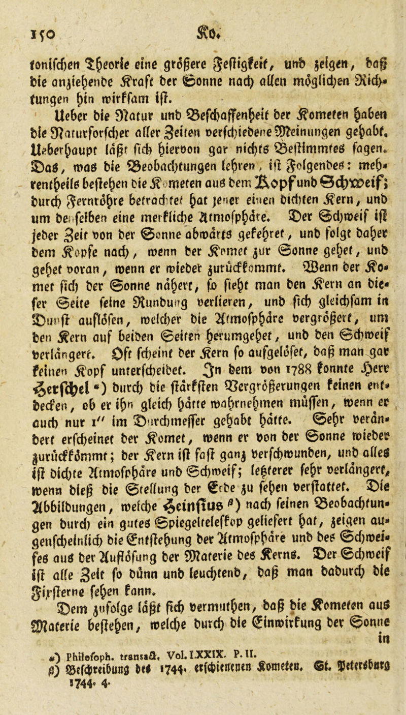 i;o SCO» <onlfcf)cn ^^eorle «ne gt^gere ^ejUgteit, unb jeige«, ba§ bic anjie{)enbe Äroft ber ©onne nac^ attcn meglid;en 3i«d>» (ungen ^in icirfram i(l. liebet bie Statut unb OSeftboffen^eif bet Äomefen ^aben bie 5Karutforfd)et affet feiten »etfd)icbene?lWeimingen gebabf, Ueberboupt (n§f fid^ 9<’*’ nidjfs SSeflimmfes fogen. ©ad / moö bic SJcobadjtungcn feb'w < ift <5cfgenbc«: meb» rcntbeifs bcfleben bic ^ nieten and bem !Äopf unb 04)t»eif J burtb ^etntobte befrodfef bat jener einen biditen ^etn, unb um bei.fefben eine merflicbe atmofpb<5te. ©et ©djmeif ifl Jebet 3eit '’ou bet ©onne abiodrtd gefebret, unb folgt habet bem Äopfe nadj, wenn bet ^omef jut ©onne gebet, unb gebet uotan, roenn et roicbet jurüefforamt. fJBenn bet ^o« mcf fid) bet ©onne nöbttc, fo fiebt man ben jl'ern an bie* fet ©eite feine JKunbung »etfieren, unb fid) gleitbfom in ©ui'fl auftdfen, rocldjer bie 2f(mofpbdte eetgrogerf, um ben Äern auf beiben ©eiten berumgebet, unb ben ©dimcif berldngett. Oft fdjeint bet ^ern fo aufgeldfet, baß man gae feinen 5fopf untetfebeibet. 3 ’788 fonnte Jg>ett ^etf^el •) butdj bic fidrfflen 93ctgrößctungen feinen ent» beefen, ob et ib gteid) bdtte mabrnebmen muffen, wenn er cud) nur i im ©nrebmeffee gehabt baif^* ©«bf »«dn* bett erfebeinet bet Äomet, wenn er pon bet ©onne roicbee |utücffömmt; bet ^ern ifl faß ganj perfcbiuunben, unb offeö iß bidjte Jftmofpbdre unb©d)meif; fe|fcter febr oetfdngett, wenn bieß bie ©teffung bcc €rbc ju feben Perßattcf. ©ie Jibbifbungen, roefdje ^einftue^) «ad) feinen 53eobacbfun* gen burd) ein gutes ©piegeltcfeffop gefiefett bat, jeigen au» genfdjelnfid) bie^ntßebung bet 2ftmofpbdre unb bes ©djroei» fes aus bet 2(ußdfung bet SWatetie bes ÄetnS. ©et ©djrocif iß affe Seit fo bdnn unb leuebtenb, baß man babutdj bie ^ijtßetne feben fann, ©cm i«fofge läßt ßtb »ermutben, baß bie Äometen auS ÜWatetie beßeben, iteldje butd) bie ^inroitfung bet ©onne in Phtlofoph. trsnsa^l« Vol.I.XXIX. P. II. ß) S^ef(tr«6un3 tel 1744« «tWieircnen ^imietcöe «744» 4*