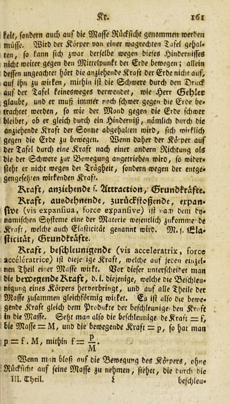 ?el(, fonbern oucf) öuf bte ?S)?affe Siucfficöf genommeti werbet mülfe. 5Birb ber Körper Pon einer tpogretbfen 5jfe( gehal- ten, fo fann fid) jmar berfelbe wegen biefes ^inberniffeö nicht weiter gegen ben üKittelpunft bet 6rbe bewegen; nfieiti helfen ungeachrer hört bieanjiehenbe^roft ber®rbenici)tauf, ouf ihn ju wirfen, mithin ifl bie @d)were burefe ben ®ru(f önf bet 5afel feincöweges Perwenbet, wie *^err (Bettlet , glaubt, unb et mu^ imm^t noch fd;wet gegen bie gree be- iracbtet werben, fö wie ber 5)lonb gegen bie (Jrbe febwee bleibet, ob er gleich burd) ein ^inbernig, ndmlid) burd) bie anjiehenbe ^'toft ber 0onne obgehalten wirb, ftd) wirflid) gegen bie 0rbe Ju bewegen* ®enn bähet bet ^o^pet auf her ?afel burch eine ^raft nach einer anbern 9iid)tung olö hie ber ©d)were jut Bewegung angetrieben wirb, fo wiber* er nid)t toegen bei ‘^vng^eit, fonbern roegen ber enfge» gengefe|*en roitfenben ^raff. Rtaft, tttijie^enöe f. 2tttrrtctt<>it/ ^run&tfafee* Ktaft, dueöe^iienöe, jurßcPßcgcnÖe, eppgri* (tt»e (vis expanfiua, force expanfive) i|f l ocn bem bb* iiflniifcben ©i)ffcme eine ber 9)?arerie iceietitltd) jnfomme-be ^roff, reelcbe aud) €lnßicitdt genannt roirb. SW. |. tfiU. ftteität/ (Btunöftafte. 2^ta|’t, befH^lcuntgen^e (vis acceieracrix, force acceleratrice) i|l Oieje’ige .^raft, roelcbe auf jecen ein^cU nen '^^eil einer SWaffe roitft. 9Sor biefer unterfd'eibet man bie bcxCepetlÖeRtaft, b. i. biejenige, loeldje Die ^Seidjleu* ■ tiigung eines Ädtpers ^eroerbringt, unb auf aifc 5()eile bee SJJaffe iufammen gleid)fdtmig roiifet. €s i|f affo bic beire* genbe .^raft gleich bem ^^robufte bet befd}leunige' ben In bie 9)?a(Te. ©e^f man olfo bie befd)leunige be j^rai't r: f, bie SWolfe = M/ unb bie beroegenbe .^raft =: p, fo hat man p = f. M / milbin f =: —. . M ^ ®enn mon bieg auf bie Bewegung fees ^d’^pers, ohne Wiieffiebf auf feine SWaffe ju nehmen , fiehet, bie tnvd) bie 111. Cb«il. i befd;(eu