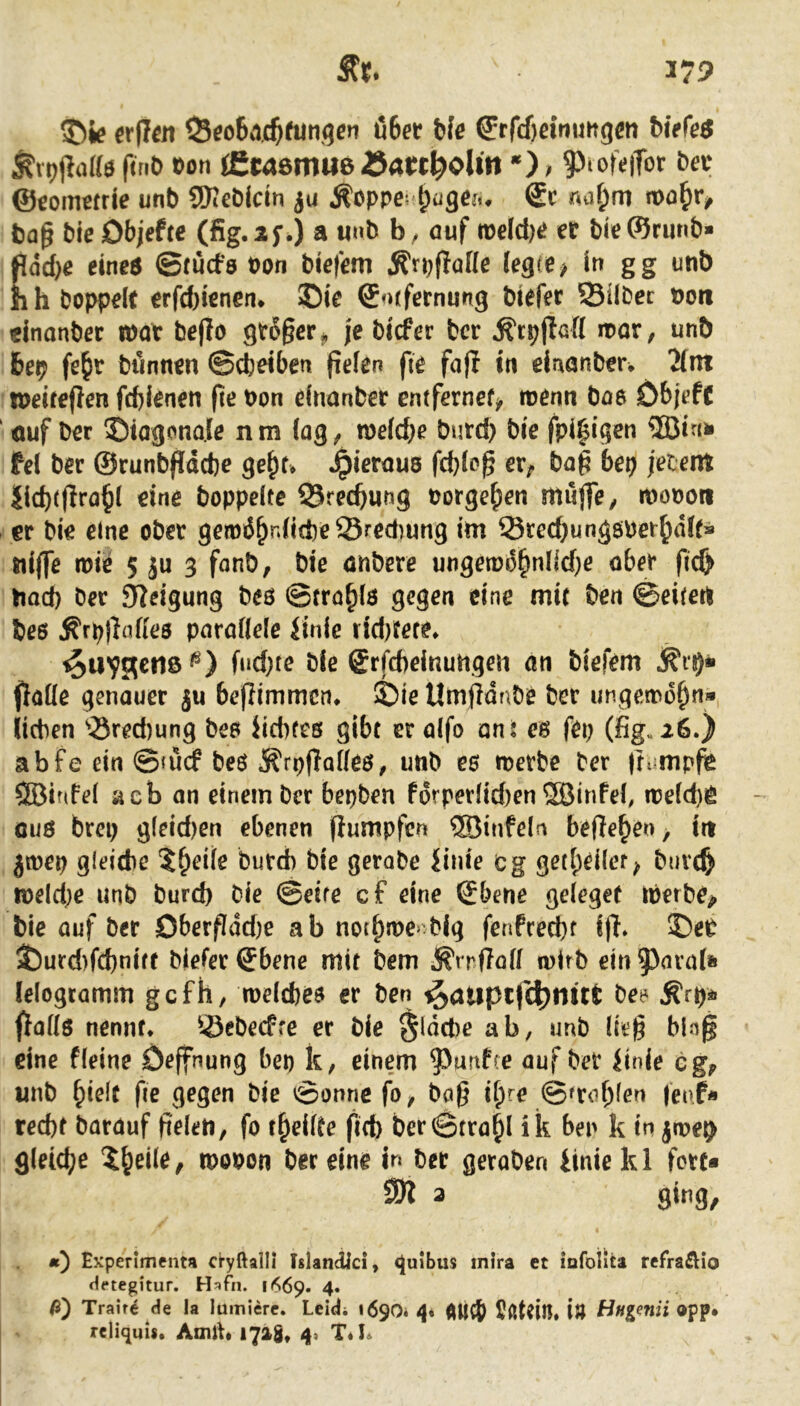 ©ie erjTcii S^o6n.c^(unqen 06er ble ^rfdieinuHgeti Wefeö ^vt)(laa$ f(nt> t)on tEwömueöaW^olltt *); 9)iofe|Tor bev ©eommie unb SKcbldn ju Äoppe? ^üge?., ®c nafjm n>o§v, bap bie Objefte (fig.if.) a «nb auf tt)elcf)e er bieWrunb* fidd)e einea ©tucfs von biefem ^rpflaKe legte > in gg unb h h hoppelt erfd)ienen* ©ie ©orfernung btefer Sübec non «jnanber mv bejio grSger^ je bicfer bcr Ätpjißfl noor, unb 6ep fe&r bönnen ©cbeiben pelen fie fafl in einönber, 2(ni tneiteflen fd)ienen fie non einanber entfernef> tnerm boo öbjeft ' ouf ber ©tagonale nm lag^ meldje burd) bie fpi^igen ®tnii fei bcr ©runb(!dd)e ge^f* Jpieraus fcblcg er^ bag bet) fetetti Jld)tflra^( eine boppelte QJrecftung norge^en muflTey monon er bie eine ober gem66nlid)eÖred)ung im Sred}ungönet6t5ll’* nlffe roie 5 ju 3 fanb, bie önbere ungetDo§nI»d}e ober fic& bad) ber Steigung beö ©trö^lö gegen eine mi( ben ©eitert bc6 ^rpjlrtffeö parallele linle rid)fere. ^uVSetlßt®) fud}te ble @rfd)elnuttgeii an biefem flolle genauer ju bcflimmcn* ©ie Umjfdnbe ber ungetnd^n» lieben ‘tSred)ung bep iicbfcs gibt er alfo an: eg fei; (fig.26.) abfe ein ©mef beö ^rpflolleö, unb es n^erbe ber (lump^ SBinfel acb an einem bcr bepben f6rperlid;en SBinPeb n?eld)iC ouß brep gleid)en ebenen fiumpfen ®infeln befielen, irt jtnep glcidie 6ie gerobe Jinie cg getl;ci(er^ bnv(§ tneld;e unb burd; bie ©eite cf eine ©bene geleget tnerbe^ bie auf ber OberfIdd;e ab noi6n>e> bjg fenPred;f ffl* ©eP ©urd)fd)nirf bieler ©bene mit bem ^rrffoll wirb ein ^nral» lelogcamm gefh, welcbes er ben ^atiptfc^nut Ärp^ö fjolls nennt* Sebeefre er bie §ldd)e ab, unb lieg bln§ eine fleine Deffnung bep k, einem ?>unP(e auf bet iinie cg^ unb ^ie\t ge gegen bie ©onnc fo^ bng ii)re ©aobl^u (eof« red)f barauf gelcn, fo ereilte fid) ber@tra^l i k ben k in jme^ gleiche 5^eile, rpooon ber eine in ber geraben iiniekl fort* 2K 3 sing, ä) Experlmenta cryftalli Tslandlci, guJbus inira et iafoilta refraÄio Hftegitur. Hafn. 1669. 4. ß') Traire de la lumierc. Leidi 1690* Sßtdil* i» Hngenii app. relicjuis. Amlt* 1728, 4« T*K